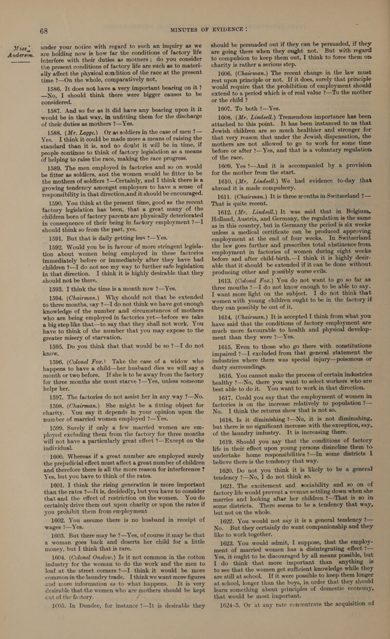 Miss 5: Anderson. —_—— 68 under your notice with regard to such an inquiry as we are holding now is how far the conditions of factory life interfere with their duties as mothers; do you consider the present conditions of factory life are such as to materi- ally affect the physical condition of the race at the present time ?—On the whole, comparatively not. 1586. It does not have a very important bearing on it ? —No, I should think there were bigger causes to be considered. 1587. And so far as it did have any bearing upon it it would be in that way, in unfitting them for the discharge of their duties as mothers ?—Yes. 1588. (Mr. Legge.) Or as soldiers in the case of men ?— Yes. I think it could be made more a means of raising the standard than it is, and no doubt it will be in time, if people continue to think of factory legislation as a means of helping to raise the race, making the race progress. 1589. The men employed in factories and so on would be fitter as soldiers, and the women would be fitter to be the mothers of soldiers ?—Certainly, and I think there is a growing tendency amongst employers to have a sense of responsibility in that direction,and it should be encouraged. 1590. You think at the present time, good as the recent factory legislation has been, that a great many of the children born of factory parents are physically deteriorated in consequence of their being in factory employment ?—I should think so from the past, yes. 1591. But that is daily getting less 7—Yes. 1592. Would you be in favour of more stringent legisla- tion about women being employed in these factories immediately before or immediately after they have had children ?—I do not see my way to further safe legislation in that direction. I think it is highly desirable that they should not be there. 1593. I think the time is a month now ?—Yes. 1594. (Chairman.) Why should not that be extended to three months, say ?—I do not think we have got enough knowledge of the number and circumstances of mothers who are being employed in factories yet—before we take a big step like that—to say that they shall not work. You have to think of the number that you may expose to the greater misery of starvation. 1595. Do you think that that would be so ?—I do not know. 1596. (Colonel Fox.) Take the case of a widow who happens to have a child—her husband dies we will say a If she is to be away from the factory for three months she must starve ?—Yes, unless someone helps her. 1597. The factories do not assist her in any way ?—No. 1598. (Chairman.) She might be a fitting object for charity. You say it depends in your opinion upon the number of married women employed ?—Yes. 1599. Surely if only a few married women are em- ployed excluding them from the factory for three months will not have a particularly great effect ?—Except on the individual. 1600. Whereas if a great number are employed surely the prejudicial effect must affect a great number of children and therefore there is all the more reason for interference ? Yes, but you have to think of the rates. 1601. I think the rising generation is more important than the rates ?—It is, decidedly, but you have to consider that and the effect of restriction onthe women. Youdo certainly drive them out upon charity or upon the rates if you prohibit them from employment 1602. You assume there is no husband in receipt of wages ?—Yes. 1603. But there may be ?—Yes, of course it may be that a woman goes back and deserts her child for a little money, but I think that is rare. 1604. (Colonel Onslow.) Is it not common in the cotton industry for the woman to do the work and the men to loaf at the street corners ?—I think it would be more common in the laundry trade. I think we want more figures and more information as to what happens. It is very desirable that the women who are mothers should be kept out of the factory. / 1€05. In Dundee, for instance ?—It is desirable they should be persuaded out if they can be persuaded, if they are going there when they ought not. But with regard! to compulsion to keep them out, I think to force them om charity is rather a serious step. 1606. (Chairman.) The recent change in the law must rest upon principle or not. If it does, surely that principle would require that the prohibition of employment should extend to a period which is of real value ?—To the mother or the child ? 1607. To both ?—Yes. 1608. (Mr. Lindsell.) Tremendous importance has been attached to this point. It has been instanced to us that Jewish children are so much healthier and stronger for that very reason that under the Jewish dispensation, the mothers are not allowed to go to work for some time before or after ?—Yes, and that is a voluntary regulation of the race. 1609. Yes ?—And it is accompanied by a provision for the mother from the start. 1610. (Mr. Lindsell.) We had evidence to-day that abroad it is made compulsory. 1611. (Chairman.) It is three ronths in Switzerland ?— That is quite recent. 1612. (Mr. Lindsell.) It was said that in Belgium, Holland, Austria, and Germany, the regulation is the same as in this country, but in Germany the period is six weeks unless a medical certificate can be produced approving employment at the end of four weeks. In Switzerland the law goes further and prescribes total abstinence from employment in factories of women during eight weeks: before and after child-birth.—I think it is highly desir- able that it should be extended if it can be done without producing other and possibly worse evils. 1613. (Colonel Fox.) You do not want to go so far as three months ?—I do not know enough to be able to say. I want more light on the subject. I do not think that women with young children ought to be in the factory if they can possibly be out of it. 1614. (Chairman.) It is accepted I think from what you have said that the conditions of factory employment are much more favourable to health and physical develop- ment than they were ?—Yes. 1615. Even to those who go there with constitutions impaired ?—I excluded from that general statement the industries where there was special injury—poisonous or dusty surroundings. ei 1616. You cannot make the process of certain industries healthy ?—No, there you want to select workers who are best able to do it. You want to work in that direction. 1617. Could you say that the employment of women in factories is on the increase relatively to population ?— No. I think the returns show that is not so. 1618. Is it diminishing ?—No, it is not diminishing, but there is no significant increase with the exception, say, of the laundry industry. It is increasing there. 1619. Should you say that the conditions of factory life in their effect upon young persons disincline them to undertake home responsibilities ?—In some districts L believe there is the tendency that way. 1620. Do not you think it is likely to be a general tendency ?—No, I do not think so. 1621. The excitement and sociability and so on of factory life would prevent a woman settling down when she marries and looking after her children ?—That is so in some districts. There seems to be a tendency that way, but not on the whole. De 1622. You would not say it is a general tendency ?— No. But they certainly do want companionship and they like to work together. 1623. You would admit, I suppose, that the employ- ment of married women has a disintegrating effect ?— Yes, it ought to be discouraged by all means possible, but I do think that more important than anything is to see that the women get sufficient knowledge while they are still at school. If it were possible to keep them longer at school, longer than the boys, in order that they should learn something about principles of domestic economy, that would be most important. 1624-5. Or at any rate concentrate the acquisition of