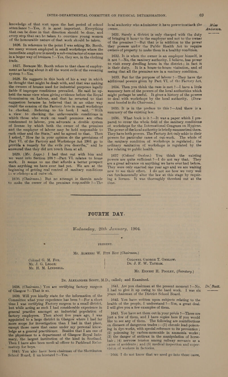 knowledge of that sort upon the last period of school attendance ?—Yes, it is most important. Everything that can be done in that direction should be done, and every step that can be taken to convince young women of the honourable nature of that work should be taken. 1626. In reference to the point I was asking Mr. Booth, are many women employed in small workshops where the immediate employer is merely a sub-contractor of some man in Z larger way of business ?—Yes, they are, in the clothing trade. 1627. Because Mr. Booth refers to that class of employ- ment as having about it all the worst evils of the sweating system ?—Yes. 1628. He suggests in this book of his a way in which he thought that might be dealt with, and that was making the owners of houses used for industrial purposes legally liable if improper conditions prevailed. He said he up- held the same view when giving evidence before the Royal Gommission on Labour, and that he reverted to that Suggestion because he believed that in no other way could the evasion of the Factory Acts in small workshops te checked. Referring to his book I said, ‘“‘ With a view to checking the unfavourable conditions in which those who work on small premises are often condemned to labour, you advocate a double system of license by which both the owner of the premises and the employer of labour may be held responsible to each other and the State,’ and he agreed to that. Then I asked, ““ How far in your opinion do the provisions of Part VI. of the Factory and Workshops Act 1901 go to provide a remedy for the evils you describe,” and he answered that they did not touch them at all. 1629. (Mr. Legge.) I had that out with him and we went into Section 108 ?-—Part VI. relates to home work. It seems to me that affords a better prospect than anything we have ever had yet. We are at the beginning of getting real control of sanitary conditions ii workshops aad outwork. 1630. (Chairman.) But no attempt is therein made to make the owner of the premises responsible ?—The 69 local authority who administer it have power toattack the . owner. 163]. Surely a district is only charged with the duty of bringing it home to the employer and not to the owner of the premises ?—But that is in addition to the power they possess under the Public Health Act to require owners of property to make them in a healthy condition. 1632. It is when the owner is an employer himself, is it not ?—No, the sanitary authority, I believe, has power to visit every dwelling house in the district ; in fact it is their duty. It is a house-to-house visitation, and of seeing that all the premises are in a sanitary condition. 1633. But for the purpose of labour ?—They have the additional powers given by Part VI. of the Factory Act, 1634. Then you think the case is met ?—I have a little summary here of the powers of the local authorities which might perhaps be useful. It gives a history of the powers to deal with workshops by the local authority. (Docu- ment handed to the Chairman.) 1635. It is in the preface to this ?—And there is a summary of the existing law. 1636. What book is it ?—It was a paper which I pre- pared to cover the whole field of the sanitary conditions of workshops for the International Congress on Hygiene. The power of the local authority is briefly summarised there. They have both powers. The Factory Act only adds to their powers for particular cases of out-work. The whole of the sanitary condition of workshops is regulated; the ordinary sanitation of workshops is regulated by the law relating to public health. 1637. (Colonel Onslow.) You think the existing powers are quite sufficient ?—I do not say that. They are a great advance on anything we have ever had before. They were only enacted one year ago and we are waiting now to see their effect. I do not see how we very well ean fundamentally alter the law at this stage by requir- ing a licence. It was thoroughly threshed out at the time.    Colonel G. M. Fox. Mr. J. G. LEGGE: Mr. H. M. LInDSELL. | | i] } CoLONEL GEORGE T. ONSLOW: Dr. J. F. W. Tatuam. Mr, Ernest H. Pootzy, (Secretary.) 1638. (Chairman.) You are certifying factory surgeon of Glasgow ?—That is so. 1639. Will you kindly state for the information of the Committee what your experience has been ?—For a short time I was certifying Factory surgeon to a small district, but while acting as such I had considerable experience in general practice amongst an industrial population of factory employees. Then about five years ago, I was appointed to a large district in Glasgow where I had far more scope for investigation than I had in that place, except those cases that came under my personal know- ledge as a general practitioner. Besides that I am one of the physicians to a department of Glasgow Royal Infir- mary, the largest institution of the kind in Scotland. Then I have also been medical officer to Parkhead Re‘or- ’ matory for boys. 1649. You also have been chairman of the Shettleston School Board, I un lerstand ?—Yes. 1641. Are you chairman at the present moment ?—No, I had to give it up owing to the hard work. I was six years chairman of the District School Board. 1642. You have written upon subjects relating to the health of the people, I understand ?—Yes, a great deal. I will give you a few examples of them. 1643. You have set them out in your précis ?—These are just a few of them, and I have copies here if you would like to see any of them. The following are contributions on diseases of dangerous trades :—(1) chronic lead-poison- ing in dye-works, with special reference to its prevention ; (2) poisoning by carbon-monoxide in ammonia works ; (3) the danger of anthrax in the manipulation of horse- hair; (4) nervous tension among railway servants as a cause of accidents; and (5) medical inspection and super- vision of workers in factories. 1644. I do not know that we need go into these cases, Miss Anderson, —_  Dr. Scoit.