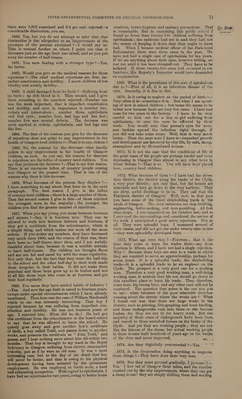 there were 1,912 examined and 0-4 per cent rejected—a considerable diminution, you see. 1660. Yes, but you do not attempt to infer that that diminution is due altogether to an improvement in the physique of the persons examined ?—I would say so. That is noticed further on where I point out that it decreases just as the age limit was raised, and as you put away the number of half-timers. 1661. You were dealing with a stronger type ?—Yes, far better. 1662. Would you give us the medical] reasons for those rejections ?—The chief medical rejections are first, im- perfect constitution and debility. I mean children of low vitality and weakly debility. 1663. A child damaged from its birth ?—Suffering from its birth; no rich blood in it. Then second, and I give them according to the numbers rejected—Number one was the most important, that is imperfect constitution and debility, and next in importance is number two, rickets and tuberculosis; number three, ophthalmia and bad eyes; number four, bad legs and flat feet; number five was mental defects. The decrease was most marked in rickets, ophthalmia, and bad legs and flat feet. 1664. The first of the reasons you give for the decrease of rejections does not point to any improvement in the health of Glasgow-bred children ?—That is to say, rickets ? 1665. No, the reasons for the decrease—that hardly points to any improvement in the health of Glasgow children, as such. As you say, the reasons for decrease in rejections are the influx of country-bred children. You say that produces the decrease ?—That is my first reason. There is an enormous influx of country people coming into Glasgow at the present time. That is one of the reasons why there is this decrease. 1666. What becomes of the persons they displace ?— I have something to'say about that later on in the next paragraph. The first reason I give is the influx of country-bred children—there is a large number of them. Then the second reason I give is this—of those rejected the youngest were. in the majority; the younger the children you find the greater number of rejections. 1667. When you say young you mean between fourteen and sixteen ?—Say, it is fourteen now. They can be allowed to work now between thirteen and fourteen, if they get a certificate from the schoolmaster, which is a stupid thing, and which makes our work all the more serious. If you noticé my numbers, they have decreased very much since 1900, and the reason of that was, there have been no half-timers since then, and I am awfully thankful about that, because it was a terrible mistake to have half-timers. The children are brought there and are not fed-and cared for with the same regularity. Not only that, but the fact that they went the half-day to the school and the other half-day to their work made them irregular in their habits. It did not make them punctual and those boys grew up to be loafers and not at all like those boys who come in at fourteen and get their food regularly. 1668. You mean they have settled habits of industry ? —Yes. And now the age limit is raised to fourteen years, except under special circumstances which I have already mentioned. Then here was the case of William Macdonald which to me was intensely interesting. That boy I rejected because he was suffering from imperfect con- stitution and debility. He was not fourteen years of age. I rejected him. What did he do? He had got this certificate from the schoolmaster or the board school to say that he was allowed to leave the school. He quietly goes away and gets another boy’s certificate of birth, a boy called Todd, and passes down to another works, and presents his certificate as “‘ John Todd,” and passes, and I hear nothing more about him till within two months. That boy is brought to my ward in the Royal Infirmary in Glasgow, suffering from chronic rheumatoid arthritis, just as if he were an old man. It was a most interesting case, but to the day of his death that boy will never be better, and that is owing to his physical development having been arrested by the premature employment. He was employed at bottle work, a hard and exhausting occupation. With regard to ophthalmia, I have had no rejections for two years, owing to better home P's comforts, better hygienic and sanitary precautions. That is remarkable. But in examining this public school I found no fewer than twenty-five children suffering from ophthalmia ; the epidemic had set in and they had not tbe means of keeping it down that they ought to have had. When I became medical officer of the Park-head Reformatory there were three cases in the year. We have not had a single case of ophthalmia for ten years. If we see anything about their eyes, however trifling, we rest not until it has been stamped out. They have to be isolated. If these twenty-five cases had occurred in our Institute, His Majesty's Inspector would have demanded an explanation. 1669. What is the prevalence of this sort of ophthalmia due to ?—First of all, it is an infectious disease of the eyes. Secondly, it is due to dirt. 1670. Is it owing to neglect at the period of birth ?7.— Very often it is—sometimes itis. But what I am speak- ing of now is school children ; but home life seems to be better now because there are very few cases. I have had none for two years in the factory. I have to be very careful to look out for a boy or girl suffering from ophthalmia, in case the eyes be affected by their work. You would ruin that person’s eyes for ‘ever, and besides spread the infection right through, if you did not take some steps. Well, that is very much better. Then the next note I have-is—imperfect growth and development are favoured by city life, by cold, damp, atmosphere and by ill-ventilated houses, 1671. Ts it not the case that the conditions of life of the great mass of the people are perhaps harder and more depressing in Glasgow than almost in any other town in Great Britain ?—That is so. You will have boys placed here, country-bred children. 1672. What becomes of them ?—I have had the steve- dore district, the district along the banks of the Clyde, a very poor district; not only that, but the houses are miserable and they go down to the very harbour. They are dirty, awful dwellings to be in. They call that the Finniston district of Glasgow. Well, now, in that part you have some of the finest shipbuilding yards in’ the whole of Glasgow. The chief industries are ship-building, engineering, boiler-making, and iron-moulding. All first class shops. I was appointed on Ist October last, and as I surveyed the surroundings and considered the nature of the work I anticipated a good many rejections. Not at all. They were splendid boys. their chests, and did not get one under twenty-nine inches -—they were splendidly developed. boys. fourteen to fifteen, and I have not had a single rejection. Why ? they are required to serve an apprenticeship, perhaps for seven years. It is a splendid trade, the shipbuilding trade—it is a splendid trade to be an engineer on the Clyde. The prospect is a very good one for a working: man. Therefore a very good working man, a well-doing working man, is anxious that his son should go down to this excellent place to learn his trade. They, therefore, come here, big strong boys, and any other ones will not be employed. The question that arises is the one you put to me: what becomes of the poor miserable wretches running about the streets where the works are? What I found out was that: there are large works in the and those undergrowths rush into there or else become majority of these cases of undergrowth have been born, Clyde. And yet they are working people; they are not in those houses built hundreds of years ago on the banks. of the river and never improved. ayer | 1674. Are they frightfully overcrowded ?—Yes. * *? 1675. Is the Corporation doing anything to improve these things ?—They have done their very best. 1676. But they must proceed gradually, I presume 7— Yes. I live out of Glasgow three miles, and the number crushed out by the city improvement, where they can get a cheap house! they are simply shifting them and sending Dr. Scott, 