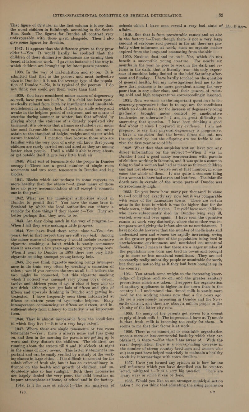 That figure of 62-8 lbs. in the first column is lower than the worst children in Edinburgh, according to the Scotch Blue Book. The figures for Dundee all contrast very unfavourably with those given alongside. Then I also give some figures for Brechin. 1937. It appears that the difference grows as they grow older ?—Yes. It would hardly be credited that the children of these diminutive dimensions are earning their bread at laborious work. I gave an instance of the way in . which children are brought up by intemperate parents. 1938. In the way of mal-nutrition and so on. It is admitted that that is the poorest and most ineffective class in Dundee ; it is not the average type of the popula- tion of Dundee ?—No, it is typical of the poorest. I do not think you could get them worse than that.  1939. You have considered minor causes of degeneracy as well, have you not ?—Yes. If a child has been syste- matically ruined from birth by insufficient and unsuitable nourishment in infancy, lack of fresh air while asleep and awake in the helpless period of existence, and no means of exercise during summer or winter, but that afforded by playing about the staircase of a densely populated city tenement, it is obvious that a frame so stunted even under the most favourable subsequent environment can rarely attain to the standard of height, weight and vigour which nature intended. I mention that because those who are familiar with the very poor of a city will know that young children are rarely carried out and aired as they are among better class people. Until a child is able to creep about, or get outside itself it gets very little fresh air. 1940. What sort of tenements do the people in Dundee occupy ?—There are a great number of single room tenements and two room tenements in Dundee and big blocks. 1941. Blocks which are perhaps in some respects no more healthy than the others ?—A great many of those have no privy accommodation at all except a common one in the yard. 1942. What are the municipal authorities about in Dundee to permit that? You have the same laws in Scotland by which the local authorities can enforce a remedy for these things if they choose ?—Yes. They are better perhaps than they used to be. 1943. Are they doing much in the way of progress ?— When I left they were making a little progress. 1944. You have lived there some time ?—Yes, five years, but in that respect they are still very bad. Among the minor causes of degeneracy I would include excessive cigarette smoking, a habit which is vastly commoner than it was even a few years ago among very young boys. When I went to Dundee in 1895 there was very little cigarette smoking amongst young factory lads. 1945. Do you think cigarette smoking brings intemper- ance in its train very often by creating a sensation of thirst ; would you connect the two at all ?—I believe the two might be connected, but this cigarette smoking which I noticed was amongst very young boys, eleven, twelve and thirteen years of age, a class of boys who do not drink, although you get lads of fifteen and girls of fifteen and upwards drinking in Dundee and getting in- toxicated. I have frequently seen them intoxicated at fifteen or sixteen years of age—quite helpless. Early intemperance commencing at fifteen or sixteen, and in- sufficient sleep from infancy to maturity is an important item. 1946. That is almost inseparable from the conditions in which they live ?—It is to a very large extent. 1947. Where there are single tenements or two room tenements ?—Yes; there is always noise and fuss going on, and then in the morning the parents are getting up to work and they disturb the children. The children are running about the streets till 9 and 10 o’clock at night _in the slums of most towns. This latter statement is im- portant and can be easily verified by a study of the work- ing classes in large cities. — It is difficult to account for the subtle effect of fresh air, but it has an extraordinary in- fluence on the health and growth of children, and un- doubtedly also so has sunlight. Both these necessaries are largely denied the very poor, the child breathes an impure atmosphere at home, at school and in the factory. 1948. Is it the case at school ?—The air analyses of 173. affairs. 1949. But that is from preventable causes and so also in the factory ?—Even though there is not a very large amount of carbonic acid present in the air there are pro- bably other influences at work, such as organic matter expired from the lungs and emanating from the skin. 1950. Noxious dust and so on ?—Yes, which do not benefit a susceptible young creature. For nearly six months in the year he goes to work in the dark and re- turns in the dark, that is literally true—his only experi- ence of sunshine being limited to the brief Saturday after- noon and Sunday. I have hardly touched on the question of general health, but my investigations lead me to be- lieve that sickness is far more prevalent among the very poor than in any other class, and their powers of resist- ing cold and high temperatures correspondingly lessened. 1951. Now we come to the important question: Is de- generacy progressive ? that is to say, are the conditions which no doubt make for the increase of degeneracy being gradually brought under control by ameliorative tendencies or otherwise ?—I am in great difficulty in answering that question. I have been thinking a good deal about it since I prepared my evidence. I am not prepared to say that physical degeneracy is progressive. { have a suspicion that the lowest forms die out, not through sterility, but the offspring are too feeble to sur- vive the first year or so of life. 1952. What does that suspicion rest on, have you any direct information on the subject ?—When I was in Dundee I had a good many conversations with parents of children working in factories, and it was quite a common thing to find a woman had had as many as thirteen children and had lost eleven or twelve out of that number, in some cases the whole of them. It was quite a common thing for a woman to have had seven and lost five. The infantile death rate in certain of the worse parts of Dundee was extraordinarily high. 1953. Do you know how many per thousand it came to ?—I could not exactly say now but it was comparable with some of the Lancashire towns. There are certain areas in the town in which it was far higher than for the whole town, infinitely higher. I myself have seen children who have subsequently died in Dundee lying very ill, wasted, over and over again. I have seen the operative causes at work very distinctly, where the mother was in- temperate and giving the infant almost nonourishment. [ have no doubt however that the number of inefficients and undersized men and women are rapidly increasing, owing to the greater proportion of the population being bred in unwholesome environment and nourished on unnatural foods. What I mean is that there are a larger number of the population now born and bred in towns and brought up in more or less unnatural conditions. They are not necessarily really unhealthy people or unsuitable for work, but they are not so big as if they had been brought up in the country. 1954. You attach some weight to the increasing know- ledge of hygiene and so on, and the greater sanitary precautions which are taken. I suppose the organisation of sanitary appliances is higher in the town than in the country ?—I understand thai tinned milk is vastly more used by the working classes now than a few years ago. Its use is enormously increasing in Dundee and the Ne-- castle district, and there are about a mitlion people in the vicinity of the latter city now. 1955. Do many of the parents get access to a decent supply of fresh milk ?—The impression I have at Tyneside is that fresh milk is becoming too costly for them. It seems to me that that factor is at work. 1956. There is no municipal or charitable organisation upon a more or less commercial basis by which they can obtain it, is there ?--Not that I am aware of. With the rural depopulation there is a corresponding decrease in the number of strong country bred men and women who in years past have helped materia!ly to maintain a healthy stock by intermarriage with town dwellers. 1957. Have you formed any opinion as to how far the evil influences which you have described can be counter- acted, mitigated ?—Jt is a very big question. There are many ways in which it can be done. 1958. Would you like to see stronger municipal action taken ? Do you think that educating the rising generation L2