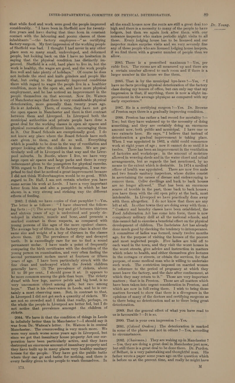 considerably. ‘‘ I have been in Sheffield now for twenty- five years and have during that time been in constant contact with the labouring and poorer classes of these inhabitants”’—the factory employees—“‘as certifying factory surgeon. My first impression of the working people of Sheffield was bad. I thought I had never in any other place seen so many small, undeveloped, and deformed people, but looking back on this I have no hesitation in saying that the physical condition has distinctly im- proved. Sheffield is a cold, hard place to live in, but the work is healthy, the wages are good, and the work peoplo live well and take plenty of holidays.” Of course he does not include the steel and knife grinders and people like that, but owing to the generally improved conditions there with regard to wages the people live in a healthier condition, more in the open air, and have more physical employment, and he has noticed an improvement in the people themselves on that account. Now Dr. Watson of Manchester says that there is very considerable physical deterioration, more generally than twenty years ago. He is at Ardwick. There, of course, they have not got the open spaces in Manchester and there is that contrast between them and Liverpool. In Liverpool both the municipal authorities and private people have done a great deal for the working classes in open air spaces and physical recreations of different kinds, encouraging them in it. Our Board Schools are exceptionally good. I do not know any place where the Board Schools have such fare given to them, and do so well. Everything which is possible to be done in the way of ventilation and proper looking after the children is done. We are par- ticularly well off in Liverpool in that way and the Liver- pool suburbs. In Bootle, where I live, we have very large open air spaces and large parks and there is every inducement given to the youngsters for physical exercise. With regard to Dr. Fraser of Wolverhampton, I was sur- prised to find that he noticed a great improvement because I did not think Wolverhampton would be so good. With regard to Dr. Hall, I am not certain whether you have come across his work at Leeds. I have a very important letter from him and also a pamphlet in which he has shown in a very strong and striking way the different effects of feeding. 2088. I think we have copies of that pamphlet ?—Yes. The letter is as follows: ‘I have observed the follow- ing facts :—(1) The average boy and girl between thirteen and sixteen years of age is undersized and poorly de- veloped in stature, muscle and bone, eand presents a marked contrast in these respects, as compared with young persons of like ages of the more opulent classes. The average boy of fifteen in the factory class is about the same size and weight of a boy of thirteen in the classes above them. (2) The prevalence of dirty and decayed teeth. It is exceedingly rare for me to find a sound permanent molar. I have made a point of frequently comparing the birth certificates with the dentition of the young person on examination, and very often finding the second permanent molars uncut at fourteen or fifteen years of age. I have been particularly struck with the ‘fine clean and undecayed which the Jewish children generally have. (3) The prevalence of rickets. about 15 to 20 per cent., I should guess it at. It appears to be more common among the girls than boys. The rickety dwarf with bow legs, narrow pelvis and big head, is no very uncommon object among girls, but rare among boys.” That is his observation in Leeds, and he is cer- tainly a most observing man. But, in contrast to that, in Liverpool I did not get such a quantity of rickets. We are not so crowded and I think that really, perhaps, on the whole the people in Liverpool are better fed, but I do not notice that prevalence amongst the children of rickets. 2084. We have it that the condition of things in Leeds in infinitely better than in Manchester ?—I should say it was from Dr. Watson’s letter. Dr. Watson is in central Manchester. The overcrowding is very much more. We were very much worse some years ago in Liverpool, but since we got that insanitary house property Act our cor- poration have been particularly active, and they have destroyed an enormous amount of insanitary property and they have built up in many places very healthy sanitary houses for the people. They have got the public baths where they can go and bathe for nothing, and there is every facility given to the people to wash themselves. In 173. 89 high and there is a necessity to many of the people to have lodgers, but then we again look after them with our nuisance inspector who makes periodic night visits to all these. Every lodging house has to be licensed and our inspector makes surprise visits and we very severely fine any of these people who are licensed lodging house keepers, if we find them with a greater number of people than we allow. 2085. There is a prescribed maximum ?—Yes, per cubic foot. The rooms are all measured up and there are a certain number allowed to each room and if there is a larger number in the house we fine them. 2086. That is by the municipal bye-laws?—Yes, “I have no facts proving physical deterioration of the factory class during my tenure of office, but can only say that my impression is that, if anything, there is now a slight im- provement in the average physique as compared with my early experience.” 2087. He is a certifying surgeon ?—Yes. Dr. Browne of Preston says there is a gradually improving condition. 2088. Preston has rather a bad record for mortality ?— Yes; but they have wakened up to the necessity of doing something, and they are certainly doing an enormous amount now, both public and municipal. I have one or two extracts here. He says, “I believe that instead of deterioration a gradual improvement is taking place. When I was appointed in 1863, a child could commence work at eight years of age ; now it cannot do so until it is twelve. There has been an improvement in the ventilation of factories and workshops; in the amount of moisture allowed in weaving sheds and in the water closet and urinal arrangements, but as regards the last mentioned, by no means to the extent which is desirable. In 1874 a medical officer of health was appointed. There are now five male and two female sanitary inspectors, whose duties consist in ascertaining the causes of disease and endeavouring to remove them. Cellar dwellings and back to back houses are no longer allowed.” That has been an enormous source of trouble in the past, those back to back houses ; you have them with the old open privy at the back, most intolerable. In Liverpool we have practically done away with them altogether. I do not know that there are any left at all. In other towns they are doing away with them : ‘** Cookery and laundry classes have been established, the Food Adulteration Act has come into force, there is now compulsory military drill at all the national schools, and this cannot fail to exercise a beneficial effect on the physical development of children. The Inebriates Act has already done much good by checking the tendency to intemperance. A committee of ladies was formed, nearly twelve months ago, for the purpose of visiting the houses of the poorest and most neglected people. Five ladies are told off to each ward in the town, and they visit the worst houses in the worst streets, give advice and instruction in matters which relate to health, and either themselves give lectures in the cottages cr streets, or obtain the services, for that purpose, of some medical man who is willing to undertake such work. The restriction imposed on married women in reference to the period of pregnancy at which they must leave the factory, and the date after confinement, at which they may return to it.” Those are very important matters ; that isin Preston. Those are all matters which have been taken into urgent consideration in Preston, and which are now in full swing there. I wish to bring those matters forward to show that there is a divergence in the opinions of many of the doctors and certifying surgeons as to there being no deterioration and as to there being great deterioration. 2089. But the general effect of what you have read to us is favourable ?—It is so. 2090. That is your own impression ?—Yes, 2091. (Colonel Onslow.) The deterioration is marked in some of the places and not in others ?—Yes, according to circumstances. 2092. (Chairman.) They are waking up in Manchester ? —Yes, they are doing a great deal in Manchester just now, but still there is a great deal to be done there. Dr. Purdon, of Belfast, is a very painstaking and thoughtful man. His father wrote a paper some years ago on the question which is before us at the prezent time, and really he might have M