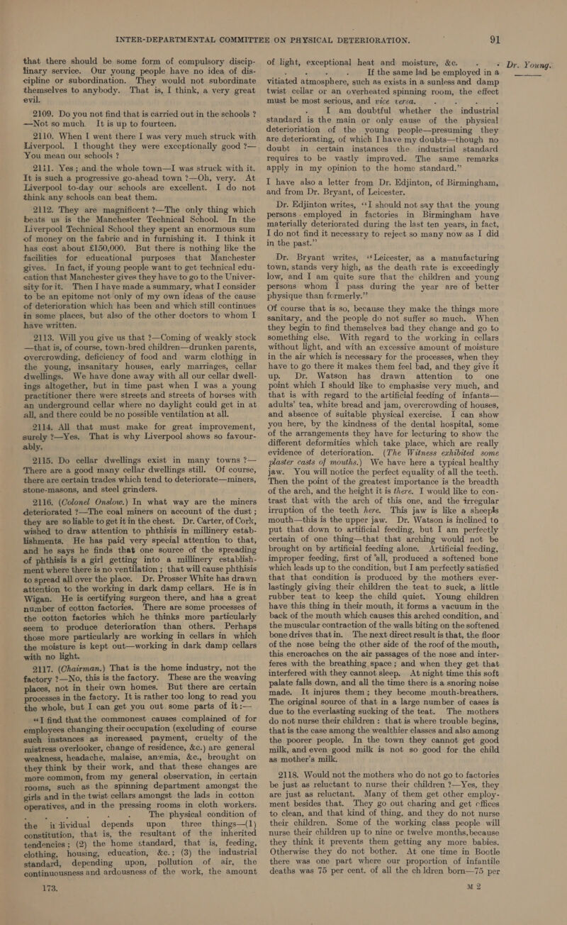 that there should be some form of compulsory discip- linary service. Our young people have no idea of dis- cipline or subordination. They would not subordinate themselves to anybody. That is, I think, a very great evil. 2109. Do you not find that is carried out in the schools ? —Notso much. It is up to fourteen. 2110. When I went there I was very much struck with Liverpool. I thought they were exceptionally good ?7— ‘You mean our schools ? 21:1. Yes; and the whole town—I was struck with it. It is such a progressive go-ahead town ?—Oh, very. At Liverpool to-day our schools are excellent. I do not think any schools can beat them. 2112. They are magnificent ?—The only thing which beats us is the Manchester Technical School. In the Liverpool Technical School they spent an enormous sum of money on the fabric and in furnishing it. I think it has cost about £150,000. But there is nothing like the facilities for educational purposes that Manchester gives. In fact, if young people want to get technical edu- cation that Manchester gives they have to go to the Univer- sity forit. Then I have made a summary, what I consider to be an epitome not only of my own ideas of the cause of deterioration which has been and which still continues in some places, but also of the other doctors to whom I have written. 2113. Will you give us that ?—Coming of weakly stock —that is, of course, town-bred children—drunken parents, overcrowding, deficiency of food and warm clothing in the young, insanitary houses, early marriages, cellar dwellings. We have done away with all our cellar dwell- ings altogether, but in time past when I was a young practitioner there were streets and streets of horses with an underground cellar where no daylight could get in at all, and there could be no possible ventilation at all. 2114. All that must make for great improvement, surely ?—Yes. That is why Liverpool shows so favour- ably. 2115. Do cellar dwellings exist in many towns ?— ‘There are a good many cellar dwellings still. Of course, there are certain trades which tend to deteriorate—miners, stone-masons, and steel grinders. 2116. (Colonel Onslow.) In what way are the miners deteriorated ?—The coal miners on account of the dust ; they are so liable to get itin the chest. Dr. Carter, of Cork, wished to draw attention to phthisis in millinery estab- lishments. He has paid very special attention to that, and he says he finds that one source of the spreading of phthisis is a girl getting into a millinery establish- ment where there is no ventilation ; that will cause phthisis to spread all over the place. Dr. Prosser White has drawn attention to the working in dark damp cellars. He is in Wigan. He is certifying surgeon there, and has a great number of cotton factories. There are some processes of the cotton factories which he thinks more particularly seem to produce deterioration than others. Perhaps those more particularly are working in cellars in which the moisture is kept out—working in dark damp cellars with no light. 2117. (Chairman.) That is the home industry, not the factory ?—No, this is the factory. These are the weaving places, not in their own homes. But there are certain processes in the factory. It is rather too long to read you the whole, but I can get you out some parts of it :— «J find that the commonest causes complained of for employees changing their occupation (excluding of course such instances as increased payment, cruelty of the mistress overlooker, change of residence, &amp;c.) are general weakness, headache, malaise, anemia, &amp;c., brought on they think by their work, and that these changes are ‘more common, from my general observation, in certain rooms, such as the spinning department amongst the girls and in the twist cellars amongst the lads in cotton operatives, and in the pressing rooms in cloth workers. ‘ : : : : : The physical condition of the individual depends upon three things—(1) constitution, that is, the resultant of the inherited tendencies ; (2) the home standard, that is, feeding, clothing, housing, education, &amp;c.; (3) the industrial standard, depending upon, pollution of air, the continuousness and ardousness of the work, the amount 173. 91 of light, exceptional heat and moisture, &amp;c. : , P ‘ If the same lad be employed in a vitiated atmosphere, such as exists in a sunless and damp twist cellar or an overheated spinning room, the effect must be most serious, and wice versa. : : : : ° I am doubtful whether the industrial standard is the main or only cause of the physical deterioriation of the young people—presuming they are deteriorating, of which I have my doubts—though no doubt in certain instances the industrial standard requires to be vastly improved. The same remarks apply in my opinion to the home standard.” I have alsoa letter from Dr. Edjinton, of Birmingham, and from Dr. Bryant, of Leicester. Dr. Edjinton writes, ‘‘I should not say that the young persons employed in factories in Birmingham have materially deteriorated during the last ten years, in fact, I do not find it necessary to reject so many now as I did in the past.” Dr. Bryant writes, ‘Leicester, as a manufacturing town, stands very high, as the death rate is exceedingly low, and I am quite sure that the children and young persons whom I pass during the year are of better physique than fcrmerly.” Of course that is so, because they make the things more sanitary, and the people do not suffer so much. When they begin to find themselves bad they change and go to something else. With regard to the working in cellars without light, and with an excessive amount of moisture in the air which is necessary for the processes, when they have to go there it makes them feel bad, and they give it up. Dr. Watson has drawn attention to one point which I should like to emphasise very much, and that is with regard to the artificial feeding of infants— adults’ tea, white bread and jam, overcrowding of houses, and absence of suitable physical exercise. I can show you here, by the kindness of the dental hospital, some of the arrangements they have for lecturing to show the different deformities which take place, which are really evidence of deterioration. (The Witness exhibited some plaster casts of mouths.) We have here a typical healthy jaw. You will notice the perfect equality of all the teeth. Then the point of the greatest importance is the breadth of the arch, and the height it is there. I would like to con- trast that with the arch of this one, and the irregular irruption of the teeth here. This jaw is like a sheepis mouth—this is the upper jaw. Dr. Watson is inclined to put that down to artificial feeding, but I am perfectly certain of one thing—that that arching would not be brought on by artificial feeding alone. Artificial feeding, improper feeding, first of “all, produced a softened bone which leads up to the condition, but I am perfectly satisfied that that condition is produced by the mothers ever- lastingly giving their children the teat to suck, a little rubber teat to keep the child quiet. Young children have this thing in their mouth, it forms a vacuum in the back of the mouth which causes this arched condition, and the muscular contraction of the walls biting on the softened bone drives thatin. The next direct result is that, the floor of the nose being the other side of the roof of the mouth, this encroaches on the air passages of the nose and inter- feres with the breathing space ; and when they get that interfered with they cannot sleep. At night time this soft palate falls down, and all the time there is a snoring noise made. It injures them; they become mouth-breathers. The original source of that in a large number of cases is due to the everlasting sucking of the teat. The mothers do not nurse their children : that is where trouble begins, that is the case among the wealthier classes and also among the poorer people. In the town they cannot get good milk, and even good milk is not so good for the child as mother’s milk. 2118. Would not the mothers who do not go to factories be just as reluctant to nurse their children ?—Yes, they are just as reluctant. Many of them get other employ- ment besides that. They go out charing and get cffices to clean, and that kind of thing, and they do not nurse their children. Some of the working class people will nurse their children up to nine or twelve months, because they think it prevents them getting any more babies. Otherwise they do not bother. At one time in Bootle there was one part where our proportion of infantile deaths was 75 per cent. of all the chldren born—75 per M2
