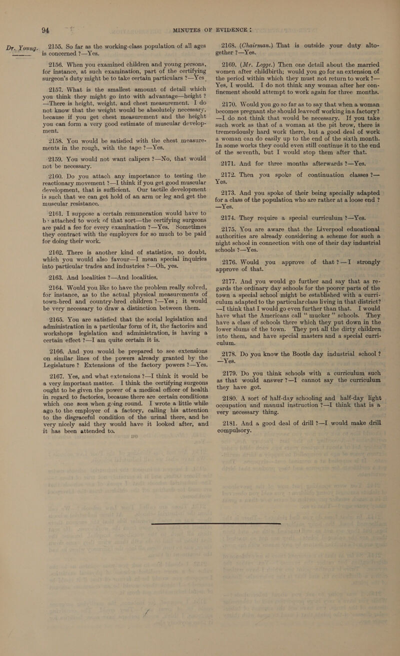  yn 2155. So far as the working-class population of all ages is concerned ?—Yes. 2156. When you examined children and young persons, for instance, at such examination, part of the certifying surgeon’s duty might be to take certain particulars ?—Yes . 2157. What is the smallest amount of detail which you think they might go into with advantage—height ? —There is height, weight, and chest measurement. I do not know that the weight would be absolutely necessary, because if you get chest measurement and the height you can form a very good estimate of muscular develop- ment. 2158. You would be satisfied with the chest measure- ments in the rough, with the tape ?—Yes. 2159. You would not want calipers ?—No, that would not be necessary. 2160. Do you attach any importance to testing the reactionary movement ?—I think if you get good muscular development, that is sufficient. Our tactile development is such that we can get hold of an arm or leg and get the muscular resistance. 2161. I suppose a certain remuneration would have to b&gt;» attached to work of that sort—the certifying surgeons are paid a fee for every examination ?—Yes. Sometimes they contract with the employers for so much to be paid for doing their work. 2162. There is another kind of statistics, no doubt, which you would also favour—I mean special inquiries into particular trades and industries ?—Oh, yes. 2163. And localities 2—And localities. 2164. Would you like to have the problem really solved, for instance, as to the actual physical measurements of town-bred and country-bred children ?—Yes; it would be very necessary to draw a distinction between them. 2165. You are satisfied that the social legislation and administration in a particular form of it, the factories and workshops legislation and administration, is having a certain effect ?—I am quite certain it is. 2166. And you would be prepared to see extensions on similar lines of the powers already granted by the Legislature ? Extensions of the factory powers ?—Yes. 2167. Yes, and what extensions ?—I think it would be a very important matter. I think the certifying surgeons ought to be given the power of a medical officer of health which one sees when going round. I wrote a little while ago to the employer of a factory, calling his attention to the disgraceful condition of the urinal there, and he very nicely said they would have it looked after, and 2168. (Chairman.) That is outside your duty alto- gether ?—Yes. 2169. (Mr. Legge.) Then one detail about the married women after childbirth; would you go for an extension of the period within which they must not return to work ?— Yes, I would. I do not think any woman after her con- finement should attempt to work again for three months. 2170. Would you go so far as to say that when a woman becomes pregnant she should leaveoff working ina factory? —I do not think that would be necessary. If you take such work as that of a woman at the pit brow, there is tremendously hard work there, but a good deal of work a woman can do easily up to the end of the sixth month. In some works they could even still continue it to the end of the seventh, but I would stop them after that. 2171. And for three months afterwards ?—Yes. 2172. Then you spoke of continuation classes ?— Yes, 2173. And you spoke of their being specially adapted for a class of the population who are rather at a loose end ? —Yes. 2174. They require a special curriculum ?—Yes. 2175. You are aware that the Liverpool educational authorities are already considering a scheme for such a night school in connection with one of their day industrial schools ?—Yes. 2176. Would you approve of that ?—I strongly approve of that. 2177. And you would go further and say that as re- gards the ordinary day schools for the poorer parts of the town a special school might be established with a curri- culum adapted to the particular class living in that district? —I think that I would go even further than that. I would have what the Americans call “ mucker” schools. They have a class of schools there which they put down in the lower slums of the town. They pnt all the dirty children into them, and have special masters and a special curri- culum. 2178. Do you know the Bootle day industrial school ? —Yes. 2179. Do you think schools with a curriculum such as that would answer ?—I cannot say the curriculum they have got. 2180. A sort of half-day schooling and half-day light occupation and manual instruction ?—I think that is a very necessary thing. 2181. And a good deal of drill ?—I would make drill compulsory.