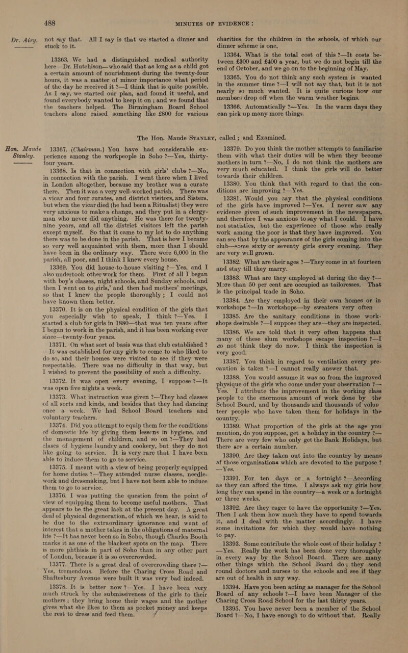 Hon. Maude Stanley.  488 stuck to it. 13363. We had a distinguished medical authority here—Dr. Hutchison—who said that as long as a child got a certain amount of nourishment during the twenty-four hours, it was a matter of minor importance what period of the day he received it ?—I think that is quite possible. As I say, we started our plan, and found it useful, and found everybody wanted to keep it on ; and we found that the teachers helped. The Birmingham Board School teachers alone raised something like £800 for various charities for the children in the schools, of which our dinner scheme is one. 13364. What is the total cost of this ?—It costs be- tween £300 and £400 a year, but we do not begin till the end of October, and we go on to the beginning of May. 13365. You do not think any such system is wanted in the summer time ?—I will not say that, but it is not nearly so much wanted. It is quite curious how our member: drop off when the warm weather begins. 13366. Automatically ?—Yes. In the warm days they can pick up many more things. 13367. (Chatrman.) You have had considerable ex- perience among the workpeople in Soho ?—Yes, thirty- four years. 13368. Is that in connection with girls’ clubs ?—No, in connection with the parish. I went there when I lived in London altogether, because my brother was a curate there. Thenit was avery well-worked parish. There was a vicar and four curates, and district visitors, and Sisters, but when the vicar died (he had been a Ritualist) they were very anxious to makea change, and they put in a clergy- man who never did anything. He was there for twenty- nine years, and all the district visitors left the parish except myself. So that it came to my lot to do anything there was to be done in the parish. That is how I became so very well acquainted with them, more than I should have been in the ordinary way. There were 6,000 in the parish, all poor, and I think I knew every house. 13369. You did house-to-house visiting ?—Yes, and I also undertook other work for them. First of all I began with boy’s classes, night schools, and Sunday schools, and then I went on to girls,’ and then had mothers’ meetings, so that I knew the people thoroughly ; I could not have known them better. 13370. It is on the physical condition of the girls that you especially wish to speak, I think ?—Yes. I started a club for girls in 1880—that was ten years after I began to work in the parish, and it has been working ever since—twenty-four years. 13371. On what sort of basis was that club established ? —It was established for any girls to come to who liked to do so, and their homes were visited to see if they were respectable. There was no difficulty in that way, but I wished to prevent the possibility of such a difficulty. 13372. It was open every evening, I suppose ?—It was open five nights a week. 13373. What instruction was given ?—They had classes of all sorts and kinds, and besides that they had dancing once a week. We had School Board teachers and voluntary teachers. 13374. Did you attempt to equip them for the conditions of domestic life by giving them lessons in hygiene, and the management of children, and so on ?—They had clases of hygiene laundry and cookery, but they do not lke going to service. It is very rare that I have been able to induce them to go to service. 13375. I meant with a view of being properly equipped for home duties ?—They attended nurse classes, needle- work and dressmaking, but I have not been able to induce them to go to service. 13376. I was putting the question from the point of view of equipping them to become useful mothers. That appears to be the great lack at the present day. A great deal of physical degeneration, of which we hear, is said to be due to the extraordinary ignorance and want of interest that a mother takes in the obligations of maternal life ?—It has never been so in Soho, though Charles Booth marks it as one of the blackest spots on the map. There is more phthisis in part of Soho than in any other part of London, because it is so overcrowded. 13377. There is a great deal of overcrowding there ?— Yes, tremendous. Before the Charing Cross Road and Shaftesbury Avenue were built it was very bad indeed. 13378. It is better now ?—Yes. I have been very much struck by the submissiveness of the girls to their mothers ; they bring home their wages and the mother gives what she likes to them as pocket money and keeps the rest to dress and feed them. 13379. Do you think the mother attempts to familiarise them with what their duties will be when they become mothers in turn ?—No, I do not think the mothers are very much educated. I think the girls will do better towards their children. 13380. You think that with regard to that the con- ditions are improving ?—Yes. 13381. Would you say that the physical conditions of the girls have improved ?—Yes. I never saw any evidence given of such improvement in the newspapers, and therefore I was anxious tosay whatI could. I have not statistics, but the experience of those who really work among the poor is that they have improved. You can see that by the appearance of the girls coming into the club—some sixty or seventy girls every evening. They are very well grown. 13382. What are their ages ?—They come in at fourteen and stay till they marry. 13383. What are they employed at during the day ?— More than 50 per cent are occupied as tailoresses. That is the principal trade in Soho. 13384. Are they employed in their own homes or in workshops ?—In workshops—by sweaters very ofter 13385. Are the sanitary conditions in those work- shops desirable ?—I suppose they are—they are inspected. 13386. We are told that it very often happens that many of these slum workshops escape inspection ?—I ao not think they do now. I think the inspection is very good. 13387. You think in regard to ventilation every pre- caution is taken ?—I cannot really answer that. 13388. You would assume it was so from the improved physique of the girls who come under your observation ?— Yes. I attribute the improvement in the working class people to the enormous amount of work done by the School Board, and by thousands and thousands of volup teer people who have taken them for holidays in the country. 13389. What proportion of the girls at the age you mention, do you suppose, get a holiday in the country ?— There are very few who only get the Bank Holidays, but there are a certain number. 13390. Are they taken out into the country by means of those organisations which are devoted to the purpose ?. — Yes. 13391. For ten days or.a_ fortnight ?—According as they can afford the time. I always ask my girls how. long they can spend in the country—a week or a fortnight or three weeks. 13392. Are they eager to have the opportunity ?—Yes. Then I ask them how much they have to spend towards it, and I deal with the matter accordingly. I have some invitations for which they would have nothing to pay. 13393. Some contribute the whole cost of their holiday ? —Yes. Really the work has been done very thoroughly in every way by the School Board. There are many other things which the School Board do; they send round doctors and nurses to the schools and see if they are out of health in any way. 13394. Have you been acting as manager for the School Board of any schools ?—I have been Manager of the Charing Cross Road School for the last thirty years. 13395. You have never been a member of the School Board ?—No, I have enough to do without that. Really