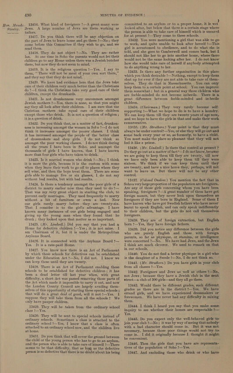 13416. What kind of foreigners ?—A. great. many were Jews. A large number of Jews are there working as tailors. 13417. Do you think there will be any objection. on the part of Jews to leave home and go there ?—No; they come before this Committee if they wieh to gO, and. we send them. 13418. They do not object ?—No. They are» rather lax. At one time in Soho the parents would not let'their children go to any Home unless there was a Jewish butcher there, but now they do not seem to mind. 13419. It is the religious question ?—Yes. I say to them, ‘‘ There will not be meat of your own sort there,” and they say that they do not mind. 13420. We have had evidence here that the Jews take care of their children very much better than the Christians do ?—I think the Christians take very good. care of their children, except the drunkards. 13421. Is not drunkenness very uncommon amongst Jewish mothers ?—Yes, there is none, so that you might say they all look after their children. I am sure that the Christian mothers take equal care of their children except those who drink. It is not a question of religion ; itis a question of drink. 13422. Do you think that, as a matter of fact, drunken- ness is increasing amongst the women in Soko ?—I do not think it increases amongst the poorer classes. I think it has increased amongst the people of the better class of dressmakers and shop girls. I do not think so amongst the poor working classes. I donot think during all the years I have been in Soho, and amongst the thousands of girls I have known, that I have known more than four girls who have taken to drink. 13423. Is it married women who drink ?—No; I think it is more the girls, because it is the custom with some when they Jeave their work to go off to places where they sell wine, and then the boys treat them. There are some girls able to manage five or six glasses, I do not say without bad results, but with bad results. 13424. Is there a tendency amongst the poor girls of a district to marry earlier now than they used to do ?— That was my very great object in starting the club, to prevent early marriages. They used frequently to marry without a bit of furniture or even a bed. Now our girls rarely -marry before they are twenty-six. That I consider: is to the girl’s' advantage. I have known many instances of our girls being engaged and giving up the young man when they found that he drank ; they looked upon that matter as so important. 13425. (Mr. Lindsell.) Did you say that you had a Home for defective children ?—Yes; it is not mine. I am Chairman of it, but it is under the Metropolitan Asyiums Board. 13426. It is. connected with the Asylums Board ?— Yes. It is a rate-paid Home. 13427. You know now there is an Act of Parliament by which these schools for defectives can be established under the Education Act ?—No, I did not. I know we can keep these until they are twenty. 13428. There is an Act of Parliament enabling these schools to be established for defective children ; it has been a dead letter till last year when, with great difficulty, a short Act was passed removing those parts of the Act which made it impossible to carry it out, and now the London County Council are. largely availing them- selves of this opportunity of starting these special schools ; that will do a great deal of good, will it not ?—Yes. I suppose they will take them from all the schools? We only have pauper children. 13429. They will be taken from the ordinary school class ?—Yes. 13430. They will be sent to special schools instead of ordinary schools. Sometimes a class is attached to the ordinary school ?—Yes, I know that a class is often attached to an ordinary school now, and the children live at home. 13431. Do you think that will cover the ground between the child or the young person who has to go to an asylum, and the person who is able to take care of himself ?—There seems to be that difficulty, that as lowe as the defective person is so defective that there is no doubt about his being committed to an asylum or to a proper home, it is wel looked after, but below that there is a certain stage where the person is able to take care of himself which is uncared for at present ?—'They come to these schools. 13432. You were mentioning a girl that was able to go to work, and quite unable to look after herself ?—This. girl is accustomed to obedience, and to do what she is. told, and she goes to Camberwell and comes back, but L should not like her to go into another home, where there: would not be the same looking after her. I do not know how she would take care of herself if anybody attempted to do anything wrong to her. 13433. Is there any further organisation in this place which you think desirable ?—Nothing, except to keep then: shut up for ever if they are not able to take care of them- selves. They do that in Massachusetts. You can only keep them to a certain point at school. You can improve them somewhat: but in a general way those children who are feeble-minded do not become imbecile. There is a great difference between feeble-minded and imbecile children. 13434. (Chairman.) They very rarely become self: supporting 7—What we hope to do is to have a laundry. We can keep them till they are twenty years of age now,. and we hope to have the girls in that and make their work. remunerative. 13435. (Mr. Struthers.) Your point is s that hie must. always be under control?—Yes, or else they will go out and come back. every year or so, as formerly, to have a child. You must make the place so pleasant: that ih py not feel it like e prison. 13436. (Mr. Lindsell.) Is there that control at present ? Do they go out as a matter of fact”—I do not know, because we are going to keep them till they are twenty, till now we have only been able to keep them till they were sixteen. We think if we can keep them until they are twenty, and have a nice home they, perhaps, will not. want to leave us. But there will not be any other control. 13137. (Colonel Onslow.) You mention the fact that in Sohoa very large proportion of the population are foreigners. Are any of those girls concerning whom you have been speaking, foreigners ?—A great number of them have got. foreign names, but they never look upon themselves as: foreigners if they are born in England. Some of them I have known who have got Swedish fathers who have never learnt to speak: English, and can only speak indifferently to their children, but the girls do not call themselves. foreigners. 13438. They are of foreign extraction, but English born ?—Yes, they have foreign fathers. 13439. Did you notice any difference between the girls: who are purely English and those with foreign parents, so far as physique, or stamina, or intelligence were concerned ?—No. We have had Jews, and the Jews. I think are much cleverer. We used to remark on that. in our schools. 13440. You do not find a better physique in a girl who is the daughter of a Swede ?—No, I do not think so, 13441. (Mr. Struthers.) Do you have girls in your club from all classes ?—Yes. 13442. Foreigners and Jews as well as others ?—No, not Jews; because they have a Jewish club in the next. street—a club of 300 girls—and they all go there. 13443. Would there be different grades, such different: grades as there are in the district ?—Yes. We have errand girls, and we have experienced dressmakers or forewomen. We have never had any ie ted in mixing them. i 13444. I think I heard you say that you make some inquiry to see whether their homes are respectable ?— Yes. 13445. Do you Sees only the well-behaved girls to- join your club ?—No ; it was by way of seeing that nobody with a bad character should come in. But it was not. necessary, because those poor things would not try to come in. I did it originally because I thought it might. be convenient. 13446. Then the girls that you have are repreagctiat tives of the population of Soho ?—Yes. ~ 13447. And excluding those who drink or “who hate