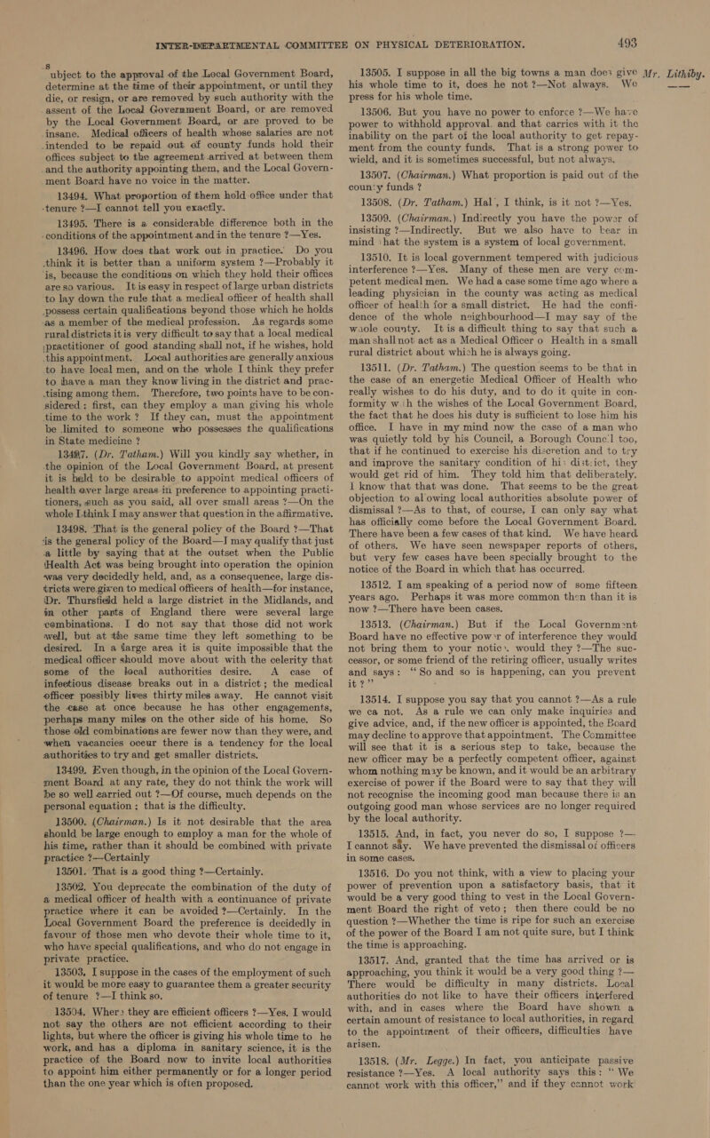 S abinot to the approval of the Local Government Board, determine at the time of their appointment, or until they die, or resign, or are removed by such authority with the assent of the Local Government Board, or are removed by the Local Government Board, or are proved to be insane. Medical officers of health whose salaries are not intended to be repaid out ef county funds hold their offices subject to the agreement.arrived at between them and the authority appointing them, and the Local Govern- ment Board have no voice in the matter. 13494. What proportion of them hold office under that -tenure ?—I cannot tell you exactly. 13495. There is a considerable difference both in the -conditions of the appointment and in the tenure ?—Yes. 13496. How does that work out in practice. Do you think it is better than a uniform system ?—Probably it ‘is, because the conditions on which they hold their offices areso various. It is easy in respect of large urban districts to lay down the rule that a medieal officer of health shall _possess certain qualifications beyond those which he holds -as a member of the medical profession. As regards some rural districts itis very difficult to say that a local medical \practitioner of good standing shall not, if he wishes, hold this appointment. Local authorities are generally anxious to have local men, and on the whole I think they prefer to havea man they know living in the district and prac- ising among them. ‘Therefore, two points have to be con- sidered : first, can they employ a man giving his whole time to the work? If they can, must the appointment be limited to someone who possesses the qualifications in State medicine ? 13497. (Dr. Tatham.) Will you kindly say whether, in ‘the opinion of the Local Government Board, at present it is held to be desirable to appoint medical officers of health ever large areas in preference to appointing practi- tioners, such as you said, all over small areas ?—On the whole L.think I may answer that question in the affirmative. 13498. That is the general policy of the Board ?—That tis the general policy of the Board—I may qualify that just a little by saying that at the outset when the Public ‘Health Act was being brought into operation the opinion ~was very decidedly held, and, as a consequence, large dis- ¢ricts were.given to medical officers of health—for instance, Dr. Thursfield held a large district in the Midlands, and tm other parts of England there were several large combinations. I do not say that those did not work well, but at the same time they left something to be desired. In a farge area it is quite impossible that the medical officer should move about with the celerity that some of the local authorities desire. A case of infeetious disease breaks out in a district; the medical officer possibly lives thirty miles away. He cannot visit the ease at once because he has other engagements, perhaps many miles on the other side of his home. So those old combinatiens are fewer now than they were, and when vacancies oceur there is a tendency for the local authorities to try and get smaller districts. 13499, ven though, in the opinion of the Local Govern- ment Board at any rate, they do not think the work will be so well carried out ?—Of course, much depends on the personal equation ; that is the difficulty. 13500. (Chairman.) Is it not desirable that the area should be large enough to employ a man for the whole of his time, rather than it should be combined with private practice ?—Certainly 13501. That is a good thing ?—Certainly. 13502, You deprecate the combination of the duty of a medical officer of health with a continuance of private practice where it can be avoided ?—Certainly. In the Local Government Board the preference is decidedly in favour of those men who devote their whole time to it, who have special qualifications, and who do not engage in private practice. 13503, I suppose in the cases of the employment of such it would be more easy to guarantee them a greater security of tenure ?—I think so. 13594, Wher&gt; they are efficient officers ?—Yes. I would not say the others are not efficient according to their lights, but where the officer is giving his whole time to he work, and has a diploma in sanitary science, it is the practice of the Board now to invite local authorities to appoint him either permanently or for a longer period than the one year which is often proposed. his whole time to it, does he not ?—Not always. We press for his whole time. 13506. But you have no power to enforce ?—We have power to withhold approval. and that carries with it the inability on the part of the local authority to get repay- ment from the county funds. That is a strong power to wield, and it is sometimes successful, but not always. 13507. (Chairman.) What proportion is paid out of the coun'y funds ? 13508. (Dr. Tatham.) Hal’, I think, is it not ?—Yes. 13509. (Chairman.) Indirectly you have the power of insisting ?—Indirectly. But we also have to bear in mind ‘hat the system is a system of local government. 13510. It is local government tempered with judicious interference ?—Yes. Many of these men are very com- petent medical men. We had a case some time ago where a leading physician in the county was acting as medical officer of health for a small district. He had the confi- dence of the whole neighbourhood—I may say of the waole county. It is a difficult thing to say that such a man shall not act as a Medical Officer o Health in a small rural district about which he is always going. 13511. (Dr. Tatham.) The question seems to be that in the case of an energetic Medical Officer of Health who really wishes to do his duty, and to do it quite in con- formity wih the wishes of the Local Government Board, the fact that he does his duty is sufficient to lose him his office. I have in my mind now the case of a man who was quietly told by his Council, a Borough Counce’! too, that if he continued to exercise his discretion and to try and improve the sanitary condition of hi: dist:ict, they would get rid of him. They told him that deliberately. 1 know that that was done. That seems to be the great objection to al owing local authorities absolute power of dismissal ?—As to that, of course, I can only say what has officially come before the Local Government Board. There have been a few cases of that kind. We have heard of others. We have seen newspaper reports of others, but very few cases have been specially brought to the notice of the Board in which that has occurred. 13512. I am speaking of a period now of some fifteen years ago. Perhaps it was more common then than it is now ?—There have been cases. 13513. (Chairman.) But if the Local Governm:2nt Board have no effective powr of interference they would not bring them to your notic.. would they ?—The suc- cessor, or some friend of the retiring officer, usually writes and says: “So and so is happening, can you prevent hi aes : 13514. I suppose you say that you cannot ?—As a rule we ca not. As a rule we can only make inquiries and give advice, and, if the new officer is appointed, the Board may decline to approve that appointment. The Committee will see that it is a serious step to take, because the new officer may be a perfectly competent officer, against whom nothing may be known, and it would be an arbitrary exercise of power if the Board were to say that they will not recognise the incoming good man because there is an outgoing good man whose services are no longer required by the local authority. 13515. And, in fact, you never do so, I suppose ?— Icannot say. We have prevented the dismissal of officers in some cases. 13516. Do you not think, with a view to placing your power of prevention upon a satisfactory basis, that it would be a very good thing to vest in the Local Govern- ment Board the right of veto; then there could be no question ?—Whether the time is ripe for such an exercise of the power of the Board I am not quite sure, but I think the time is approaching. 13517. And, granted that the time has arrived or is approaching, you think it wouid be a very good thing ?— There would be difficulty in many districts. Local authorities do not like to have their officers interfered with, and in cases where the Board have shown a certain amount of resistance to local authorities, in regard to the appointment of their officers, difficulties have arisen. 13518. (Mr. Legge.) In fact, you anticipate passive resistance ?—Yes. A local authority says this: “‘ We cannot work with this officer,” and if they cannot work