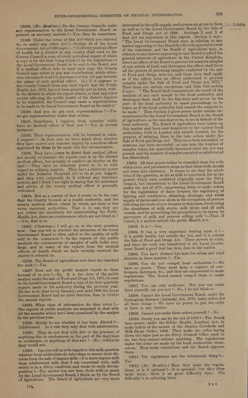 13588. (Mr. Struthers.) Do the County Councils make any representation to the Local Government Board at present on sanitary matters ?—Yes, they do sometimes. 13589. Under the virtue of this Act which you referred to, or under any other Act ?—Section 19 of the Local _ Government Act of 1888 says :—‘*‘ (1) Every medical officer of health for a district in any county shall send to the County Council a copy of every periodical report of which a copy is for the time being required by the regulations of the Local Government Board to be sent to the Board, and if a medical officer fails to send such copy the County Council may refuse to pay any contribution, which other- wise the council would in pursuance of this Act pay towards the salary of such medical officer. (2.) If it appears to the County Council from any such report that the Public Health Act, 1875, has not been properly put in force, with- in the district to which the report relates, or that any other matter affecting the public health of the district requires to be remedied, the Council may cause a representation +o be made to the Local Government Board on the matter.’ 13590. And you do get such representations ?—Yes we get representations under that section. 13591. Sometimes, I suppose, from counties which have no medical officer of their own ?—Yes, in several instances. 13592. Their representations will be lessened in value, I suppose ?—In that case we have asked them whether they have caused any separate inquiry by a medical officer appointed by them to be made into the circumstances. 13593. They have rower to direct their medical officer not merely to examine the reports sent in by the district medical officer, but actually to conduct an inquiry on the spot ?—They have no statutory power to do so with regard to ordinary matters. They have a statutory power under the Isolation Hospitals Act to do as you suggest, _and they very commonly do it without any statutory powers, and I think I am right in saying that the assistance and advice of the county medical officer is generally welcomed. 13594. But as a matter of fact it seems to be the case that the County Council as a health authority, and the county medical officer, where he exists, are more or less extra statutory authorities. That is to say, they are not within the machinery for administering the Public Health Act, there are excrescences which are not fitted in ? —Yes, that is so. 13595. (Chairman.) I will go on to the next question mow. Can you tell us whether the attention of the Local Government Board is often called to the quality of milk sold to the consumers ?—In the reports of the public ‘analysts the examination of samples of milk bulks very large, and in many of the reports from the medical officers of health which we have recently received the matter is referred to. 13596. The Board of Agriculture now fixes the standard .for milk ?—Yes. 13597. Does not the public anaiyst report to them instead of to you?—No. It is the duty of the public analyst under the sale of Food and Drugs Act, 1875, to send to the Local Government Board a copy of the four quarterly _reports made to his authority during the previous year. He has to do that every January, and until 1899 the Local Government Board had no other function than to recelve the annual reports. 13598. What class of information do they cover ?— The reports of public analysts are supposed to deal with all the samples which have been examined by the analyst in the previous year. 13599. Merely to see whether it has been diluted ?— “Adulterated. As a rule they only deal with adulteration. _ 13600. They do not deal with dirt or the presence of anything due to carelessness on the part of the dairyman or cowkeeper, or anything of that sort ?—No ; ordinarily _they would not. 13601. Can you tell us with regard to this milk question whether local authorities do take steps to secure their dis- tricts from the sale of impure milk—it is more impure milk than adulterated milk that I am concerned with, milk which is in a filthy condition and tends to early decom- position ?—The matter has not been dealt with so much _by the Local Government Board, I think. as by the Board of Agriculture. The Board of Agriculture are very much 173, 499 as well as to the Local Government Board by the Sale of Food and Drugs Act of 1899. Sections 2 and 3 of that Act are important in this regard. Section 2 says: ‘The Local Government Board may, in relation to any matter appearing to that Board to affectthe generalinterest of the consumer, and the Board of Agriculture may, in relation to any matter appearing to that Board to affect the general interests of agriculture in the United Kingdom, direct an officer of the Board to procure for analysis samples of any article of food, and thereupon the officer shall have all the powers of procuring samples conferred by the sale of Food and Drugs Acts (a), and these Acts shall apply as if the officer were an officer authorised to procure samples under the Sale of Food and Drugs Act, 1875.” Then there are certain exceptions, and then Sub-section 2says: ‘* The Board shall communicate the result of the analysis of any such sample to the local authority, and. thereupon there shall be the like duty and power on the port of the local authority to cause proceedings to be taken as if the local authority had caused the analysis to be made.” Then Section 3 gives power under similar cir- cumstances for the Local Government Board or the Board of Agriculture, as the case may so be, to act in default of the local authority. The Board of Agriculture have taken up this matter and have sent inspectors to the various local authorities, both in London and outside London, for the purpose of inducing them to the take action under the Sale of Food and Drugs Act. They have been successful, or someone has been successful ; at any rate, the number of samples taken has materially increased since the Act was passed, and the number of samples reported as adulterated has diminished. 13602. All that points rather to remedial steps for evils which exist, and preventive steps, so that these evils should not come into existence. It seems to me that the whole crux of the question, as far as milk is concerned, lies in the powers which were conferred originally upon the Privy Council, but transferred to the Local Government Board under the Act of 1875, empowering them to make orders for the registration of dairy keepers, the regulatin g of lighting and ventilation, cleansing, drainage, and water supply of daries and cow-sheds in the occupation of persons following the trade of cow-keepers or dairymen, for securing the cleanliness of milk stores, milk shops and all milk vessels, and for prescribing the precautions to be taken by purveyors of milk and persons selling milk ?—That, of course, is a matter outside the public Health Act. 13603. It is ?—Yes. 13604. It has a very important bearing upon it ?— It is public health, but outside the Act, and it is outside the Sale of Food and Drugs Act. These powers do exist, and since the work was transferred to the Local Govern- ment Board a good deal has been done in the matter. 13605. You have distinct bye-laws for urban and rural districts in these matters ?—Yes. 13606. You do not compel local authorities ?—We have no power. They must keep a register of cow- keepers, dairymen, &amp;c., and they are empowered to make regulations. The Board cannot compel them to make regulations. 13607. You can only authorise. But you can make them yourself, can you not ?—No, I do not think so. 13608. Cannot the Local Government Board, under the Contagious Diseases (Animals) Act, 1878, make orders for all these things 7—We have no power to put the order in force in any district. 13609. Cannot you make these orders yourself ?—No. 13610. Surely you can by the Act of 1878 ?—The Board have power, under the Public Health (London) Act, to make orders of the nature of the Dairies, Cowsheds and Milk Shops Order, 1885. They make the order laying down the rules just as the Privy Council Office used to do, but they cannot enforce anything. The regulations under the order are made by the local authorities them- selves. They make regulations and the Board approve them. 13611. The regulations are the substantial thing ?— Yes. 13612. (Mr. Struthers.) Must they make the regula- tions, or is it optional ?—It is optional; but they often make them: there is no great difficulty there. The difficulty is in enforcing them. 3k 2