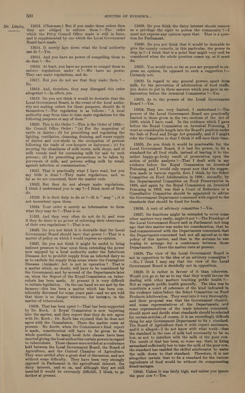 they are obliged to enforce them ?—The order which the Privy Council Office made is still in force, and is supplemented by one which the Local Government Board have made. 13614. It merely lays down what the local authority can do ?—Yes. 13615. And you have no power of compelling them to do that ?—No. 13616. At least, you have no powers to compel them to enforce regulations under it ?—We have no power. They can make regulations, and do. 13617. But you do not see that they make them ?— No. 13618. And, therefore, they may disregard this order altogether ?—In effect, yes. 13619. Do you not think it would be desirable that the Local Government Board, in the event of the local autho- rity not making orders for these purposes, should do it themselves ?—The regulation is as follows: “‘A local authority may from time tc time make regulations for the following purposes or any of them.” 13620. This is the Order ?—This is the Order of 1885— the Council Office Order: ‘‘(a) For the inspection of cattle in dairies; (b) for prescribing and regulating the lighting, ventilation, cleansing, draining, and water supply of dairies and cow-sheds in the occupation of persons following the trade of cow-keepers or dairymen ; (c) for securing the cleanliness of milk stores, milk shops, and of milk vessels used for containing milk for sale by such persons ; (d) for prescribing precautions to be taken by purveyors of milk, and persons selling milk by retail, against infection or contamination.” 13621. That is practically what I have read, but you say little is done ?—They make regulations, and. so far as we are concerned, there the matter ends. 13622. But they do not always make regulations, I think I understand you to say ?—I think most of them do. 13523. It is their duty to do so ?—It is “ may’’; it is not incumbent upon them. 13624. Your order is merely an information to them what they may do ?—That is so. 12625. And they very often do not do it, and ever if they do there is no power of enforcing their observance of their own regulations ?—That is so. 13626. Do you not think it is desirable that the Local Government Board should have that power ?—That is a matter of policy on which I would express no opinion. 13627. Do you not think it might be useful to bring indirect pressure to bear upon them extending the power now enjoyed by a local authority under the Infectious Diseases Act to prohibit supply from an infected dairy so as to exclude the supply from areas where the Contagious Diseases (Animals) Act is not in operation? That is a matter which, no doubt, will have to be considered by the Government, and by several of the Departments later on, when the Report of the Royal Commission on tuber- culosis has been made. At present it is very difficult to initiate legislation. On the one hand we are met by the farmers—this has been a matter which has been con- siderably discussed for some years past—and we are told that there is no danger whatever, for instance, in the matter of tuberculosis. 13628. That has been upset ?—That has been supported by Dr. Koch. A Royal Commission is now inquiring into the matter, and they report that they do not agree with Dr. Koch; Dr. Koch has rejoined that he does not agree with the Commission. There the matter rests at present. No doubt, when the Commission’s final report is made, consideration will have to be given to the whole question. In many local Acts clauses have been inserted giving the local authorities certain powers in regard to tuberculosis. Those clauses were settled at a conference held between the Local Government Board, the Board of Agriculture, and the Central Chamber of Agriculture. They were settled after a great deal of discussion, and not without some difficulty. They have been very strongly opposed in Parliament in the agricultural interest, the dairy interest, and so on, and although they are still inserted it would be extremely difficult, I think, to go farther at present. as a privilege the right to poison the community ?—I must not express any opinion upon that. That is a ques- tion for Parliament. 13630. Do you not think that it would be desirable to give the county councils, in this particular, the power to step in ?—I think that is a point that might very well be considered when the whole question comes up, as it must do. 13631. You would not, so far as you are prepared to ex- press an opinion, be opposed to such a suggestion ?— Certainly not. 13632. In regard to any general powers, apart from milk, for the prevention of adulteration of food stuffs, you desire to put in these answers which you gave in ex- amination before the Arsenical Commission ?—Yes. 13633. As to the powers of the Local Government Board ?—Yes. 13634. They are very limited, I understand ?—The powers of the Local Government Board are practically limited to those given in the two sections of the Act of 1899, which I have read. In the evidence which I gave before the Royal Commission on Arsenical Poisoning, I went at considerable length into the Board’s position under the Sale of Food and Drugs Act generally, and if I might refer the Committee to that I think it will save their time- 13635. Do you think it would be practicable for the Local Government Board, if it had the power, to fix a standard for all food stuffs, instead of leaving it to the rather happy-go-lucky result of prosecution upon the action of public analysts ?—That I dealt with in my evidence before the Royal Commission on Arsenicalk Poisoning, and I would only repeat now that the sugges- tion made in various reports, first, I think, by the Select Committee on Food Adulteration in 1896; secondly, by the Departmental Committee on Food Preservatives in 1899, and again by the Royal Commission on Arsenical Poisoning in 1903, was that a Court of Reference or a Consultative Committee should be appointed to advise the Government Department concerned with regard to the standards that should be fixed for foods, 13636. A sort of advisory committee ?—Yes. 13637. Its functions might be extended to cover some other matters very easily, might it not ?—The President of the Local Government Board said in Parliament not long ago that this matter was under his consideration, that he had communicated with the Departments concerned, that the Departments concerned had not all agreed as to the policy of this matter, and that in the autumn he was hoping to arrange for a conference between those Departments. There the matter rests at present. 13638. The view of the Local Government Board is not in opposition to the idea of an advisory committee ? —No, I think I may say that the view of the Local Government Board is decidedly not in opposition. 13639. It is rather in favour of it than otherwise. Would you go so far as to say that they would favour its dealing with other matters touching public health ?— Not as regards public health generally. The idea was to constitute a court of reference of the kind indicated in the evidence taken before the Select Committee on Food Products Adulteration. They went into it very thoroughly, and their proposal was that the Government chemist, and some representatives of the Departments, ard. some representatives of the trade interests concerned, should meet and decide what standards should be selected for certain articles ; of course, it is an exceedingly difficult thing for any Government Department to fix a standard. The Board of Agriculture fixes it with expert assistance, and it is alleged—I do not know with what truth—that the standard in the case of milk had necessarily to be so low, as not to interfere with the milk of the poor cow. The result of that has been, so some say, that, in fixing atstandard sufficiently low to take the milk of the poor cow, the standard has enabled the skilful adulterator to water the milk down to that standard. Therefore, it is not altogether certain that to fix a standard for the various ingredients of food would be without its compensating disadvantages. 13640. Unless it was fairly high, and unless’ you ignore the poor cow ?—Yes.