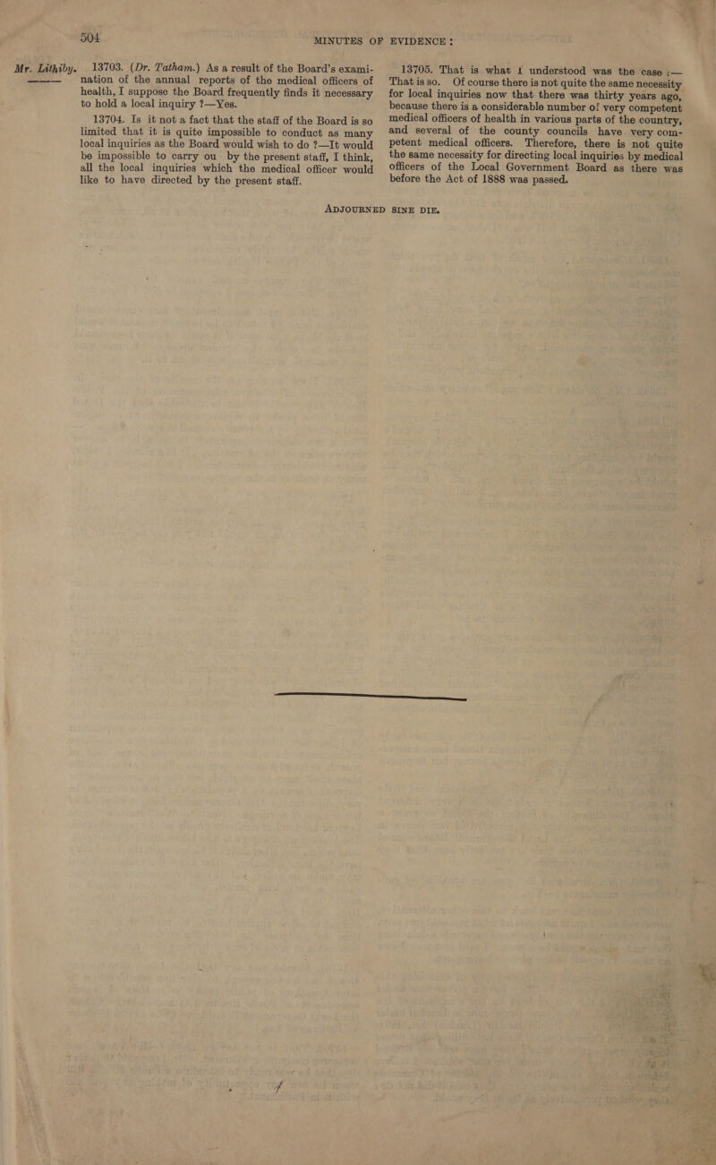  504 nation of the annual reports of the medical officers of health, I suppose the Board frequently finds it necessary to hold a local inquiry ?—Yes. 13704. Is it not a fact that the staff of the Board is so limited that it is quite impossible to conduct as many local inquiries as the Board would wish to do ?—It would be impossible to carry ou by the present staff, I think, all the local inquiries which the medical officer would like to have directed by the present staff. Thatisso. Of course there is not quite the same necessity. for local inquiries now that there was thirty years ago, because there is a considerable number of very competent medical officers of health in various parts of the country, and several of the county councils have very com- petent medical officers. Therefore, there is not quite the same necessity for directing local inquiries by medical officers of the Local Government Board as there was before the Act of 1888 was passed.