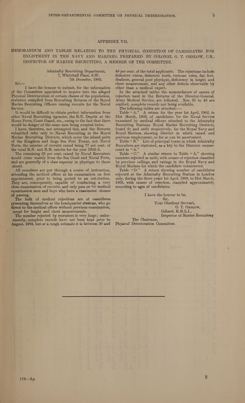 Admiralty Recruiting Department, 7, Whitehall Place, S.W. 7th December, 1903. sit,— I have the honour to submit, for the information of the Committee appointed to inquire into the alleged Physical Deterioration of certain classes of the population, statistics compiled from Recruiting Returns of the Royal Marine Recruiting Officers raising recruits for the Naval Service. It would be difficult to obtain perfect information from other Naval Recruiting Agencies, the R.N. Depédts at the Home Ports, Coast Guard, etc., owing to the fact that there would be danger of the same men being counted twice. I have, therefore, not attempted this, and the Returns submitted refer only to Naval Recruiting in the Royal ‘Marine Recruiting Districts, which cover the inland parts of the Kingdom and large Sea Port Towns, not Naval Ports, the number of recruits raised being 77 per cent. of the total R.N. and R.M. entries for the year 1902-3. The remaining 23 per cent. raised by Naval Recruiters would come mainly from the Sea Coast and Naval Ports, and are generally of a class superior in physique to those nland. All recruiters are put through a course of instruction, attending the medical officer at his examination on first appointment, prior to being posted to an out-station. They are, consequently, capable of conducting a very close examination of recruits, and only pass on far medical examination men and boys who have a reasonapie chance of passing. The bulk of medical rejections are of candidates presenting themselves at the headquarter stations, who go direct to the medical officer without previous examination, xcept for height and chest measurements. The number rejected by recruiters is very large; unfor- unately, complete records have not been kept prior to August, 1993, but at a rough estimate it is between 30 and 173~-Ap. 40 per cent. of the total applicants. The rejections include defective vision, defective teeth, varicose veins, flat feet, deafness, general poor physique, deficiency in height and chest measurement, and any other defects observable by other than a medical expert. In the attached tables the nomenclature of causes of rejection used in the Returns of the Director-General, Army Medical Service, are followed. Nos. 35 to 40 are omitted, complete records not being available. The following tables are attached :— Table « A.” A return for the year Ist April, 1902, to 3lst March, 1903, of candidates for the Naval Service examined by medical officers attached to the Admiralty Recruiting Stations Royal Marine Recruiting Districts, found fit and unfit respectively, for the Royal Navy and Royal Marines, showing District in which raised and previous employment, so far as can be ascertained. Table « B.” List of principal towns in which Admiralty Recruiters are stationed, as a key to the Districts enume- rated in “A,” Table «C.” A similar return to Table « A,” showing numbers rejected as unfit, with causes of rejection classified by previous callings, and ratings in the Royal Navy and Royal Marines for which the candidate volunteered. Table «D.” A return showing number of candidates rejected at the Admiralty Recruiting Station in London only, during the three years Ist April, 1900, to 31st March, 1903, with causes of rejection, classified approximately according to ages of candidates. I have the honour to be, Sir, Your Obedient Servant, G. T. OnsLow, Colonel, R.M.L.I., Inspector of Marine Recruiting The Chairman, Physical Deterioration Committee.