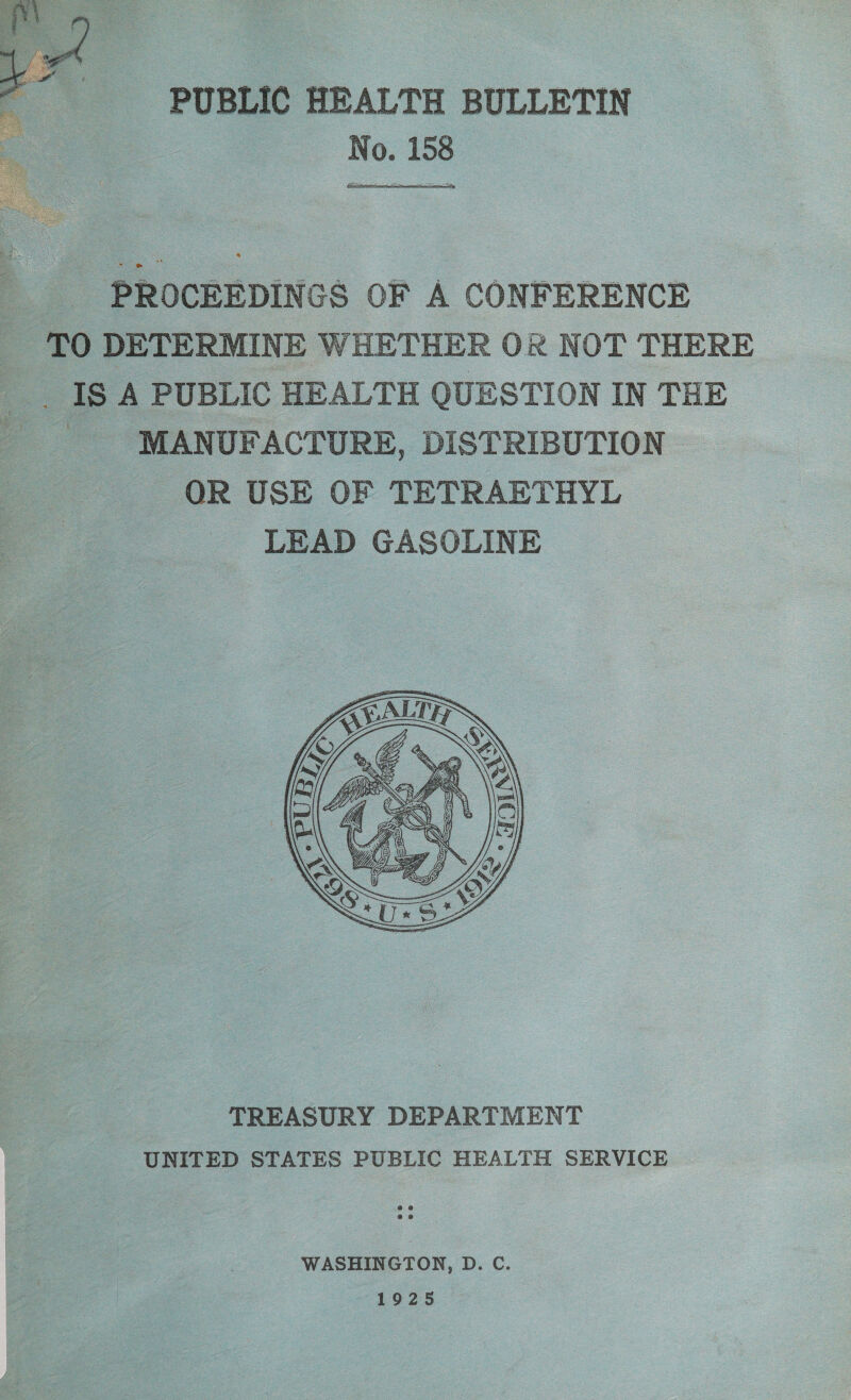 PUBLIC HEALTH BULLETIN No. 158   ‘PROCEEDINGS OF A CONFERENCE TO DETERMINE WHETHER OR NOT THERE _ IS A PUBLIC HEALTH QUESTION IN THE - MANUFACTURE, DISTRIBUTION OR USE OF TETRAETHYL LEAD GASOLINE  TREASURY DEPARTMENT UNITED STATES PUBLIC HEALTH SERVICE WASHINGTON, D. C. 1925