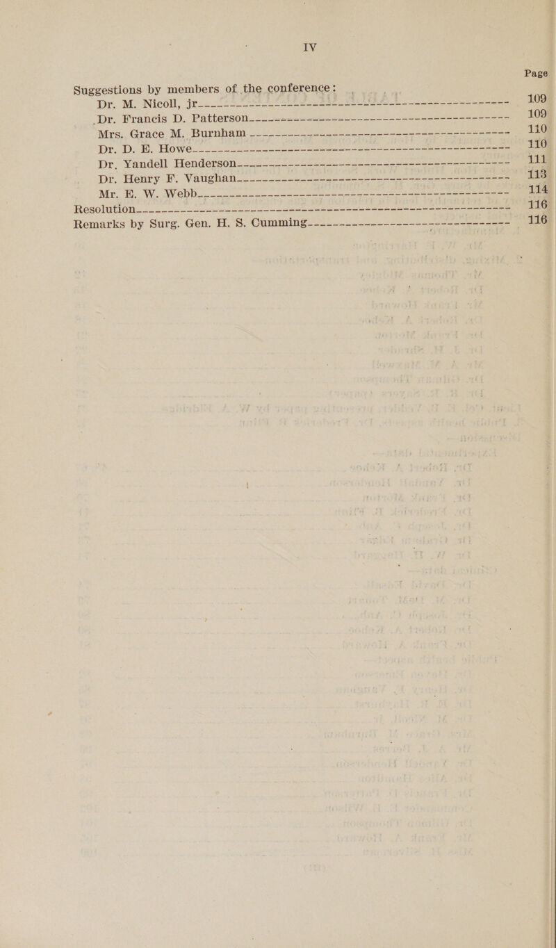 Page Suggestions by members of the conference: | : Dr. Mo Nicoll, jt. ft eee 29 2M igemere tay ceon 109 ‘Dr. Francis D. Patterson_---1.-.-+-------------------------------- 109 Mrs. Grace M. Burnham _---~---_-------------------------------- 110 Dr. De Be BOWe@ss oe ee ee Cee 110 Dr, Yandell Henderson------~------------------------------------ 118 Or “Henty-F. Vaughah-2 2 cess ee eee 113 Wie BW a re eee 114 Resolution. oe a ea Ree eee we eee ane eee See ee eee 116 Remarks by Surg. Gen. H. 8S. Cumming_-~_--_------------------ heli tot 116