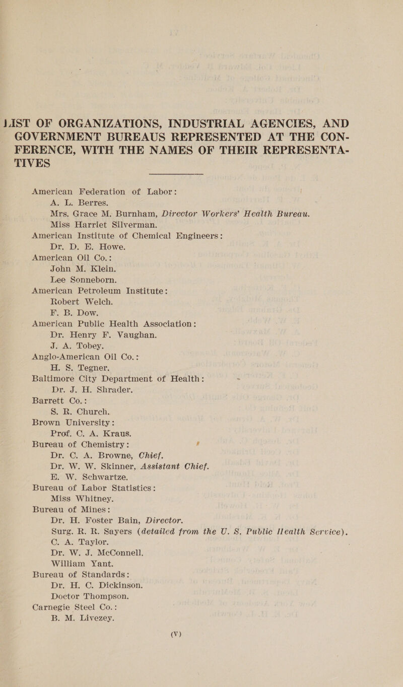 LIST OF ORGANIZATIONS, INDUSTRIAL AGENCIES, AND GOVERNMENT BUREAUS REPRESENTED AT THE CON- FERENCE, WITH THE NAMES OF THEIR REPRESENTA- TIVES American Federation of Labor: A. L. Berres. Mrs. Grace M. Burnham, Director Workers’ Health Bureau. Miss Harriet Silverman. American Institute of Chemical Engineers: Dr. D. E. Howe. American Oil Co.: John M. Klein. Lee Sonneborn. American Petroleum Institute: Robert Welch. F. B. Dow. American Public Health Association: Dr. Henry F. Vaughan. J. A. Tobey. Anglo-American Oil Co. : H. 8. Tegner. Baltimore City Department of Health: Dr. J. H. Shrader. Barrett Co.: S. R. Church. Brown University: Prof. C. A. Kraus. Bureau of Chemistry: J Dr. C. A. Browne, Chief. Dr. W. W. Skinner, Assistant Chief. EK. W. Schwartze. Bureau of Labor Statistics: Miss Whitney. Bureau of Mines: Dr. H. Foster Bain, Director. Surg. R. R. Sayers (detailed from the U. S. Public Iealth Service). C. A. Taylor. Dr. W. J. McConnell. William Yant. Bureau of Standards: Dr. H. C. Dickinson. Doctor Thompson. Carnegie Steel Co.: B. M. Livezey. (Vv)