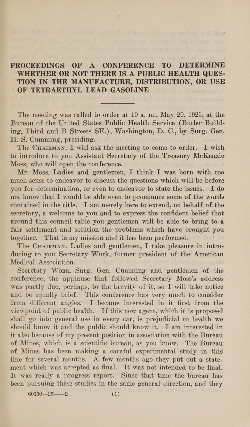 PROCEEDINGS OF A CONFERENCE TO DETERMINE WHETHER OR NOT THERE IS A PUBLIC HEALTH QUES- TION IN THE MANUFACTURE, DISTRIBUTION, OR USE OF TETRAETHYL LEAD GASOLINE The meeting was called to order at 10 a. m., May 20, 1925, at the Bureau of the United States Public Health Service (Butler Build- ing, Third and B Streets SE.), Washington, D. C., by Surg. Gen. H. S. Cumming, presiding. The CuHatrman. I will ask the meeting to come to order. I wish to introduce to you Assistant Secretary at the Aveasey McKenzie. Moss, who will open the conference. Mr. Moss. Ladies and gentlemen, I think I was born with too much sense to endeavor to discuss the questions which will be before you for determination, or even to endeavor to state the issues. I do not know that I would be able even to pronounce some of the words contained in the title. I am merely here to extend, on behalf of the secretary, a welcome to you and to express the confident belief that around this council table you gentlemen will be able to bring to a fair settlement and solution the problems which have brought you together. That is my mission and it has been performed. ‘The CuarrMan. Ladies and gentlemen, I take pleasure in intro- ducing to you Secretary Work, former president of the: American Medical Association. Secretary Worx. Surg. Gen. Cumming and gentlemen of the conference, the applause that followed Secretary Moss’s address was partly due, perhaps, to the brevity of it, so I will take notice and be equally brief. This conference has very much to consider from different angles. I became interested in it first from the viewpoint of public health. If this new agent, which it is proposed shall go into general use in every car, is prejudicial to health we should know it and the public should know it. JI am interested in it also because of my present position in association with the Bureau of Mines, which is a scientific bureau, as you know. The Bureau of Mines has been making a careful experimental study in this line for several months. A few months ago they put out a state- ment which was accepted as final. It was not intended to be final. It was really a progress report. Since that time the bureau has been pursuing these studies in the same general direction, and they
