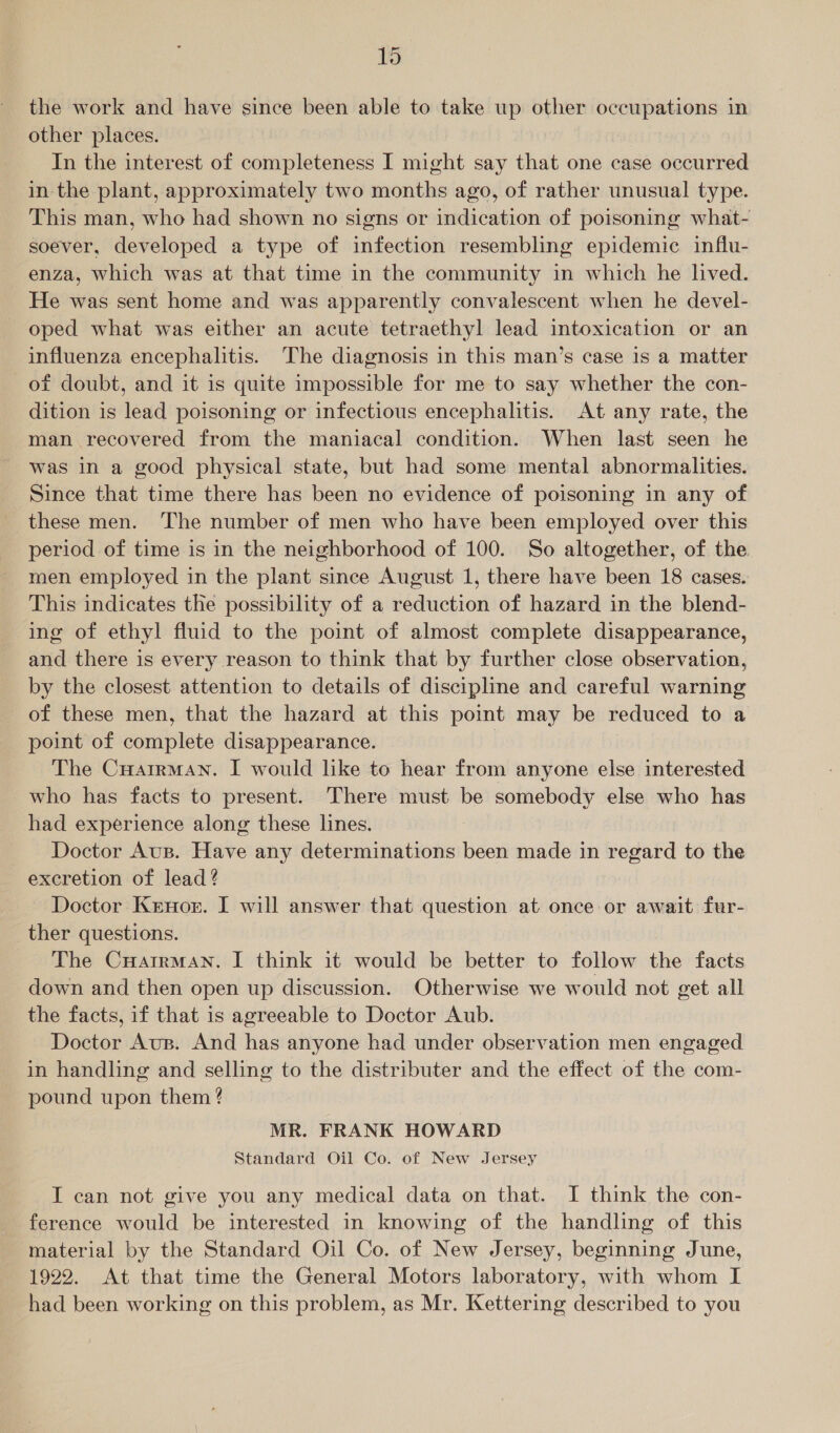 the work and have since been able to take up other occupations in other places. | In the interest of completeness I might say that one case occurred in the plant, approximately two months ago, of rather unusual type. This man, who had shown no signs or indication of poisoning what- soever, developed a type of infection resembling epidemic influ- enza, which was at that time in the community in which he lived. He was sent home and was apparently convalescent when he devel- oped what was either an acute tetraethyl lead intoxication or an influenza encephalitis. The diagnosis in this man’s case is a matter of doubt, and it is quite impossible for me to say whether the con- dition is lead poisoning or infectious encephalitis. At any rate, the man recovered from the maniacal condition. When last seen he was in a good physical state, but had some mental abnormalities. Since that time there has been no evidence of poisoning in any of these men. The number of men who have been employed over this period of time is in the neighborhood of 100. So altogether, of the men employed in the plant since August 1, there have been 18 cases. This indicates the possibility of a reduction of hazard in the blend- ing of ethyl fluid to the point of almost complete disappearance, and there is every reason to think that by further close observation, by the closest attention to details of discipline and careful warning of these men, that the hazard at this point may be reduced to a point of complete disappearance. | The CHairman. I would like to hear from anyone else interested who has facts to present. There must be somebody else who has had experience along these lines. Doctor Aus. Have any determinations been made in regard to the excretion of lead? Doctor Krnor. I will answer that question at once or await fur- ther questions. The CHatrman. I think it would be better to follow the facts down and then open up discussion. Otherwise we would not get all the facts, if that is agreeable to Doctor Aub. Doctor Aus. And has anyone had under observation men engaged in handling and selling to the distributer and the effect of the com- pound upon them ? MR. FRANK HOWARD Standard Oil Co. of New Jersey I can not give you any medical data on that. I think the con- ference would be interested in knowing of the handling of this material by the Standard Oil Co. of New Jersey, beginning June, 1922. At that time the General Motors laboratory, with whom I had been working on this problem, as Mr. Kettering described to you