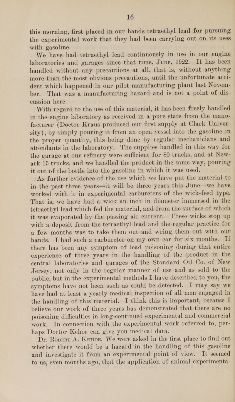 this morning, first placed in our hands tetraethyl lead for pursuing the experimental work that they had been carrying out on its uses with gasoline. We have had tetraethyl lead continuously in use in our engine laboratories and garages since that time, June, 1922. It has been handled without any precautions at all, that is, without anything more than the most obvious precautions, until the unfortunate acci- dent which happened in our pilot manufacturing plant last Novem- ber. That was a manufacturing hazard and is not a point of dis- cussion here. With regard to the use of this material, it has been freely handled in the engine laboratory as received in a pure state from the manu- _ facturer (Doctor Kraus produced our first supply at Clark Univer- sity), by simply pouring it from an open vessel into the gasoline in the proper quantity, this being done by regular mechanicians and attendants in the laboratory. The supplies handled in this way for the garage at our refinery were sufficient for 80 trucks, and at New- ark 15 trucks, and we handled the product in the same way, pouring it out of the bottle into the gasoline in which it was used. As further evidence of the use which we have put the material to in the past three years—it will be three years this June—we have worked with it in experimental carbureters of the wick-feed type. That is, we have had a wick an inch in diameter immersed in the tetraethyl lead which fed the material, and from the surface of which it was evaporated by the passing air current. These wicks stop up with a deposit from the tetraethyl lead and the regular practice for a few months was to take them out and wring them out with our hands. I had such a carbureter on my own car for six months. If there has been any symptom of lead poisoning during that entire experience of three years in the handling of the product in the central laboratories and garages of the Standard Oil Co. of New Jersey, not only in the regular manner of use and as sold to the public, but in the experimental methods I have described to you, the symptoms have not been such as could be detected. I may say we have had at least a yearly medical inspection of all men engaged in the handling of this material. I think this is important, because I believe our work of three years has demonstrated that there are no poisoning difficulties in long-continued experimental and commercial work. In connection with the experimental work referred to, per- haps Doctor Kehoe can give you medical data. ‘Dr. Roserr A. Kenor. We were asked in the first place to find out whether there would be a hazard in the handling of this gasoline and investigate it from an experimental point of view. It seemed to us, even months ago, that the application of animal experimenta-