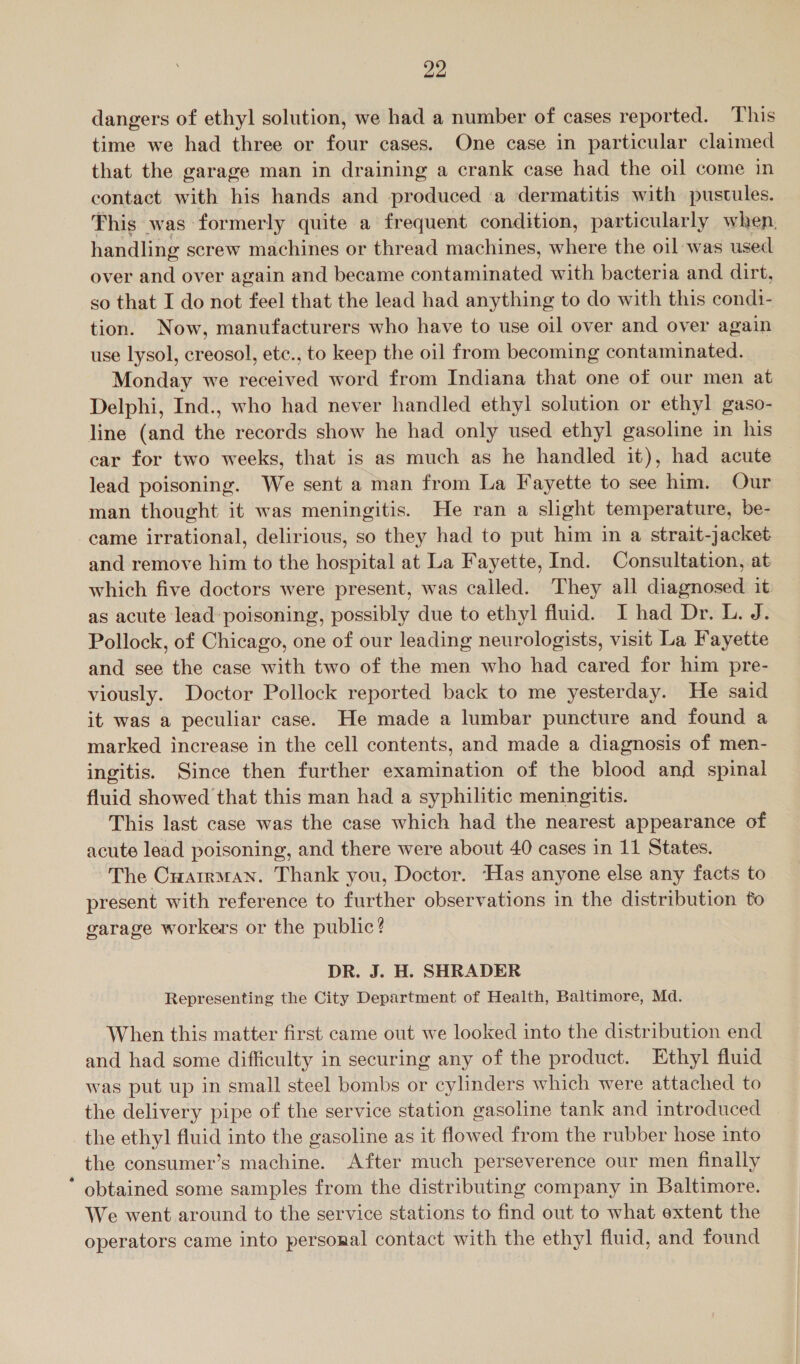 dangers of ethyl solution, we had a number of cases reported. This time we had three or four cases. One case in particular claimed that the garage man in draining a crank case had the oil come in contact with his hands and produced a dermatitis with pustules. This was formerly quite a frequent condition, particularly when, handling screw machines or thread machines, where the oil was used over and over again and became contaminated with bacteria and dirt, so that I do not feel that the lead had anything to do with this condi- tion. Now, manufacturers who have to use oil over and over again use lysol, creosol, etc., to keep the oil from becoming contaminated. Monday we received word from Indiana that one of our men at Delphi, Ind., who had never handled ethyl solution or ethyl gaso- line (and the records show he had only used ethyl gasoline in his car for two weeks, that is as much as he handled it), had acute lead poisoning. We sent a man from La Fayette to see him. Our man thought it was meningitis. He ran a slight temperature, be- came irrational, delirious, so they had to put him in a strait-jacket and remove him to the hospital at La Fayette, Ind. Consultation, at which five doctors were present, was called. They all diagnosed it as acute lead poisoning, possibly due to ethyl fluid. I had Dr. L. J. Pollock, of Chicago, one of our leading neurologists, visit La Fayette and see the case with two of the men who had cared for him pre- viously. Doctor Pollock reported back to me yesterday. He said it was a peculiar case. He made a lumbar puncture and found a marked increase in the cell contents, and made a diagnosis of men- ingitis. Since then further examination of the blood and spinal fluid showed that this man had a syphilitic meningitis. This last case was the case which had the nearest appearance of acute lead poisoning, and there were about 40 cases in 11 States. The Cuarrman. Thank you, Doctor. Has anyone else any facts to present with reference to further observations in the distribution fo garage workers or the public? DR. J. H. SHRADER Representing the City Department of Health, Baltimore, Md. When this matter first came out we looked into the distribution end and had some difficulty in securing any of the product. Ethyl fluid was put up in small steel bombs or cylinders which were attached to the delivery pipe of the service station gasoline tank and introduced the ethyl fluid into the gasoline as it flowed from the rubber hose into the consumer’s machine. After much perseverence our men finally * obtained some samples from the distributing company in Baltimore. We went around to the service stations to find out to what extent the operators came into personal contact with the ethyl fluid, and found