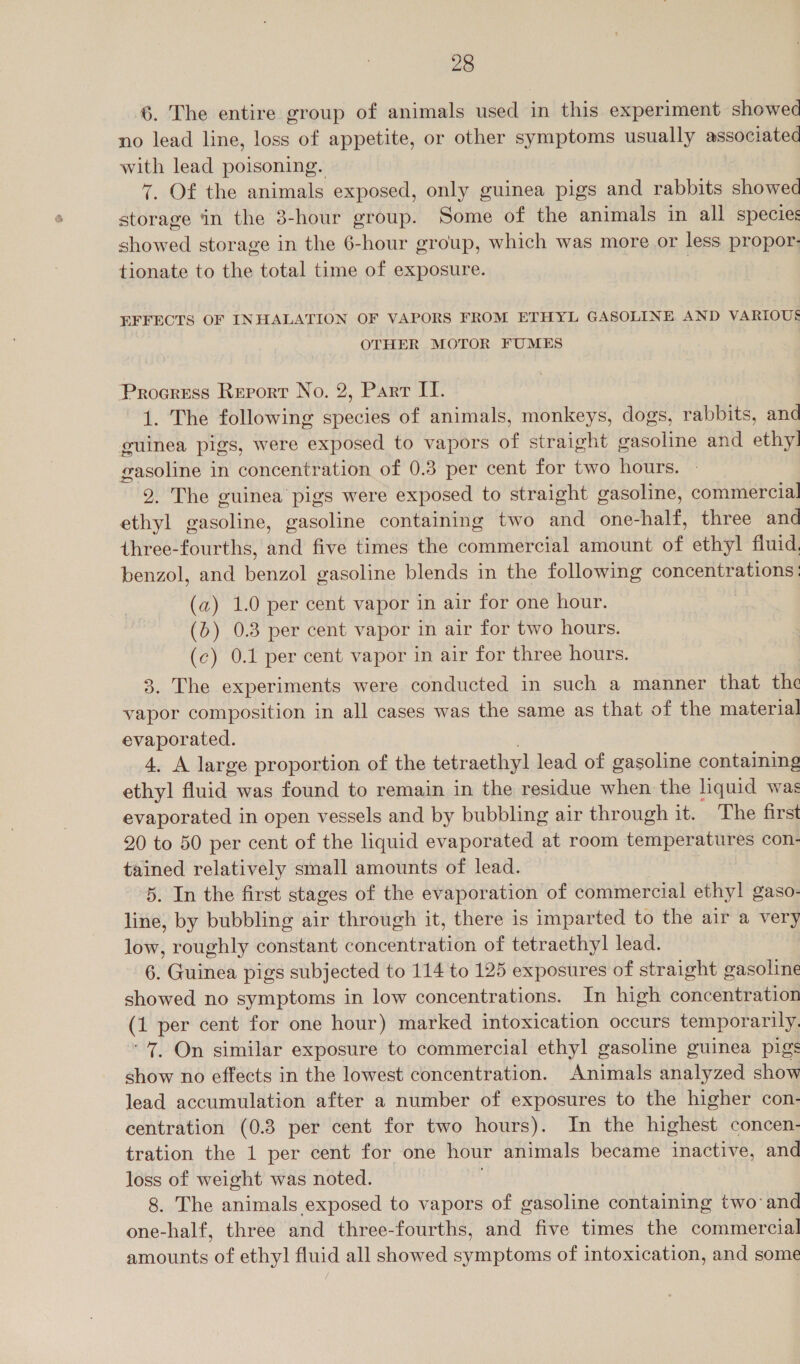 6. The entire group of animals used in this experiment showed no lead line, loss of appetite, or other symptoms usually associated with lead poisoning. 7. Of the animals exposed, only guinea pigs and rabbits showed storage in the 3-hour group. Some of the animals in all specie: showed storage in the 6-hour group, which was more or less propor- tionate to the total time of exposure. | EFFECTS OF INHALATION OF VAPORS FROM ETHYL GASOLINE AND VARIOUS OTHER MOTOR FUMES Progress Report No. 2, Parr II. 1. The following species of animals, monkeys, dogs, rabbits, and guinea pigs, were exposed to vapors of straight gasoline and ethy!] gasoline in concentration of 0.3 per cent for two hours. 9. The guinea pigs were exposed to straight gasoline, commercial ethyl gasoline, gasoline containing two and one- hart, three and three-fourths, and five times the commercial amount yh ethyl fluid. benzol, and benzol gasoline blends in the following concentrations; (a) 1.0 per cent vapor in air for one hour. (&gt;) 0.8 per cent vapor in air for two hours. (c) 0.1 per cent vapor in air for three hours. 3. The experiments were conducted in such a manner that the vapor composition in all cases was the same as that of the material evaporated. 4. A large proportion of the tetraethy lead of gasoline containing ethyl fluid was found to remain in the residue when the liquid was evaporated in open vessels and by bubbling air through it. The first 20 to 50 per cent of the liquid evaporated at room temperatures con- tained relatively small amounts of lead. 5. In the first stages of the evaporation of commercial ethyl gaso- line, by bubbling air through it, there is imparted to the air a very low, roughly constant concentration of tetraethyl lead. 6. Guinea pigs subjected to 114 to 125 exposures of straight gasoline showed no symptoms in low concentrations. In high concentration (1 per cent for one hour) marked intoxication occurs temporarily. “7. On similar exposure to commercial ethyl gasoline guinea pigs show no effects in the lowest concentration. Animals analyzed show lead accumulation after a number of exposures to the higher con- centration (0.8 per cent for two hours). In the highest concen- tration the 1 per cent for one hour animals became inactive, and loss of weight was noted. 8. The animals exposed to vapors of gasoline containing two ‘and one-half, three and three-fourths, and five times the commercial amounts of ethyl fluid all showed aban of intoxication, and some