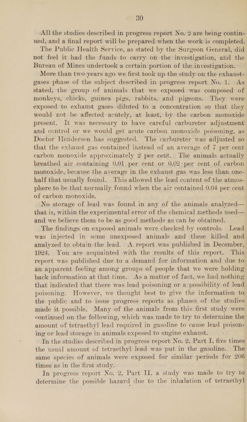 ~All the studies described in progress report No. 2 are being contin- ued, and a final report will be prepared when the work is completed. The Public Health Service, as stated by the Surgeon General, did not feel it had the funds to carry on the investigation, and the Bureau of Mines undertook a certain portion of the investigation. More than two years ago we first took up the study on the exhaust- gases phase of the subject described in progress report No. 1. As stated, the group of animals that we exposed was composed of monkeys, chicks, guinea pigs, rabbits, and pigeons. They were exposed to exhaust gases diluted to a concentration so that they would not be affected acutely, at least, by the carbon monoxide present. It was necessary to have careful carbureter adjustment and control or we would get acute carbon monoxide poisoning, as Doctor Henderson has suggested. The carbureter was adjusted so that the exhaust gas contained instead of an average of 7 per cent carbon monoxide approximately 2 per cent. The animals actually breathed air containing 0.01, per cent or 0.02;per cent of carbon monoxide, because the average in the exhaust gas was less than one- half that.usually found. This allowed the lead content of the atmos- phere to be that normally found when the air contained 0.04 per cent of carbon monoxide. | No storage of lead was found in any of the animals eee that is, within the experimental error of the chemical methods used— and we believe them to be as good methods as can be obtained. The findings on exposed animals were checked by controls. Lead was injected in seme unexposed animals and these killed and analyzed to obtain the lead. A report was published in December, 1924. You are acquainted with the results of this report. This report was published due to a demand for information and due to an apparent feeling among groups of people that we were holding back information at that time. Asa matter of fact, we had nothing that indicated that there was lead poisoning or a possibility of lead poisoning. However, we thought best to give the information to the public and to issue progress reports as phases of the studies made it possible. Many of the animals from this first study were continued on the following, which was made to try to determine the amount of tetraethyl lead required in gasoline to cause lead poison- ing or lead storage in animals exposed to engine exhaust. In the studies described in progress report No. 2, Part I, five times the usual amount of tetraethyl lead was put in the gasoline. The same species of animals were exposed for similar periods for 206 times as in the first study. In progress report No. 2, Part IJ, a study was made to try to determine the possible hazard due to the inhalation of tetraethyl
