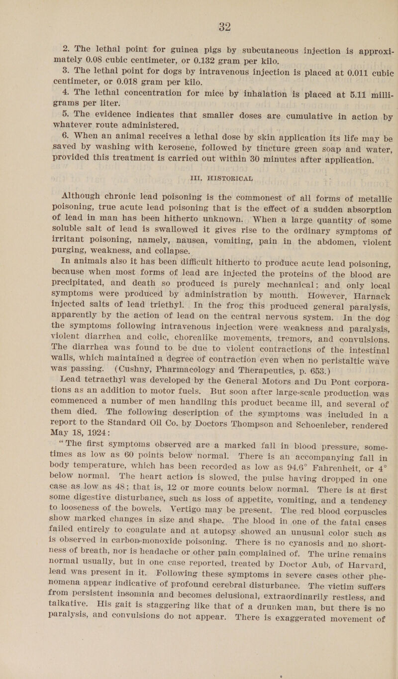 2. The lethal point for guinea pigs by subcutaneous injection is approxi- mately 0.08 cubic centimeter, or 0.132 gram per kilo. 3. The lethal point for dogs by intravenous injection is placed at 0.011 cubic centimeter, or 0.018 gram per kilo. 4. The lethal concentration for mice by inhalation is placed at 5.11 milli- grams per liter. 5. The evidence indicates that smaller doses are cumulative in action by whatever route administered. 6. When an animal receives a lethal dose by skin application its life may be saved by washing with kerosene, followed by tincture green soap and water, provided this treatment is carried out within 30 minutes after application. Ill, HISTORICAL Although chronic lead poisoning is the commonest of all forms of metallic poisoning, true acute lead poisoning that is the effect of a sudden absorption of lead in man has been hitherto unknown. When a large quantity of some Soluble salt of lead is swallowed it gives rise to the ordinary symptoms of irritant poisoning, namely, nausea, vomiting, pain in the abdomen, violent purging, weakness, and collapse. In animals also it has been difficult hitherto to produce acute lead poisoning, because when most forms of lead are injected the proteins of the blood are precipitated, and death so produced is purely mechanical; and only local symptoms were produced by administration by mouth. However, Harnack injected salts of lead triethyl. In the frog this produced general paralysis, apparently by the action of lead on the central nervous system. In the dog the symptoms following intravenous injection were weakness and paralysis, violent diarrhea and colic, chorealike movements, tremors, and convulsions. The diarrhea was found to be due to violent contractions of the intestinal walls, which maintained a degree of contraction even when no peristaltic wave was passing. (Cushny, Pharmacology and Therapeutics, p. 653.) Lead tetraethyl was developed by the General Motors and Du Pont corpora- tions as an addition to motor fuels. But soon after large-scale production. was commenced a number of men handling this product became ill, and several of them died. The following description of the Symptoms was included in a report to the Standard Oil Co. by Doetors Thompson and Schoenleber, rendered May 18, 1924: “The first symptoms observed are a marked fall in blood pressure, some- times as low as 60 points below normal. There is an accompanying fall in body temperature, which has been recorded as low as 94.6° Fahrenheit, or 4° below normal. The heart action is Slowed, the pulse having dropped in one case aS low as 48; that is, 12 or more counts below normal. There is at first Some digestive disturbance, such ag loss of appetite, vomiting, and a tendency to looseness of the bowels. Vertigo may be present. The red blood corpuscles show marked changes in size and Shape. The blood in one of the fatal cases failed entirely to coagulate and at autopsy showed an unusual color such as is observed in carbon-monoxide poisoning. There is no cyanosis and no short- ness of breath, nor is headache or other pain complained of. The urine remains normal usually, but in one case reported, treated by Doctor Aub, of Harvard, lead was present in it. Following these symptoms in severe cases other phe- nomena appear indicative of profound cerebral disturbance. The victim suffers from persistent insomnia and becomes delusional, extraordinarily restless, and talkative. His gait is staggering like that of a drunken man, but there is no paralysis, and convulsions do not appear. There is exaggerated movement of