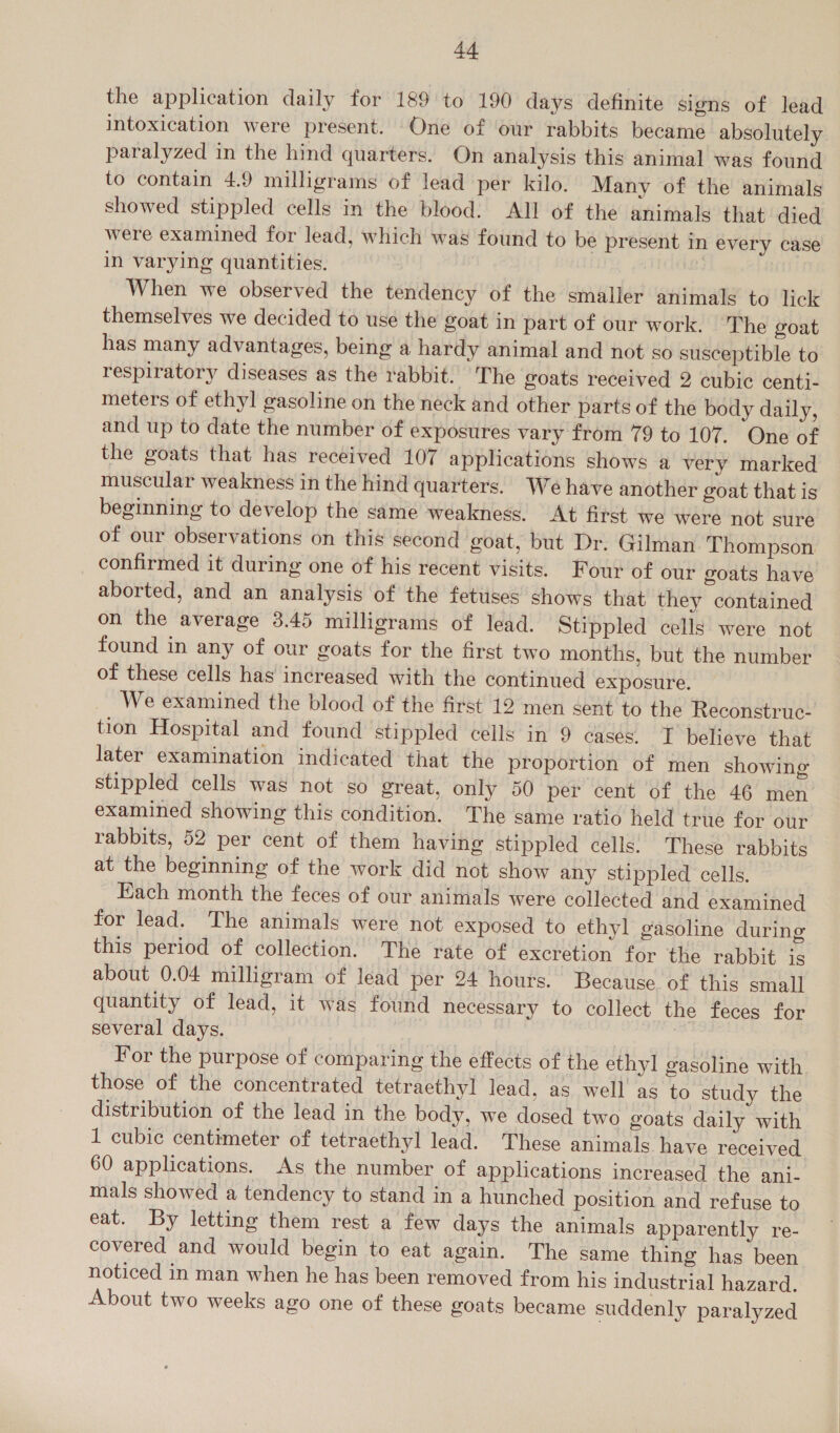 the application daily for 189 to 190 days definite signs of lead intoxication were present. One of ‘our rabbits became absolutely paralyzed in the hind quarters. On analysis this animal was found to contain 4.9 milligrams of lead per kilo. Many of the animals showed stippled cells in the blood: All of the animals that died were examined for lead, which was found to be present in every case in varying quantities. When we observed the tendency of the smaller animals to lick themselves we decided to use the goat in part of our work. The goat has many advantages, being a hardy animal and not so susceptible to respiratory diseases as the rabbit. The goats received 2 cubic centi- meters of ethyl gasoline on the neck and other parts of the body daily, and up to date the number of exposures vary from 79 to 107. One of the goats that has received 107 applications shows a very marked muscular weakness in the hind quarters. We have another goat that is beginning to develop the same weakness. At first we were not sure of our observations on this second goat, but Dr. Gilman Thompson confirmed it during one of his recent visits. Four of our goats have aborted, and an analysis of the fetuses shows that they contained on the average 3.45 milligrams of lead. Stippled cells were not found in any of our goats for the first two months, but the number of these cells has increased with the continued exposure. We examined the blood of the first 12 men sent to the Reconstruc- tion Hospital and found stippled cells in 9 cases. I believe that later examination indicated that the proportion of men showing stippled cells was not so great, only 50 per cent of the 46 men examined showing this condition. The same ratio held true for our rabbits, 52 per cent of them having stippled cells. These rabbits at the beginning of the work did not show any stippled cells. Each month the feces of our animals were collected and examined for lead. The animals were not exposed to ethyl gasoline during this period of collection. The rate of excretion for the rabbit is about 0.04 milligram of lead per 24 hours. Because of this small quantity of lead, it was found necessary to collect the feces for several days. 7 For the purpose of comparing the effects of the ethyl gasoline with those of the concentrated tetraethyl lead, as well as to study the distribution of the lead in the body, we dosed two goats daily with 1 cubic centimeter of tetraethyl lead. These animals have received 60 applications. As the number of applications increased the ani- mals showed a tendency to stand in a hunched position and refuse to eat. By letting them rest a few days the animals apparently re- covered and would begin to eat again. The same thing has been noticed in man when he has been removed from his industrial hazard. About two weeks ago one of these goats became suddenly paralyzed