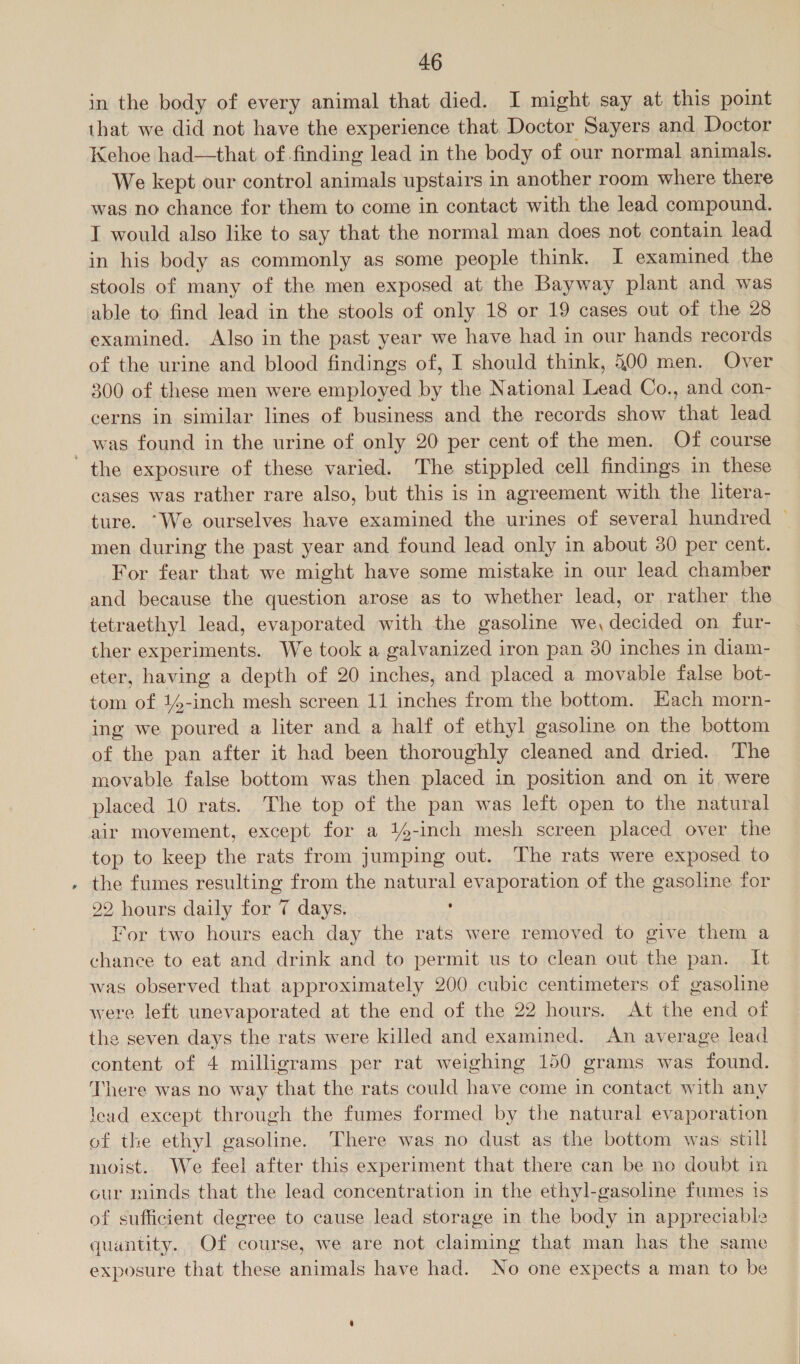 in the body of every animal that died. I might say at this point that we did not have the experience that. Doctor Sayers and Doctor Kehoe had—that of.finding lead in the body of our normal animals. We kept our control animals upstairs in another room where there was no chance for them to come in contact with the lead compound. T would also like to say that the normal man does not contain lead in his body as commonly as some people think. I examined the stools of many of the men exposed at the Bayway plant and was able to find lead in the stools of only 18 or 19 cases out of the 28 examined. Also in the past year we have had in our hands records of the urine and blood findings of, I should think, 500 men. Over 300 of these men were employed by the National Lead Co., and con- cerns in similar lines of business and the records show that lead was found in the urine of only 20 per cent of the men. Of course the exposure of these varied. The stippled cell findings in these cases was rather rare also, but this is in agreement with the litera- ture. “We ourselves have examined the urines of several hundred — men during the past year and found lead only in about 30 per cent. For fear that we might have some mistake in our lead chamber and because the question arose as to whether lead, or rather the tetraethyl lead, evaporated with the gasoline we, decided on fur- ther experiments. We took a galvanized iron pan 30 inches in diam- eter, having a depth of 20 inches, and placed a movable false bot- tom of 14-inch mesh screen 11 inches from the bottom. Each morn- ing we poured a liter and a half of ethyl gasoline on the bottom of the pan after it had been thoroughly cleaned and dried. The movable false bottom was then placed in position and on it were placed 10 rats. The top of the pan was left open to the natural air movement, except for a 14-inch mesh screen placed over the top to keep the rats from jumping out. The rats were exposed to . the fumes resulting from the natural evaporation of the gasoline for 22 hours daily for 7 days. . For two hours each day the rats were removed to give them a chance to eat and drink and to permit us to clean out the pan. It was observed that approximately 200 cubic centimeters of gasoline were left unevaporated at the end of the 22 hours. At the end of the seven days the rats were killed and examined. An average lead content of 4 milligrams per rat weighing 150 grams was found. There was no way that the rats could have come in contact with any lead except through the fumes formed by the natural evaporation of the ethyl gasoline. There was no dust as the bottom was still moist. We feel after this experiment that there can be no doubt in our minds that the lead concentration in the ethyl-gasoline fumes is of sufficient degree to cause lead storage in the body in appreciable quantity. Of course, we are not claiming that man has the same exposure that these animals have had. No one expects a man to be