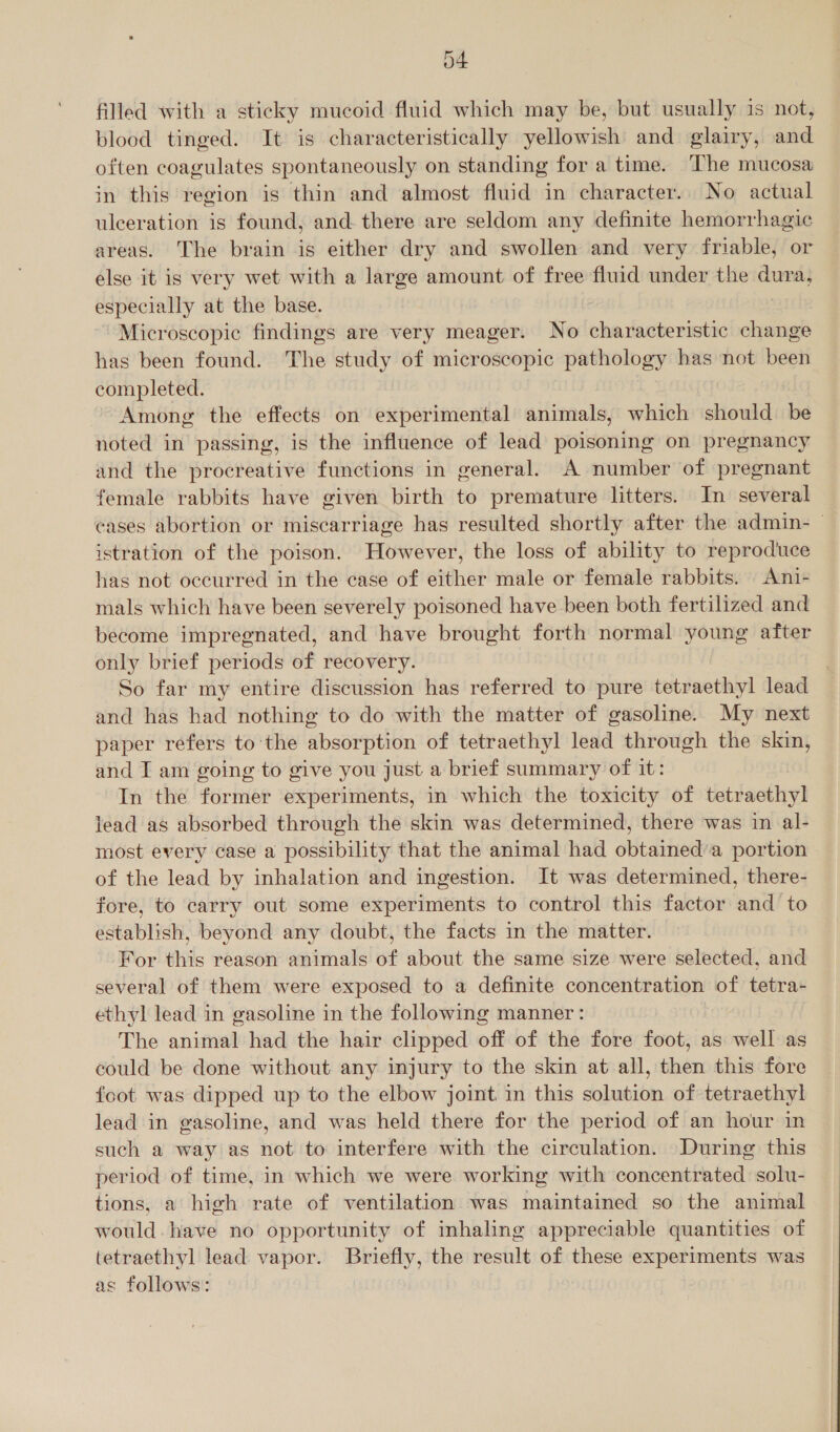 O+ filled with a sticky mucoid fluid which may be, but usually is not, blood tinged. It is characteristically yellowish and glairy, and often coagulates spontaneously on standing for a time. The mucosa in this region is thin and almost fluid in character.. No actual ulceration is found, and. there are seldom any definite hemorrhagic areas. The brain is either dry and swollen and very friable, or else it is very wet with a large amount of free fluid under the dura, especially at the base. Microscopic findings are very meager. No characteristic change has been found. The study of microscopic pathology has not been completed. Among the effects on experimental animals, which should be noted in passing, is the influence of lead poisoning on pregnancy and the procreative functions in general. A number of pregnant female rabbits have given birth to premature litters. In several cases abortion or miscarriage has resulted shortly after the admin- — istration of the poison. However, the loss of ability to reproduce has not occurred in the case of either male or female rabbits. _Ani- mals which have been severely poisoned have been both fertilized and become impregnated, and have brought forth normal young after only brief periods of recovery. So far my entire discussion has referred to pure tetraethyl lead and has had nothing to do with the matter of gasoline. My next paper refers tothe absorption of tetraethyl lead through the skin, and I am going to give you just a brief summary of it: In the former experiments, in which the toxicity of tetraethyl lead as absorbed through the skin was determined, there was in al- most every case a possibility that the animal had obtained’a portion of the lead by inhalation and ingestion. It was determined, there- fore, to carry out some experiments to control this factor and to establish, beyond any doubt, the facts in the matter. For this reason animals of about the same size were selected, and several of them were exposed to a definite concentration of tetra- ethyl lead in gasoline in the following manner: The animal had the hair clipped off of the fore foot, as well as could be done without any injury to the skin at all, then this fore foot was dipped up to the elbow joint in this solution of tetraethyl lead in gasoline, and was held there for the period of an hour in such a way as not to interfere with the circulation. During this period of time, in which we were working with concentrated solu- tions, a high rate of ventilation was maintained so the animal would. have no opportunity of inhaling appreciable quantities of tetraethyl lead vapor. Briefly, the result of these experiments was as follows: