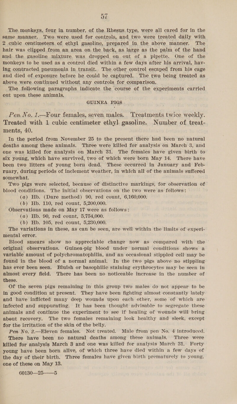 od The monkeys, four in number, of the, Rhesus type, were all cared for in the same manner. Two were used for controls, and two were treated daily with 2 cubie centimeters. of ethyl gasoline, prepared in, the above manner. The hair was clipped from an area on, the back, as large as the palm of the hand and the gasoline mixture was dropped on out of a pipette. One of the monkeys to be used as a control died within a few days after his arrival, hav- ing contracted pneumonia in transit.. The other control escaped from his cage aud died of exposure before he could be captured. The two being treated as above were continued without any controls for comparison, The following paragraphs indicate the course of the experiments carried out upon these animals. GUINEA PIGS Pen, No. 1.—Your females, seven males. Treatments twice weekly. Treated with 1 cubic centimeter ethyl. gasoline. Number of. treat- ments, 40. In the period from November 25 to the present there had been no natural deaths among these animals. Three were killed for analysis on March 3, and one was killed for analysis on March 31. The females have given birth to six young, which have survived, two of which were born May 14. There have been two litters of young born dead. These occurred in January and Feb- ruary, during periods of inclement weather, in which all of the animals suffered somewhat. Two pigs were selected, because of distinctive markings, for observation of blood conditions. The initial observations on the two were as follows: (a) Hb. (Dare method) 90, red count, 6,160,000. (6) Hb. 110, red count, 5,200,000. Observations made on May 17 were as follows: (a) Hb. 90, red count, 5,754,000. (0) Hb. 105, red count, 5,280,000. The variations in these, as can be seen, are well within the limits of experi- mental error. Blood smears show no appreciable change now as compared with the ° original observations. Guinea-pig blood under normal conditions shows a variable amount of polychromatophilia, and an occasional stippled cell may be found in the blood of a normal animal. In the two pigs above no stippling has ever been seen. Bluish or basophilic staining erythrocytes may be seen in almost every field. There has been no noticeable increase in the number of these. Of the seven pigs remaining in this group two males do not appear to be in good condition at present. They have been fighting almost constantly lately and have inflicted many deep wounds upon each other, some of which are infected and suppurating. It has been thought advisable to segregate these animals and continue the experiment to see if healing of wounds will bring about recovery. The two females remaining look healthy and sleek, except for the irritation of the skin of the belly. Pen No. 2.—Eleven females. Not treated. Male from pen No. 4 introduced. There have been no natural deaths among these animals. Three were killed for analysis March 3 and one was killed for analysis March 31. Forty young have been born alive, of which three have died within a few days of the day of their birth. Three females have given birth prematurely to young, one of these on May 13. 601380—25——_5