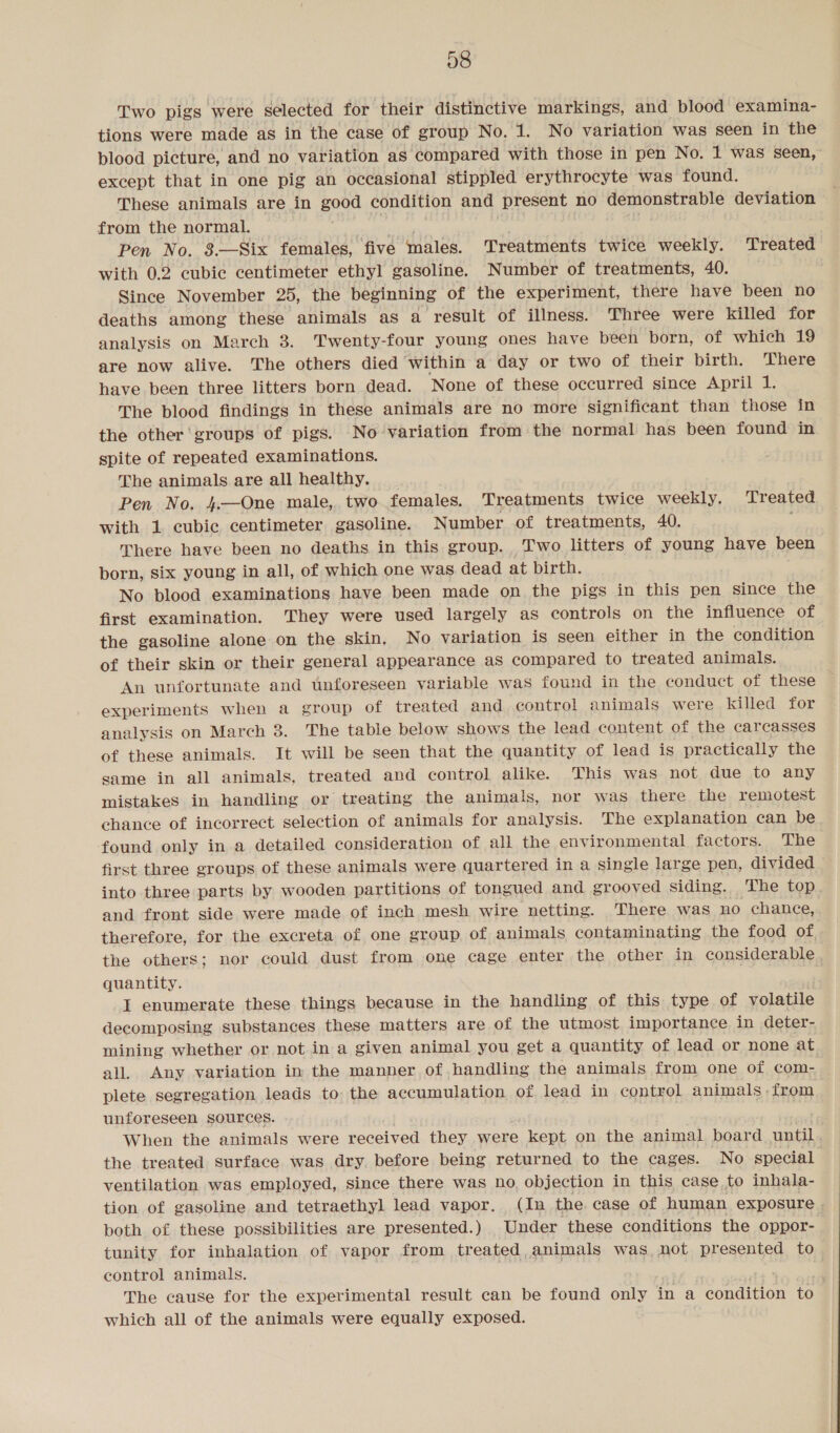 Two pigs were selected for their distinctive markings, and blood examina- tions were made as in the case of group No. 1. No variation was seen in the blood picture, and no variation as ‘compared with those in pen No. 1 was seen, except that in one pig an occasional stippled erythrocyte was found. These animals are in good condition and present no demonstrable deviation from the normal. ) 8 , Pen No. 8.—Six females, five males. Treatments twice weekly. Treated with 0.2 cubic centimeter ethyl gasoline. Number of treatments, 40. Since November 25, the beginning of the experiment, there have been no deaths among these animals as a result of illness. Three were killed for analysis on March 8. Twenty-four young ones have been born, of which 19 are now alive. The others died within a day or two of their birth. There have been three litters born dead. None of these occurred since April he The blood findings in these animals are no more significant than those in the other groups of pigs. No variation from the normal has been found in spite of repeated examinations. The animals are all healthy. Pen No. 4.—One male, two females. Treatments twice weekly. Treated with 1 cubic centimeter gasoline. Number of treatments, 40. ; There have been no deaths in this group. Two litters of young have been born, six young in all, of which one was dead at birth. No blood examinations have been made on the pigs in this pen since the first examination. They were used largely as controls on the influence of the gasoline alone on the skin. No variation is seen either in the condition of their skin or their general appearance as compared to treated animals. An unfortunate and unforeseen variable was found in the conduct of these experiments when a group of treated and control animals were killed for analysis on March 3. The table below shows the lead content of the carcasses of these animals. It will be seen that the quantity of lead is practically the same in all animals, treated and control alike. This was not due to any mistakes in handling or treating the animals, nor was there the remotest chance of incorrect selection of animals for analysis. The explanation can be found only in a detailed consideration of all the environmental factors. The first three groups of these animals were quartered in a single large pen, divided © into three parts by wooden partitions of tongued and grooved siding. The top and front side were made of inch mesh wire netting. There was no chance, therefore, for the excreta of one group of animals contaminating the food of the others; nor could dust from one cage enter the other in considerable quantity. . I enumerate these things because in the handling of this type of volatile decomposing substances these matters are of the utmost importance. in deter- mining whether or not in a given animal you get a quantity of lead or none at all. Any variation in the manner of handling the animals from one of com- plete segregation leads to the accumulation of lead in control animals -from unforeseen sources. When the animals were received they were “kept on the animal board until the treated surface was dry. before being returned to the cages. No special ventilation was employed, since there was no objection in this case to inhala- tion of gasoline and tetraethyl lead vapor. (In the case of human exposure . both of these possibilities are presented.) Under these conditions the oppor- tunity for inhalation of vapor from treated animals was not presented to control animals. The cause for the experimental result can be found only in a C eaton to which all of the animals were equally exposed.