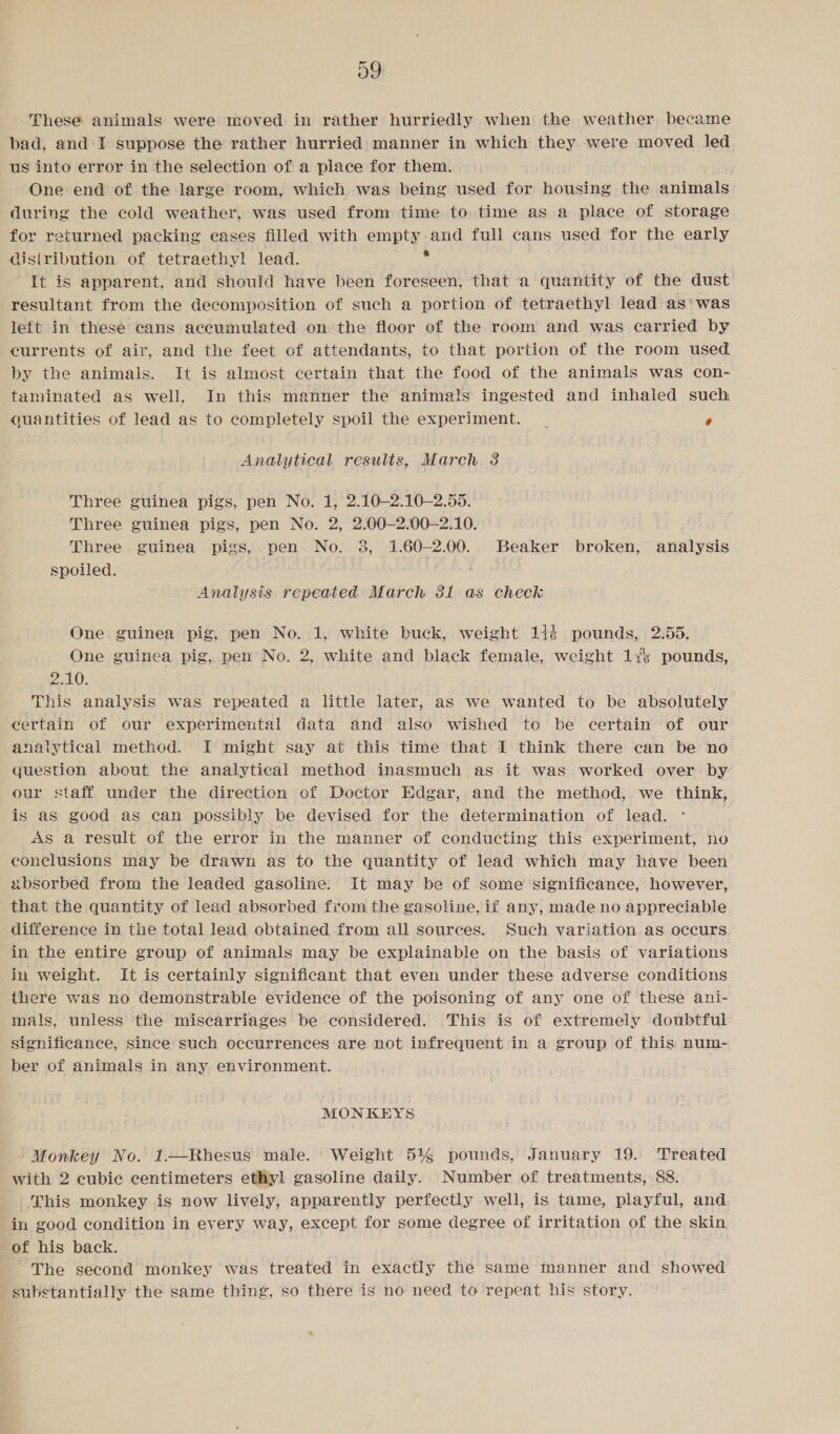 og These animals were moved in rather hurriedly when the weather became bad, and I suppose the rather hurried manner in which they were moved led us into error in the selection of a place for them. One end of the large room, which was being used for housing the animals during the cold weather, was used from time to time as a place of storage for returned packing cases filled with crpty and full cans used for the early distribution of tetraethyl lead. It is apparent, and should have been foreseen, that a quantity of the dust resultant from the decomposition of such a portion of tetraethyl lead as*was left in these cans accumulated on the floor of the room and was carried by currents of air, and the feet of attendants, to that portion of the room used by the animals. It is almost certain that the food of the animals was con- taminated as well, In this manner the animals ingested and inhaled such quantities of lead as to completely spoil the experiment. | o Analytical results, March 3 Three guinea pigs, pen No. 1, 2.10—2.10—2.55. Three guinea pigs, pen No. 2, 2.00—2.00—2.10. Three guinea pigs, pen No. 3, 1.60-2.00. Beaker broken, analysis spoiled. Analysis repeated March 31 as check One. guinea pig, pen No. 1, white buck, weight 144 pounds, 2.55. One guinea pig, pen No. 2, white and black female, weight 13% pounds, DAG: This analysis was repeated a little later, as we wanted to be absolutely certain of our experimental data and also wished to be certain of our analytical method. I might say at this time that I think there can be no question about the analytical method inasmuch as it was worked over by our staff under the direction of Doctor Edgar, and the method, we think, is as good as can possibly be devised for the determination of lead. As a result of the error in the manner of conducting this experiment, no conclusions may be drawn as to the quantity of lead which may have been absorbed from the leaded gasoline. It may be of some significance, however, that the quantity of lead absorbed from the gasoline, if any, made no appreciable difference in the total lead obtained from all sources. Such variation as occurs in the entire group of animals may be explainable on the basis of variations in weight. It is certainly significant that even under these adverse conditions there was no demonstrable evidence of the poisoning of any one of these ani- mals, unless the miscarriages be considered. This is of extremely doubtful significance, since such occurrences are not infrequent in a group of this num- ber of animals in any environment. MONKEYS Monkey No. 1—Rhesus male. Weight 54% pounds, January 19. Treated with 2 cubic centimeters ethyl gasoline daily. Number of treatments, 88. his monkey is now lively, apparently perfectly well, is tame, playful, and in good condition in every way, except for some degree of irritation of the skin of his back. The second monkey was treated in exactly the same manner and showed substantially the same thing, so there is no need to repeat his story.