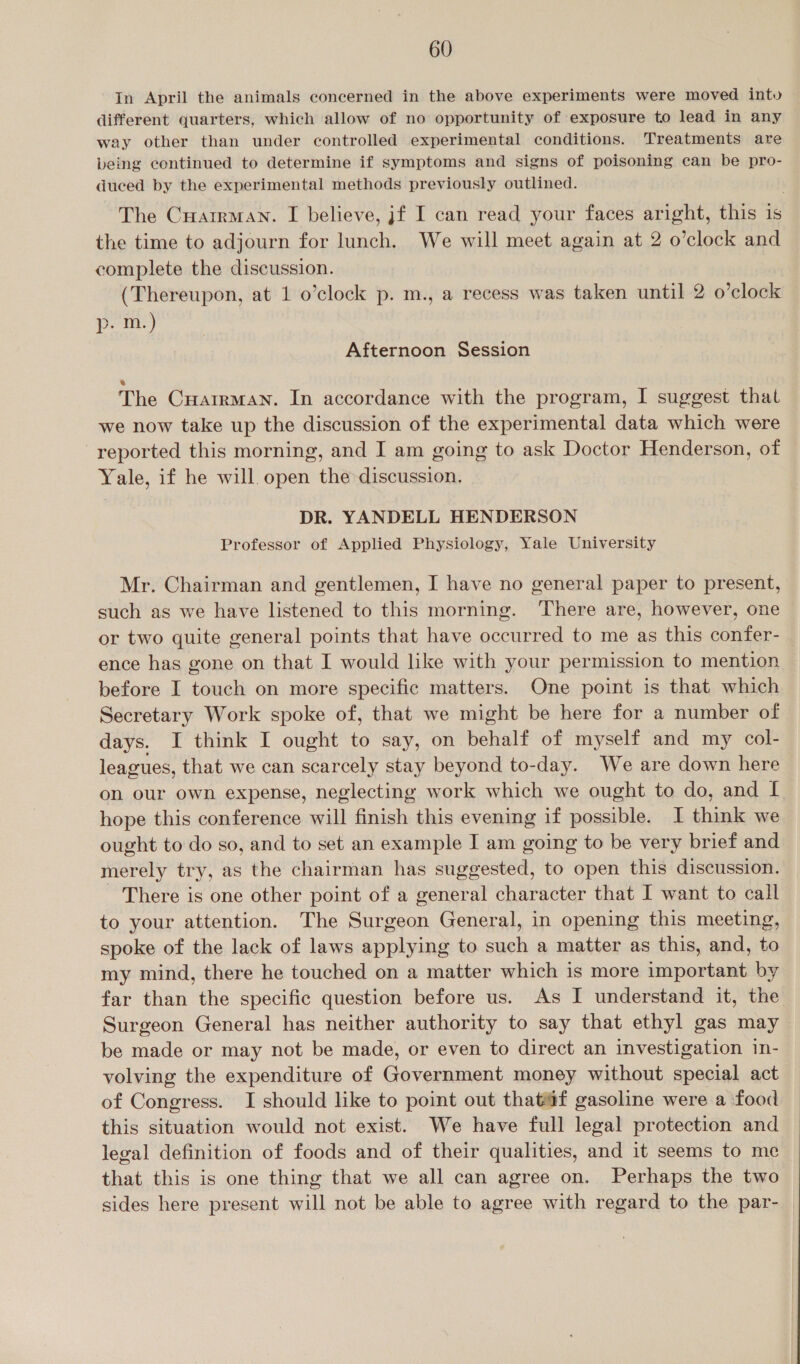 In April the animals concerned in the above experiments were moved intu different quarters, which allow of no opportunity of exposure to lead in any © way other than under controlled experimental conditions. Treatments are being continued to determine if symptoms and signs of poisoning can be pro- duced by the experimental methods previously outlined. The Cuairman. I believe, jf I can read your faces aright, this is the time to adjourn for lunch. We will meet again at 2 o’clock and complete the discussion. (Thereupon, at 1 o’clock p. m., a recess was taken until 2 o’clock p. nt) Afternoon Session The Cuatrman. In accordance with the program, I suggest that we now take up the discussion of the experimental data which were reported this morning, and I am going to ask Doctor Henderson, of Yale, if he will open the discussion. DR. YANDELL HENDERSON Professor of Applied Physiology, Yale University Mr. Chairman and gentlemen, I have no general paper to present, such as we have listened to this morning. ‘There are, however, one or two quite general points that have occurred to me as this confer- ence has gone on that I would like with your permission to mention before I touch on more specific matters. One point is that which Secretary Work spoke of, that we might be here for a number of days. I think I ought to say, on behalf of myself and my col- leagues, that we can scarcely stay beyond to-day. We are down here on our own expense, neglecting work which we ought to do, and I hope this conference will finish this evening if possible. I think we ought to do so, and to set an example I am going to be very brief and merely try, as the chairman has suggested, to open this discussion. - There is one other point of a general character that I want to call to your attention. The Surgeon General, in opening this meeting, spoke of the lack of laws applying to such a matter as this, and, to my mind, there he touched on a matter which is more important by far than the specific question before us. As I understand it, the Surgeon General has neither authority to say that ethyl gas may be made or may not be made, or even to direct an investigation in- volving the expenditure of Government money without special act of Congress. I should like to point out that@f gasoline were a food this situation would not exist. We have full legal protection and legal definition of foods and of their qualities, and it seems to me that this is one thing that we all can agree on. Perhaps the two sides here present will not be able to agree with regard to the par-