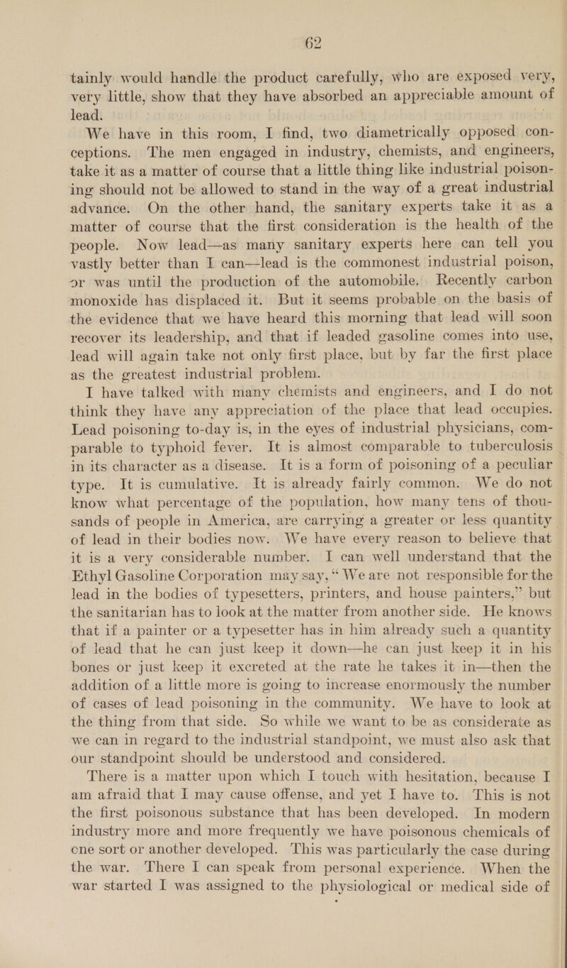 tainly would handle the product carefully, who are exposed very, very little, show that they have absorbed an appreciable amount of lead. We have in this room, I find, two diametrically opposed con- ceptions. The men engaged in industry, chemists, and engineers, take it as a matter of course that a little thing like industrial poison- ing should not be allowed to stand in the way of a great industrial advance. On the other hand, the sanitary experts take it as a matter of course that the first consideration is the health of the people. Now lead—as many sanitary experts here can tell you vastly better than I can—lead is the commonest industrial poison, or was until the production of the automobile. Recently carbon monoxide has displaced it. But it seems probable on the basis of the evidence that we have heard this morning that lead will soon recover its leadership, and that if leaded gasoline comes into use, lead will again take not only first place, but by far the first place as the greatest industrial problem. I have talked with many chemists and engineers, and I do not think they have any appreciation of the place that lead occupies. Lead poisoning to-day is, in the eyes of industrial physicians, com- parable to typhoid fever. It is almost comparable to tuberculosis in its character as a disease. It is a form of poisoning of a peculiar type. It is cumulative. It is already fairly common. We do not know what percentage of the population, how many tens of thou- sands of people in America, are carrying a greater or less quantity | of lead in their bodies now. We have every reason to believe that it is a very considerable number. I can well understand that the Ethyl Gasoline Corporation may say,“ We are not responsible for the lead in the bodies of typesetters, printers, and house painters,” but the sanitarian has to look at the matter from another side. He knows that if a painter or a typesetter has in him already such a quantity of lead that he can just keep it down—he can just keep it in his bones or just keep it excreted at the rate he takes it in—then the addition of a little more is going to increase enormously the number of cases of lead poisoning in the community. We have to look at the thing from that side. So while we want to be as considerate as we can in regard to the industrial standpoint, we must also ask that our standpoint should be understood and considered. There is a matter upon which I touch with hesitation, because I am afraid that I may cause offense, and yet I have to. This is not the first poisonous substance that has been developed. In modern industry more and more frequently we have poisonous chemicals of cne sort or another developed. This was particularly the case during the war. There I can speak from personal experience. When the war started I was assigned to the physiological or medical side of