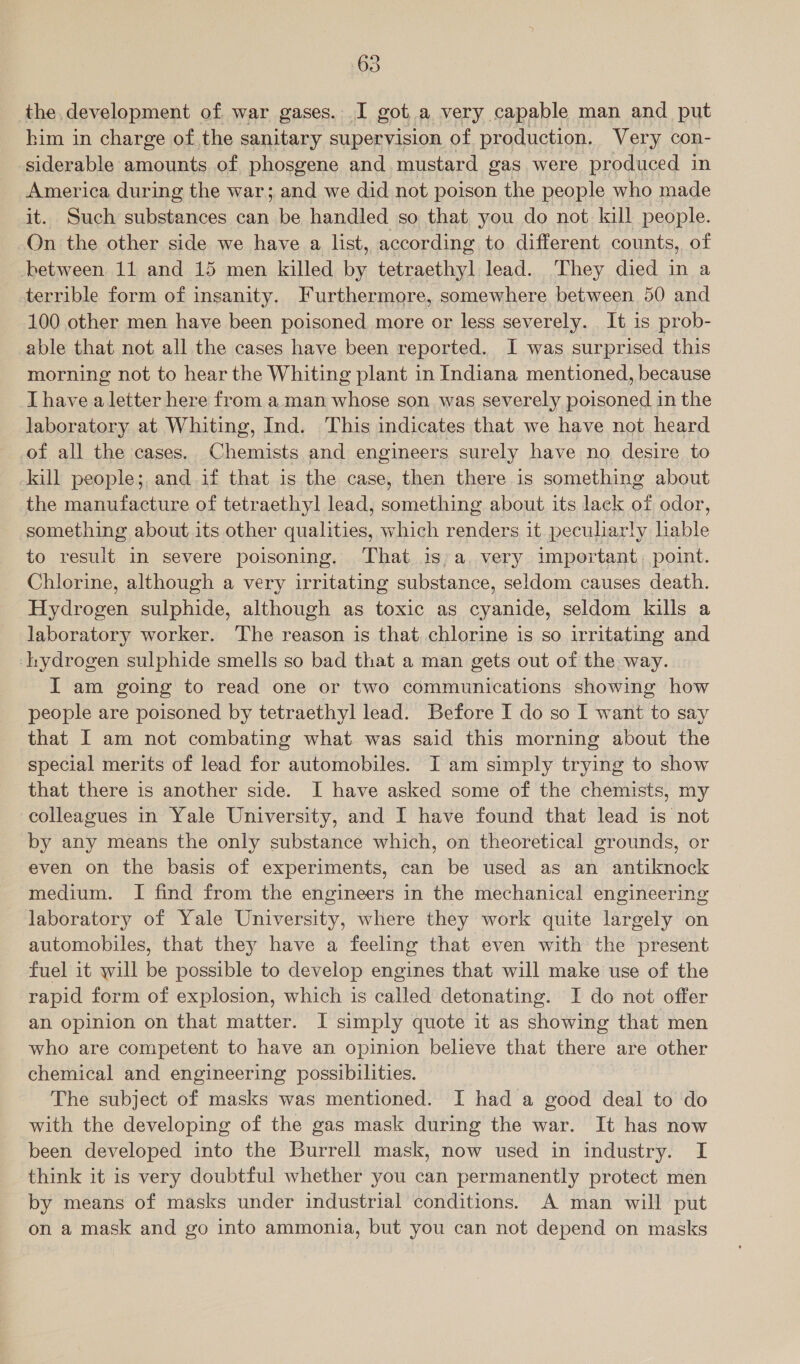 the. development of war gases. I got a very capable man and put kim in charge of the sanitary supervision of production. Very con- siderable amounts of phosgene and mustard gas were produced in America during the war; and we did not poison the people who made it. Such substances can be handled so that you do not kill people. On the other side we have a list, according to different counts, of between 11 and 15 men killed by tetraethyl lead. They died in a terrible form of insanity. Furthermore, somewhere between 50 and 100 other men have been poisoned more or less severely. It is prob- able that not all the cases have been reported. I was surprised this morning not to hear the Whiting plant in Indiana mentioned, because [havea eer here from a man whose son was severely on in the laboratory at Whiting, Ind. This indicates that we have not heard of all the cases. Chemists and engineers surely have no desire to kill people; and if that is the case, then there is something about the manufacture of tetraethyl lead, something about its lack of odor, something about its other qualities, which renders it. peculiarly liable to result in severe poisoning. That is;a very important, point. Chlorine, although a very irritating substance, seldom causes death. Hydrogen sulphide, although as toxic as cyanide, seldom kills a laboratory worker. The reason is that chlorine is so irritating and ‘hydrogen sulphide smells so bad that a man gets out of the way. I am going to read one or two communications showing how people are poisoned by tetraethyl lead. Before I do so I want to say that I am not combating what was said this morning about the special merits of lead for automobiles. I am simply trying to show that there is another side. I have asked some of the chemists, my colleagues in Yale University, and I have found that lead is not by any means the only substance which, on theoretical grounds, or even on the basis of experiments, can be used as an antiknock medium. I find from the engineers in the mechanical engineering laboratory of Yale University, where they work quite largely on automobiles, that they have a feeling that even with the present fuel it will be possible to develop engines that will make use of the rapid form of explosion, which is called detonating. I do not offer an opinion on that matter. I simply quote it as showing that men who are competent to have an opinion believe that there are other chemical and engineering possibilities. The subject of masks was mentioned. I had a good deal to do with the developing of the gas mask during the war. It has now been developed into the Burrell mask, now used in industry. I think it is very doubtful whether you can permanently protect men by means of masks under industrial conditions. A man will put on a mask and go into ammonia, but you can not depend on masks