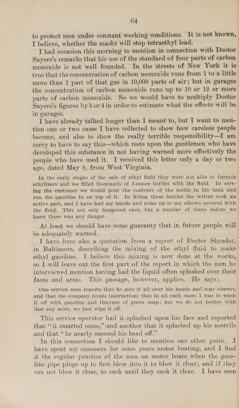 to protect men under constant working conditions. It is not known, I believe, whether the masks will stop tetraethyl lead. I had occasion this morning to mention in connection with Doctor Sayers’s remarks that his use of the standard of four parts of carbon monoxide is not well founded. In the streets of New York it is true that the concentration of carbon monoxide runs from 1 to a little more than 1 part of that gas in 10,000 parts of air; but in garages the concentration of carbon monoxide runs up to 10 or 12 or more parts of carbon monoxide. So we would have to multiply Doctor Sayers’s figures by 3 or 4in order to estimate what the effects will be in garages. I have already talked longer than I meant to, but I want to men- tion one or two cases I have collected to show how careless people become, and also to show the really terrible responsibility—I am sorry to have to say this—which rests upon the gentlemen who have developed this substance in not having warned more effectively the people who have used it. I received this letter only a day or two ago, dated May 8, from West Virginia. In the early stages of the sale of ethyl fluid they were not able to furnish ethylizers and we filled thousands of 1-ounce bottles with the fluid. In sery- ing the customer we would pour the contents of the bottle in his tank and run the ‘gasoline in on top of it. In filling these bottles the writer took an active part, and I have had my hands and arms up to my elbows covered with the fluid. This not only happened once, but a number of times before we knew there was any danger. At least we should have some guaranty that in future people will be adequately warned. I have here also a quotation from a report of Doctor Shrader, in Baltimore, describing the mixing of the ethyl fluid to make ethyl gasoline. I believe this mixing is now done at the works, so I will leave out the first part of the report in which the men he interviewed mention having had the liquid often splashed over their faces and arms. This passage, however, applies. He says: One service man reports that he gets it all-over his hands and coat sleeves, and that the company issues instructions that in all such cases I was to wash it off with gasoline and tincture of green soap; but we do not bother with that any more, we just wipe it off. This service operator had it splashed upon his face and reported that “it smarted some,” and another that it splashed up his nostrils and that “he nearly sneezed his head off.” In this connection I should like to mention one other point. I have spent my summers for some years motor boating, and I find it the regular practice of the men on motor boats when the gaso- line pipe plugs up to first blow into it to blow it clear; and if they can not blow it clear, to suck until they suck it clear. I have seen