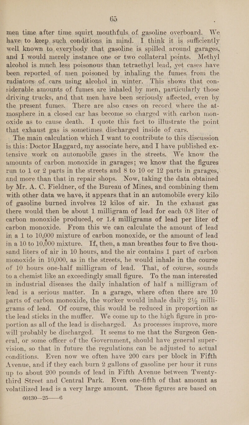 69 men time after time squirt mouthfuls of gasoline overboard. We have: to keep, such, conditions in mind. I think it is sufficiently well known to, everybody that. gasoline is spilled around garages, and I would merely instance one or two collateral points. Methyl alcohol is much less poisonous than tetraethyl lead, yet cases have been reported of men poisoned by inhaling the fumes, from the radiators of cars using alcohol in winter. This shows that con- siderable amounts of fumes are inhaled by men, particularly those driving trucks, and that men have been seriously affected, even by the present fumes. There are also cases on record where the at- mosphere in a closed car has become so charged with carbon mon- oxide as to cause death. I quote this fact to illustrate the point that exhaust gas is sometimes, discharged inside of cars. The main calculation which I want to contribute to this discussion is this: Doctor Haggard, my associate here, and I have published ex- tensive work on automobile gases in the streets. We know the amounts of carbon monoxide in garages; we know that the figures run to 1 or 2 parts in the streets and 8 to 10 or 12 parts in garages, and more than that in repair shops. Now, taking the data obtained by Mr. A. C. Fieldner, of the Bureau of Mines, and combining them -_with other data we have, it appears that in an automobile every kilo of gasoline burned involves 12 kilos of air. In the exhaust gas there would then be about 1 milligram of lead for each 0.8 liter of carbon monoxide produced, or 1.4 milligrams of lead per liter of carbon monoxide. From this we can calculate the amount of lead in a 1 to 10,000 mixture of carbon monoxide, or the amount of lead in a 10 to 10,000 mixture. If, then, a man breathes four to five thou- sand liters of air in 10 hours, and the air contains 1 part of carbon monoxide in 10,000, as in the streets, he would inhale in the course of 10 hours one-half milligram of lead. That, of course, sounds to a chemist like an exceedingly small figure. To the man interested in industrial diseases the daily inhalation of half a milligram of Jead is a serious matter. In a garage, where often there are 10 parts of carbon monoxide, the worker would inhale daily 2144 mill- grams of lead. Of course, this would be reduced in proportion as the lead sticks in the muffler. We come up to the high figure in pro- portion as all of the lead is discharged. As processes improve, more will probably be discharged. It seems to me that the Surgeon Gen- eral, or some officer of the Government, should have general super- vision, so that. in future the regulations can be adjusted to actual conditions. Even now we often have 200 cars per block in Fifth Avenue, and if they each burn 2 gallons of gasoline per hour it runs up to about 200 pounds of lead in Fifth Avenue between Twenty- third Street and Central Park. Even one-fifth of that amount as volatilized lead is a very large amount. These figures are based on 60130—25 6 