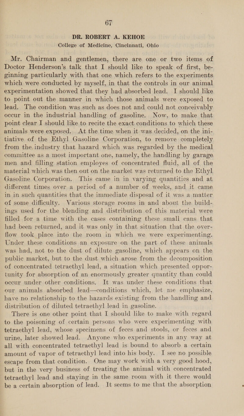 DR. ROBERT A. KEHOE College of Medicine, Cincinnati, Ohio Mr. Chairman and gentlemen, there are one or two items of Doctor Henderson’s talk that I should like to speak of first, be- ginning particularly with that one which refers to the experiments which were conducted by myself, in that the controls in our animal experimentation showed that they had absorbed lead. I should like to point out the manner in which those animals were exposed to lead. The condition was such as does not and could not conceivably occur in the industrial handling of gasoline. Now, to make that point clear I should lke to recite the exact conditions to which these animals were exposed. At the time when it was decided, on the ini- tiative of the Ethyl Gasoline Corporation, to remove: completely from the industry that hazard which was regarded by the medical committee as a most important one, namely, the handling by garage men and filling station employes of concentrated fluid, all of the material which was then out on the market was returned to the Ethyl Gasoline Corporation. ‘This came in in varying quantities and at different times over a period of a number of weeks, and it came in in such quantities that the immediate disposal of it was a matter of some difficulty. Various storage rooms in and about the build- ings used for the blending and distribution of this material were filled for a time with the cases containing these small cans that had been returned, and it was only in that situation that the over- flow took place into the room in which we were experimenting. Under these conditions an exposure on the part of these animals was had, not to the dust of dilute gasoline, which appears on the public market, but to the dust which arose from the decomposition of concentrated tetraethyl lead, a situation which presented oppor- tunity for absorption of an enormously greater quantity than could occur under other conditions. It was under these conditions that our animals absorbed lead—conditions which, let me emphasize, have no relationship to the hazards existing oti the handling and distribution of diluted tetraethyl lead in gasoline. There is one other point that I should lke to make with regard to the poisoning of certain persons who were experimenting with tetraethyl lead, whose specimens of feces and stools, or feces and urine, later showed lead. Anyone who experiments in any way at all with concentrated tetraethyl lead is bound to absorb a certain amount of vapor of tetraethyl lead into his body. I see no possible escape from that condition. One may work with a very good hood, but in the very business of treating the animal with concentrated tetraethyl lead and staying in the same room with it there would be a certain absorption of lead. It seems to me that the absorption