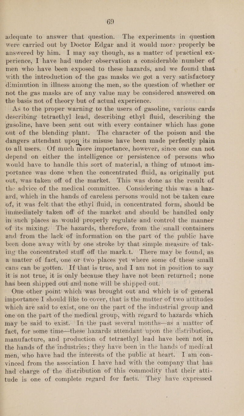 adequate to answer that question. The experiments in question were carried out by Doctor Edgar and it would more properly be answered by him. I may say though, as a matter of practical ex- perience, I have had under observation a considerable number of men who have been exposed to these hazards, and we found that with the introduction of the gas masks we got a very satisfactory diminution in illness among the men, so the question of whether or not the gas masks are of any value may be considered answered on the basis not of theory but of actual experience. As to the proper warning to the users of gasoline, various cards deseribing tetraethyl lead, describing ethyl fluid, describing the gasoline, have been sent out with every container which has gone out of the blending plant. The character of the poison and the dangers attendant upon its misuse have been made perfectly plain to all users. Of much more importance, however, since one can not depend on either the intelligence or persistence of persons who would have to handle this sort of material, a thing of utmost im- portance was done when the concentrated fluid, as originally put out, was taken off of the market. This was done as the result of the advice of the medical committee. Considering this was a haz- ard, which in the hands of careless persons would not be taken care of, it was felt that the ethyl fluid, in concentrated form, should be immediately taken off of the market and should be handled only m such places as would properly regulate and control the manner of its mixing. The hazards, therefore, from the small containers and from the lack of information on the part of the public have been done away with by one stroke by that simple measure of tak- ing the concentrated stuff off the mark.t. There may be found, as a matter of fact, one or two places yet where some of these small cans can be gotten. If that is true, and I am not in position to say it is not true, it is only because they have not been returned; none has been shipped out and none will be shipped out. One other point which was brought out and which is of general importance I should like to cover, that is the matter of two attitudes which are said to exist, one on the part of the industrial group and one on the part of the medical group, with regard to hazards which may be said to exist. ‘In the past several months—as a matter of fact, for some time—these hazards attendant upon the distribution, manufacture, and production of tetraethyl lead have been not in the hands of the industries; they have been in the hands of medical men, who have had the interests of the public at heart. I am con- vineed from the association I have had with the company that has had charge of the distribution of this commodity that their atti- tude is one of complete regard for facts. They have expressed