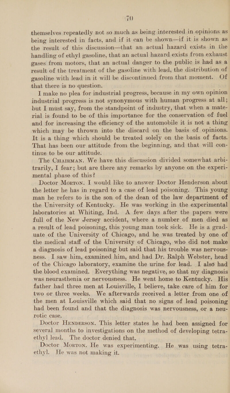 themselves repeatedly not so much as being interested in opinions as being interested in facts, and if it can be shown—if it is shown as the result of this discussion—that an actual hazard exists in the handling of ethyl gasoline, that an actual hazard exists from exhaust gases from motors, that an actual danger to the public is had as a result of the treatment of the gasoline with lead, the distribution of gasoline with lead in it will be discontinued from that moment. Of that there is no question. I make no plea for industrial progress, because in my own opinion industrial progress is not synonymous with human progress at all; but I must say, from the standpoint of industry, that when a mate- rial is found to be of this importance for the conservation of fuel and for increasing the efficiency of the automobile it is not a thing which may be thrown into the discard on the basis of opinions. It is a thing which should be treated solely on the basis of facts. That has been our attitude from the beginning, and that will con- tinue to be our attitude. The Cuarrman. We have this discussion divided somewhat arbi- trarily, I fear; but are there any remarks by anyone on the experi- mental phase of this? Doctor Morron. I would like to answer Doctor Henderson about the letter he has in regard to a case of lead poisoning. This young man he refers to is the son of the dean of the law department of the University of Kentucky. He was working in the experimental laboratories at Whiting, Ind. A few days after the papers were full of the New Jersey accident, where a number of men died as a result of lead poisoning, this young man took sick. He is a grad- uate of the University of Chicago, and he was treated by one of the medical staff of the University of Chicago, who did not make a diagnosis of lead poisoning but said that his trouble was nervous- ness. I saw him, examined him, and had Dr. Ralph Webster, head of the Chicago laboratory, examine the urine for lead. I also had the blood examined. Everything was negative, so that my diagnosis was neurasthenia or nervousness. He went home to Kentucky. His father had three men at Louisville, I believe, take care of him for two or three weeks. We afterwards received a letter from one of the men at Louisville which said that no signs of lead poisoning had been found and that the diagnosis was nervousness, or a neu- rotic case. Doctor Hrnprerson. This sai states he had been assigned for several months to investigations on the method of developing tetra- ethyl lead. The doctor denied that. Doctor Morron. He was experimenting. He was using tetra- ethyl. He was not making it.