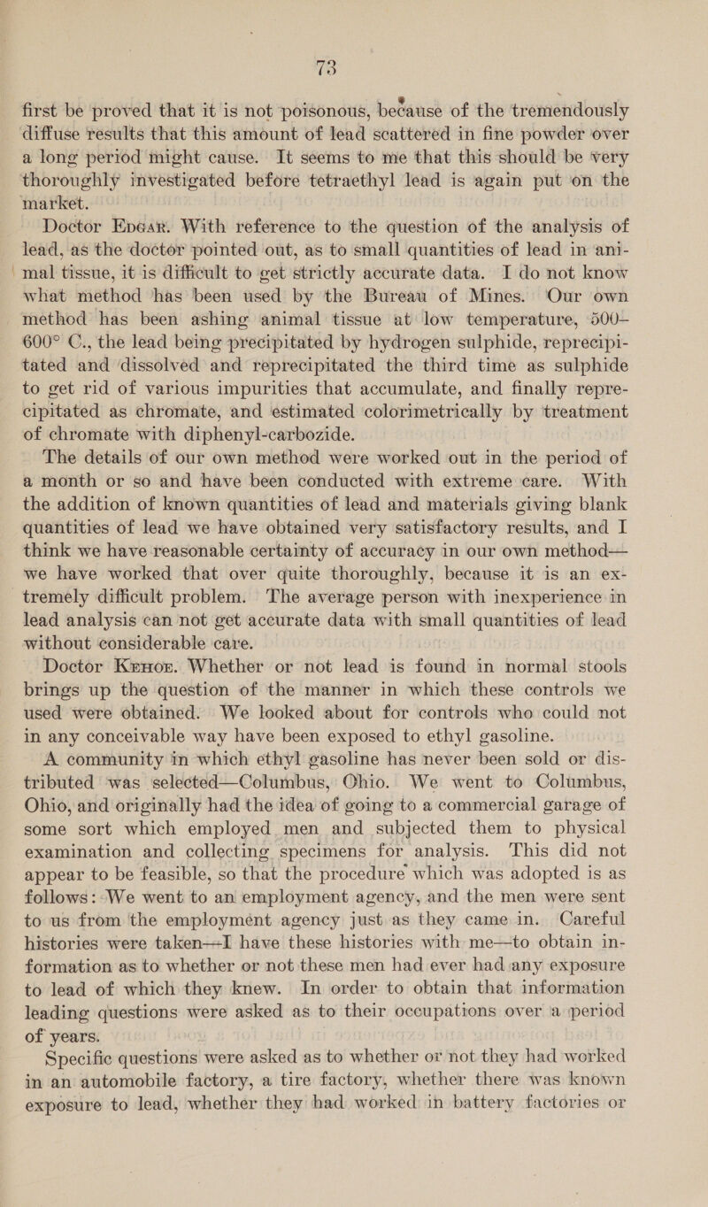 first be proved that it is not poisonous, because of the tremendously a long period might cause. It seems to me that this should be very Doctor Enear. With reference to the question of the analysis of lead, as the doctor pointed out, as to small quantities of lead in ani- mal tissue, it is difficult to get strictly accurate data. I do not know what method has been used by the Bureau of Mines. Our own 600° C., the lead being precipitated by hydrogen sulphide, reprecipi- tated and dissolved and reprecipitated the third time as sulphide to get rid of various impurities that accumulate, and finally repre- cipitated as chromate, and estimated colorimetrically by treatment of chromate with diphenyl-carbozide. The details of our own method were worked out in the period of a month or so and have been conducted with extreme care. With the addition of known quantities of lead and materials giving blank quantities of lead we have obtained very satisfactory results, and I think we have reasonable certainty of accuracy in our own method— we have worked that over quite thoroughly, because it is an ex- lead analysis can not get accurate data with small quantities of lead without considerable care. Doctor Kenor. Whether or not lead is found in normal stools brings up the question of the manner in which these controls we used were obtained. We looked about for controls who could not in any conceivable way have been exposed to ethyl gasoline. A community in which ethyl gasoline has never been sold or dis- tributed was selected—Columbus, Ohio. We went to Columbus, Ohio, and originally had the idea of going to a commercial garage of some sort which employed. men and subjected them to physical examination and collecting specimens for analysis. This did not appear to be feasible, so that the procedure which was adopted is as follows:-We went to an employment agency, and the men were sent to us from the employment agency just. as they came in. Careful histories were taken-—-I have these histories with me—to obtain in- formation as to whether or not these men had ever had any exposure to lead of which they knew. In order to obtain that information leading questions were asked as to their occupations over a period of years. Specific questions were asked as to whether or not they had worked in an automobile factory, a tire factory, whether there was known exposure to lead, whether they had worked in battery factories or