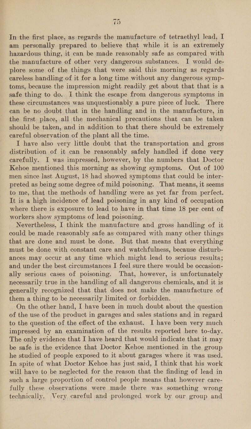 19 In the first place, as regards the manufacture of tetraethyl lead, I am personally prepared to believe that while it is an extremely hazardous thing, it can be made reasonably safe as compared with the manufacture of other very dangerous substances. I would de- plore some of the things that were said this morning as regards careless handling of it for a long time without any dangerous symp- toms, because the impression might. readily get about that that is a safe thing to do. I think the escape from dangerous symptoms in these circumstances was unquestionably a pure piece of luck. There can be no doubt that in the handling and in the manufacture, in the first place, all the mechanical precautions that can be taken should be taken, and in addition to that there should be extremely careful observation of the plant all the time. I have also very little doubt that the transportation and gross distribution of it can be reasonably safely handled if done very carefully. J was impressed, however, by the numbers that Doctor Kehoe mentioned this morning as showing symptoms. Out of 100 men since last. August, 18 had showed symptoms that could be inter- preted as being some degree of mild poisoning. That means, it seems to me, that the methods of handling were as yet far from perfect. It is a high incidence of lead poisoning in any kind of occupation where there is exposure to lead to have in that time 18 per cent of workers show symptoms of lead poisoning. Nevertheless, I think the manufacture and gross handling of it could be made reasonably safe as compared with many other things that are done and must be done. But that means that everything must be done with constant care and watchfulness, because disturb- ances may occur at any time which might lead to serious results; and under the best circumstances I feel sure there would be occasion- ally serious cases of poisoning. That, however, is unfortunately necessarily true in the handling of all dangerous chemicals, and it is generally recognized that that does not make the manufacture of them a thing to be necessarily limited or forbidden. On the other hand, I have been in much doubt about the question of the use of the product in garages and sales stations and in regard to the question of the effect of the exhaust. I have been very much impressed by an examination of the results reported here to-day. The only evidence that I have heard that would indicate that it may be safe is the evidence that Doctor Kehoe mentioned in the group he studied of people exposed to it about garages where it was used. In spite of what Doctor Kehoe has just said, I think that his work will have to be neglected for the reason that the finding of lead in such a large proportion of control people means that however care- fully these observations were made there was something wrong technically. Very careful and prolonged work by our group and