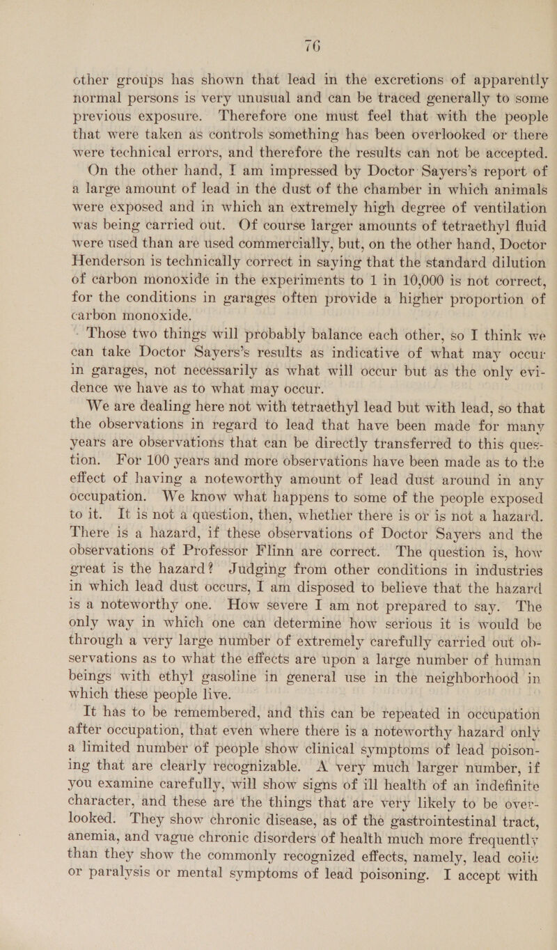 other groups has shown that lead in the excretions of apparently normal persons is very unusual and can be traced generally to some previous exposure. Therefore one must feel that with the people that were taken as controls something has been overlooked or there were technical errors, and therefore the results can not be accepted. On the other hand, I am impressed by Doctor Sayers’s report of a large amount of lead in the dust of the chamber in which animals were exposed and in which an extremely high degree of ventilation was being carried out. Of course larger amounts of tetraethyl fluid were used than are used commercially, but, on the other hand, Doctor Henderson is technically correct in saying that the standard dilution of carbon monoxide in the experiments to 1 in 10,000 is not correct, for the conditions in garages often provide a higher proportion of carbon monoxide. - Those two things will probably balance each other, so I think we can take Doctor Sayers’s results as indicative of what may occur in garages, not necessarily as what will occur but as the only evi- dence we have as to what may occur. We are dealing here not with tetraethyl lead but with lead, so that the observations in regard to lead that have been made for many years are observations that can be directly transferred to this ques- tion. For 100 years and more observations have been made as to the effect of having a noteworthy amount of lead dust around in any occupation. We know what happens to some of the people exposed to it. It is not a question, then, whether there is or is not a hazard. There is a hazard, if these observations of Doctor Sayers and the observations of Professor Flinn are correct. The question is, how great is the hazard? Judging from other conditions in industries in which lead dust occurs, I am disposed to believe that the hazard is a noteworthy one. How severe I am not prepared to say. The only way in which one can determine how serious it is would be through a very large number of extremely carefully carried out ob- servations as to what the effects are upon a large number of human beings with ethyl gasoline in general use in the neighborhood in which these people live. | It has to be remembered, and this can be repeated in occupation after occupation, that even where there is a noteworthy hazard only a limited number of people show clinical symptoms of lead poison- ing that are clearly recognizable. A very much larger number, if you examine carefully, will show signs of ill health of an indefinite character, and these are the things that are very likely to be over- looked. They show chronic disease, as of the gastrointestinal tract, anemia, and vague chronic disorders of health much more frequently than they show the commonly recognized effects, namely, lead colic or paralysis or mental symptoms of lead poisoning. I accept with