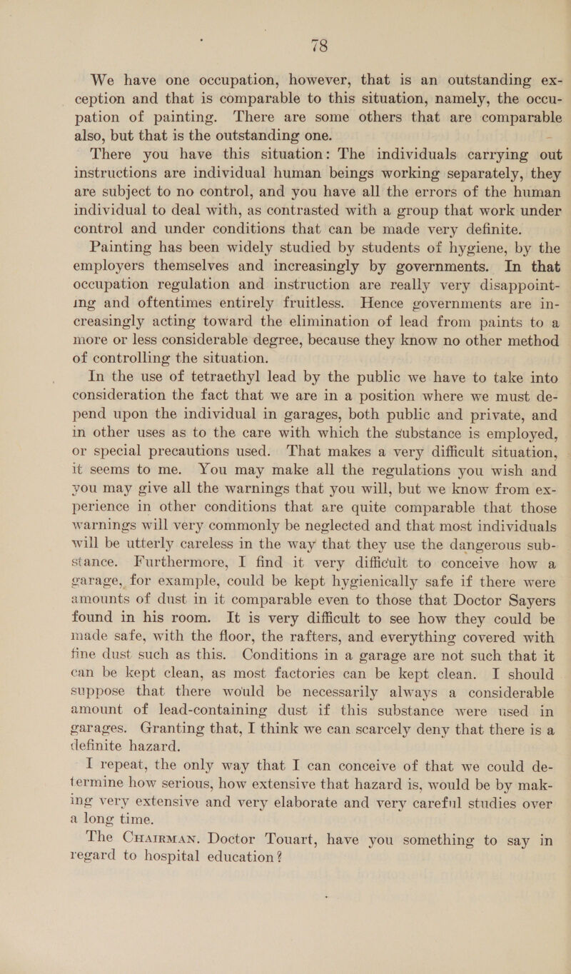 We have one occupation, however, that is an outstanding ex- ception and that is comparable to this situation, namely, the occu- pation of painting. There are some others that are comparable also, but that is the outstanding one. There you have this situation: The individuals carrying out instructions are individual human beings working separately, they are subject to no control, and you have all the errors of the human individual to deal with, as contrasted with a group that work under control and under conditions that can be made very definite. Painting has been widely studied by students of hygiene, by the employers themselves and increasingly by governments. In that occupation regulation and instruction are really very disappoint- ing and oftentimes entirely fruitless. Hence governments are in- énedei wal acting toward the elimination of lead from paints to a more or less considerable degree, because they know no other method of controlling the situation. In the use of tetraethyl lead by the public we have to take into consideration the fact that we are in a position where we must de- pend upon the individual in garages, both public and private, and in other uses as to the care with which the substance is employed, or special precautions used. That makes a very difficult situation, it seems to me. You may make all the regulations you wish and you may give all the warnings that you will, but we know from ex- perience in other conditions that are quite comparable that those warnings will very commonly be neglected and that most individuals will be utterly careless in the way that they use the dangerous sub- stance. Furthermore, I find it very difficult to conceive how a garage, for example, could be kept hygienically safe if there were amounts of dust in it comparable even to those that Doctor Sayers found in his room. It is very difficult to see how they could be made safe, with the floor, the rafters, and everything covered with fine dust such as this. Conditions in a garage are not such that it can be kept clean, as most factories can be kept clean. I should suppose that there would be necessarily always a considerable amount of lead-containing dust if this substance were used in garages. Granting that, I think we can scarcely deny that there is a definite hazard. I repeat, the only way that I can conceive of that we could de- termine how serious, how extensive that hazard is, would be by mak- ing very extensive and very elaborate and very careful studies over a long time. The CuatrMan. Doctor Touart, have you something to say in regard to hospital education ?
