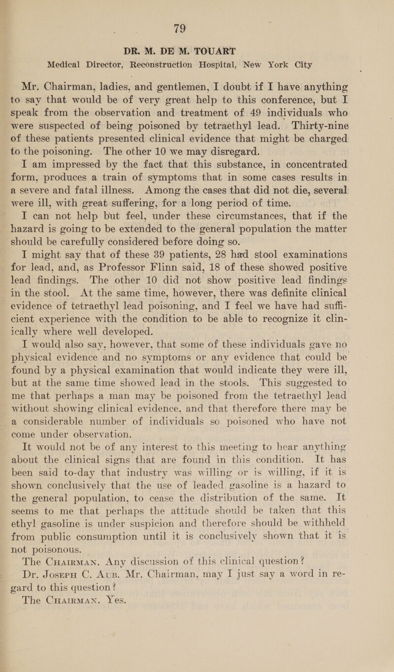 fh DR. M. DE M. TOUART Medical Director, Reconstruction Hospital, New York City Mr. Chairman, ladies, and gentlemen, I doubt if I have anything to say that would be of very great help to this conference, but I speak from the observation and treatment of 49 individuals who were suspected of being poisoned by tetraethyl lead. Thirty-nine of these patients presented clinical evidence that might be charged to the poisoning. The other 10 we may disregard. I am impressed by the fact that this substance, in concentrated form, produces a train of symptoms that in some cases results in a severe and fatal illness. Among the cases that did not die, several were ill, with great suffering, for a long period of time. I can not help but feel, under these circumstances, that if the hazard is going to be extended to the general population the matter should be carefully considered before doing so. JI might say that of these 39 patients, 28 had stool examinations for lead, and, as Professor Flinn said, 18 of these showed positive lead findings. The other 10 did not show positive lead findings in the stool. At the same time, however, there was definite clinical evidence of tetraethyl lead poisoning, and I feel we have had suffi- cient experience with the condition to be able to recognize it clin- ically where well developed. I would also say, however, that some of these individuals gave no physical evidence and no symptoms or any evidence that could be found by a physical examination that would indicate they were ill, but at the same time showed lead in the stools. This suggested to me that perhaps a man may be poisoned from the tetraethyl lead without showing clinical evidence, and that therefore there may be a considerable number of individuals so poisoned who have not come under observation. It would not be of any interest to this meeting to hear anything about the clinical signs that are found in this condition. It has been said to-day that industry was willing or is willing, if it is shown, conclusively that the use of leaded gasoline is a hazard to the general population, to cease the distribution of the same. It seems to me that perhaps the attitude should be taken that this ethyl gasoline is under suspicion and therefore should be withheld from public consumption until it is conclusively shown that it is not poisonous. The Cuairman. Any discussion of this clinical question ? Dr. Josep C. Avs. Mr. Chairman, may I just say a word in re- gard to this question ? The CHarrMan. Yes.