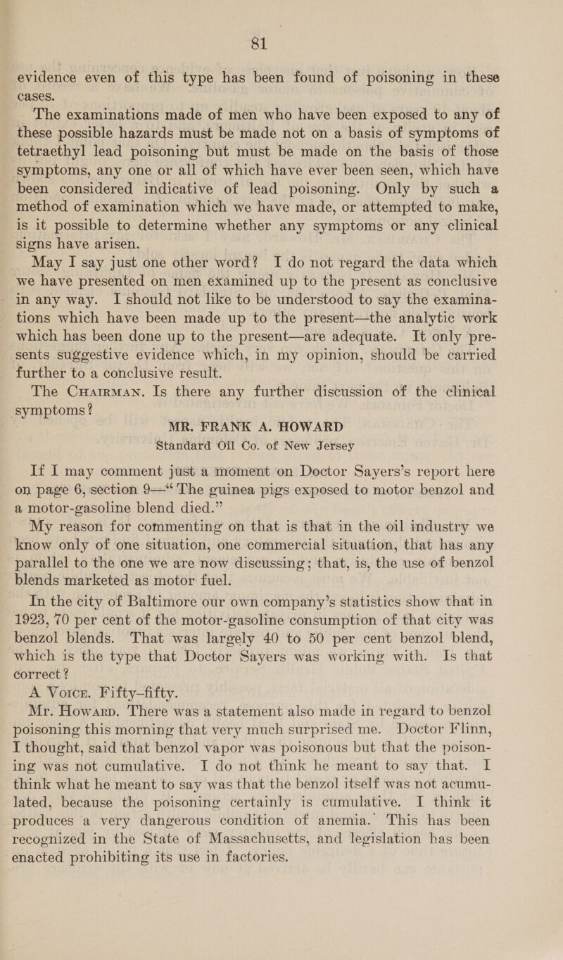 evidence even of this type has been found of poisoning in these cases. The examinations made of men who have been exposed to any of these possible hazards must be made not on a basis of symptoms of tetraethyl lead poisoning but must be made on the basis of those symptoms, any one or all of which have ever been seen, which have been considered indicative of lead poisoning. Only by such a method of examination which we have made, or attempted to make, is it possible to determine whether any symptoms or any clinical signs have arisen. May I say just one other word? I do not regard the data which we have presented on men examined up to the present as conclusive in any way. I should not like to be understood to say the examina- tions which have been made up to the present—the analytic work which has been done up to the present—are adequate. It only pre- sents suggestive evidence which, in my opinion, should be carried further to a conclusive result. The CuHatrman. Is there any further discussion of the clinical symptoms? MR. FRANK A. HOWARD Standard Oil Co. of New Jersey If I may comment just a moment on Doctor Sayers’s report here on page 6, section 9—“ The guinea pigs exposed to motor benzol and a motor-gasoline blend died.” My reason for commenting on that is that in the oil industry we know only of one situation, one commercial situation, that has any parallel to the one we are now discussing; that, is, the use of benzol blends marketed as motor fuel. In the city of Baltimore our own company’s statistics show that in 1928, 70 per cent of the motor-gasoline consumption of that city was benzol blends. That was largely 40 to 50 per cent benzol blend, which is the type that Doctor Sayers was working with. Is that correct ¢ A Voice. Fifty—fifty. Mr. Howarp. There was a statement also made in regard to benzol poisoning this morning that very much surprised me. Doctor Flinn, I thought, said that benzol vapor was poisonous but that the poison- ing was not cumulative. I do not think he meant to say that. I think what he meant to say was that the benzol itself was not acumu- lated, because the poisoning certainly is cumulative. I think it produces a very dangerous condition of anemia. This has been recognized in the State of Massachusetts, and legislation has been enacted prohibiting its use in factories.