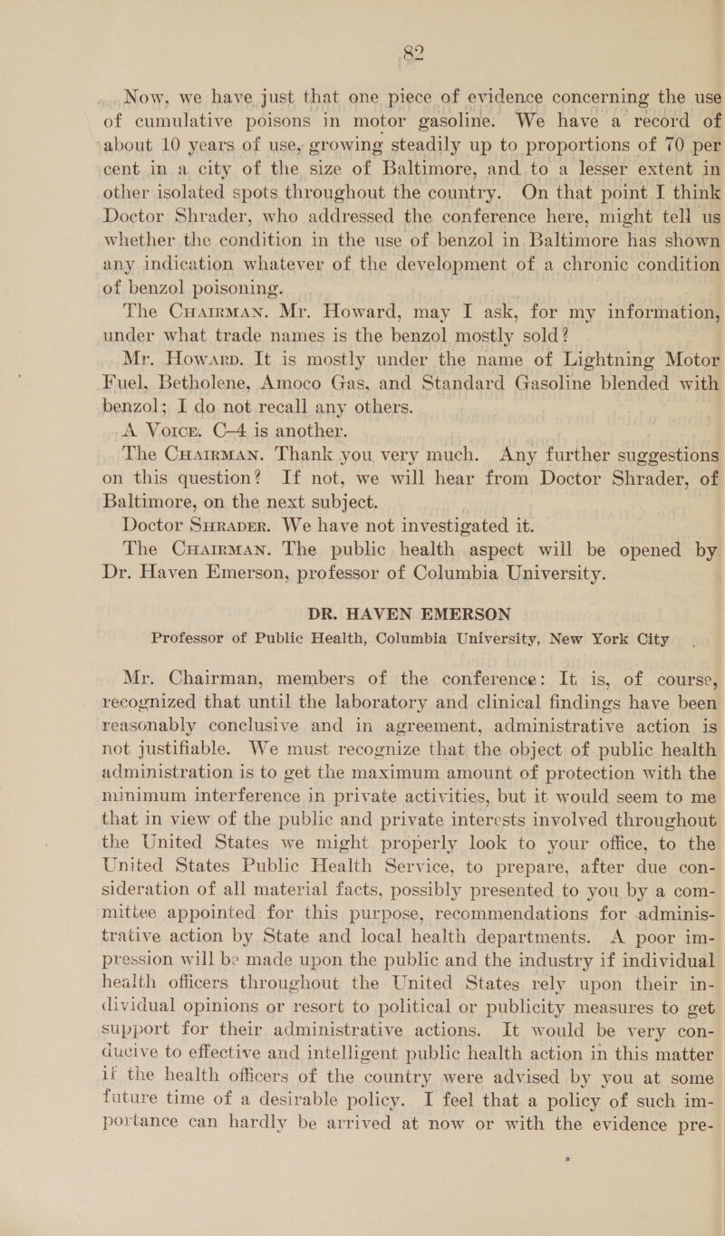 Now, we have just that one piece of evidence concerning the use of cumulative poisons in motor gasoline. We have a record of ‘about 10 years of use, growing steadily up to proportions of 70 per cent in a city of the size of Baltimore, and to a lesser extent in other isolated spots throughout the country. On that point I think Doctor Shrader, who addressed the conference here, might tell us whether the condition in the use of benzol in Baltimore has shown any indication whatever of the development of a chronic condition of benzol poisoning. | | The Cuatrman. Mr. Howard, may I ask, for my information, under what trade names is the benzol mostly sold? Mr. Howarp. It is mostly under the name of Lightning Motor Fuel, Betholene, Amoco Gas, and Standard Gasoline blended with benzol; I do not recall any others. A Vorce. C-4 is another. | The Cuatrman. Thank you very much. Any further suggestions on this question? If not, we will hear from Doctor Shrader, of Baltimore, on the next subject. Doctor Suraper. We have not investigated 16; The CuHartrman. The public health aspect will be opened by Dr. Haven Emerson, professor of Columbia University. DR. HAVEN EMERSON Professor of Public Health, Columbia University, New York City Mr. Chairman, members of the conference: It is, of course, recognized that until the laboratory and clinical findings have been reasonably conclusive and in agreement, administrative action is not justifiable. We must recognize that the object of public health administration is to get the maximum amount of protection with the minimum interference in private activities, but it would seem to me that in view of the public and private interests involved throughout the United States we might properly look to your office, to the United States Public Health Service, to prepare, after due con- sideration of all material facts, possibly presented to you by a com- mittee appointed for this purpose, recommendations for adminis- trative action by State and local health departments. A poor im- pression will be made upon the public and the industry if individual health officers throughout the United States rely upon their in- &lt;ividual opinions or resort to political or publicity measures to get support for their administrative actions. It would be very con- ducive to effective and intelligent public health action in this matter if the health officers of the country were advised by you at some future time of a desirable policy. I feel that a policy of such im- portance can hardly be arrived at now or with the evidence pre- a