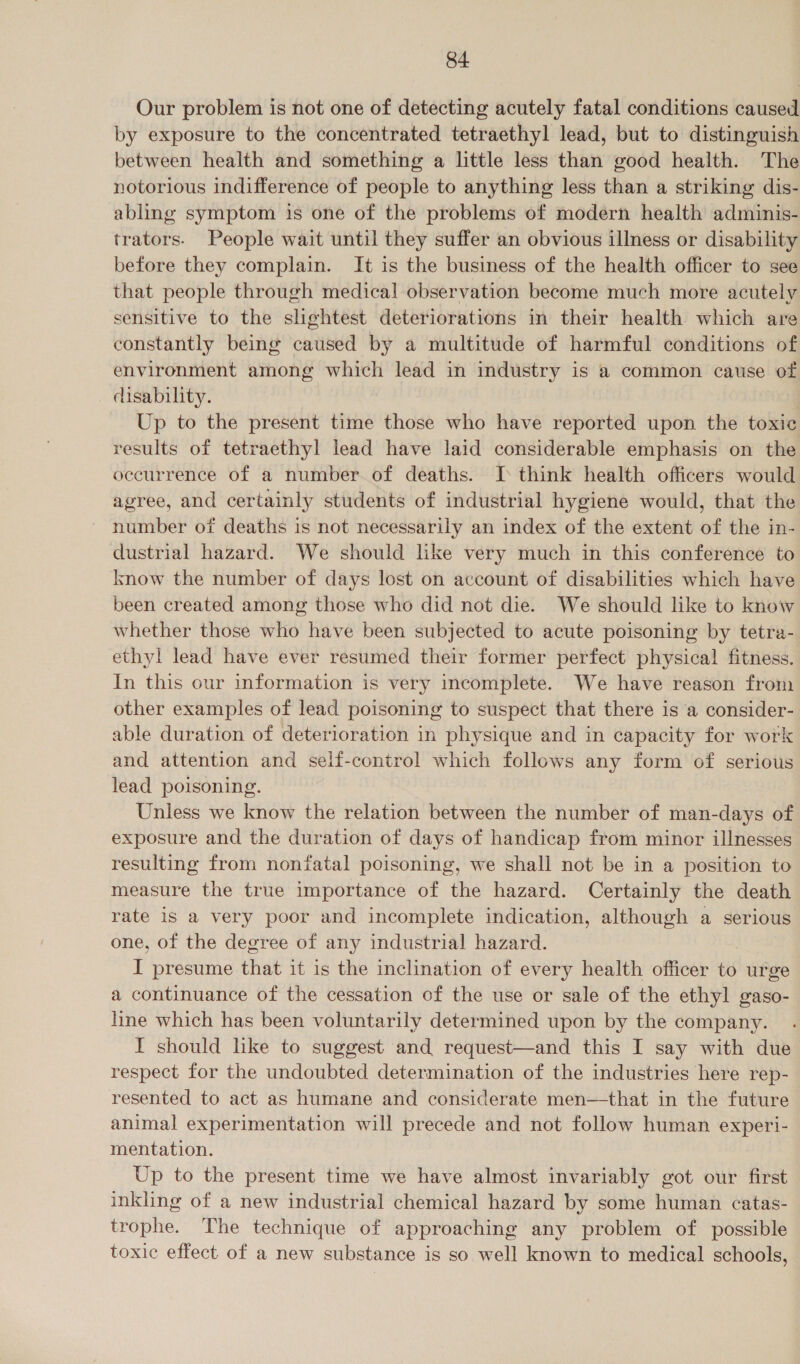 Our problem is not one of detecting acutely fatal conditions caused by exposure to the concentrated tetraethyl lead, but to distinguish between health and something a little less than good health. The notorious indifference of people to anything less than a striking dis- abling symptom is one of the problems of modern health adminis- trators. People wait until they suffer an obvious illness or disability before they complain. It is the business of the health officer to see that people through medical observation become much more acutely sensitive to the slightest deteriorations in their health which are constantly being caused by a multitude of harmful conditions of environment among which lead in industry is a common cause of disability. Up to the present time those who have reported upon the toxic results of tetraethyl lead have laid considerable emphasis on the occurrence of a number of deaths. [ think health officers would agree, and certainly students of industrial hygiene would, that the number of deaths is not necessarily an index of the extent of the in- dustrial hazard. We should like very much in this conference to know the number of days lost on account of disabilities which have been created among those who did not die. We should like to know whether those who have been subjected to acute poisoning by tetra- ethyl lead have ever resumed their former perfect physical fitness. In this our information is very incomplete. We have reason from other examples of lead poisoning to suspect that there is a consider- able duration of deterioration in physique and in capacity for work and attention and self-control which follows any form of serious lead poisoning. Unless we know the relation between the number of man-days of exposure and the duration of days of handicap from minor illnesses resulting from nonfatal poisoning, we shall not be in a position to measure the true importance of the hazard. Certainly the death rate 1s a very poor and incomplete indication, although a serious one, of the degree of any industrial hazard. I presume that it is the inclination of every health officer to urge a continuance of the cessation of the use or sale of the ethyl gaso- line which has been voluntarily determined upon by the company. I should like to suggest and request—and this I say with due respect for the undoubted determination of the industries here rep- resented to act as humane and considerate men—that in the future animal experimentation will precede and not follow human experi- mentation. Up to the present time we have almost invariably got our first inkling of a new industrial chemical hazard by some human catas- trophe. The technique of approaching any problem of possible toxic effect of a new substance is so well known to medical schools,