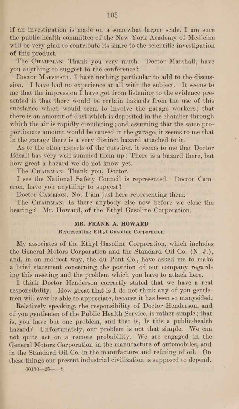 108 if an investigation is made on a somewhat larger scale, [ am sure the public health committee of the New York Academy of Medicine will be very glad to contribute its share to the scientific investigation of this product. The CHatrrman. Thank you very much. Doctor Marshall, have you anything to suggest to the conference ? Doctor Marsuatu. I have nothing particular to add to the discus- sion. I have had no experience at all with the subject. It seems to me that the impression I have got from listening to the evidence pre- sented is that there would be certain hazards from the use of this substance which would seem to involve the garage workers; that there is an amount of dust which is deposited in the chamber through which the air is rapidly circulating; and assuming that the same pro- portionate amount would be caused in the garage, it seems to me that in the garage there is a very distinct hazard attached to it. As to the other aspects of the question, it seems to me that Doctor Edsall has very well summed them up: There is a hazard there, but how great a hazard we do not know yet. | The Cuatrman. Thank you, Doctor. | I see the National Safety Council is represented. Doctor Cam- eron, have you anything to suggest? Doctor Cameron. No; [ am just here representing them. The Cuatrman. Is there anybody else now before we close the hearing? Mr. Howard, of the Ethyl Gasoline Corporation. MR. FRANK A. HOWARD Representing Ethyl Gasoline Corporation My associates of the Ethyl Gasoline Corporation, which includes the General Motors Corporation and the Standard Oil Co. (N. J.), and, in an indirect way, the du Pont Co., have asked me to make a brief statement concerning the position of our company regard- ing this meeting and the problem which you have to attack here. I think Doctor Henderson correctly stated that we have a real responsibility. How great that is I do not think any of you gentle- men will ever be able to appreciate, because it has been so manysided. Relatively speaking, the responsibility of Doctor Henderson, and of you gentlemen of the Public Health Service, is rather simple; that is, you have but one problem, and that is, Is this a public-health hazard? Unfortunately, our problem is not that simple. We can not quite act on a remote probability. We are engaged in the General Motors Corporation in the manufacture of automobiles, and in the Standard Oil Co. in the manufacture and refining of oil. On these things our present industrial civilization is supposed to depend..