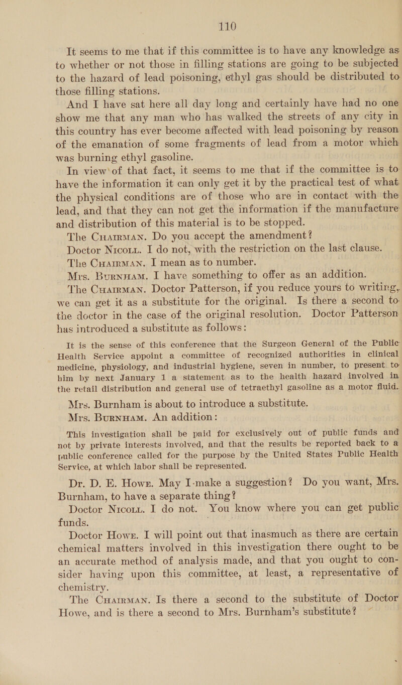 It seems to me that if this committee is to have any knowledge as to whether or not those in filling stations are going to be subjected to the hazard of lead poisoning, ethyl gas should be distributed to those filling stations. And I have sat here all day long and certainly have had no one show me that any man who has walked the streets of any city in this country has ever become affected with lead poisoning by reason of the emanation of some fragments of lead from a motor which was burning ethyl gasoline. In view'of that fact, it seems to me that if the committee is to have the information it can only get it by the practical test of what the physical conditions are of those who are in contact with the lead, and that they can not get the information if the manufacture and distribution of this material is to be stopped. The Cuatraran. Do you accept the amendment ? Doctor Nrcott. I do not, with the restriction on the last clause. The Cuamman. I mean as to number. Mis. Burnnam. I have something to offer as an addition. The Cuarrman. Doctor Patterson, if you reduce yours to writing, we can get it as a substitute for the original. Is there a second to: the doctor in the case of the original resolution. Doctor Patterson has introduced a substitute as follows: It is the sense of this conference that the Surgeon General of the Public Health Service appoint a committee of recognized authorities in clinical medicine, physiology, and industrial hygiene, seven in number, to present to him by next January 1 a statement as to the health hazard involved in the retail distribution and general use of tetraethyl gasoline as a motor fluid. Mrs. Burnham is about to introduce a substitute. Mrs. Burnuam. An addition: This investigation shall be paid for exclusively out of public funds and not by private interests involved, and that the results be reported back to a public conference called for the purpose by the United States Public Health Service, at which labor shall be represented. Dr. D. E. Howr. May I-make a suggestion? Do you want, Mrs. Burnham, to have a separate thing ? Doctor Nicotz. I do not. You know where you can get public funds. iy. Pie Doctor Howe. I will point out that inasmuch as there are certain chemical matters involved in this investigation there ought to be an accurate method of analysis made, and that you ought to con- sider having upon this committee, at least, a representative of chemistry. The Cuarrman. Is there a second to the substitute of Doctor Howe, and is there a second to Mrs. Burnham’s substitute? ~