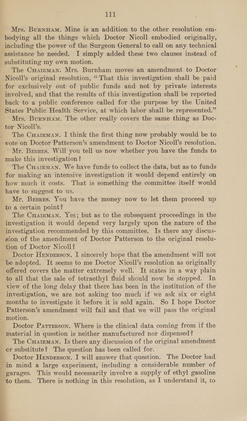 ENE Mrs. Burnuam. Mine is an addition to the other resolution em- bodying all the things which Doctor Nicoll embodied originally, including the power of the Surgeon General to call on any technical assistance he needed. I simply added these two clauses instead of substituting my own motion. | The Cuatrman. Mrs. Burnham moves an amendment to Doctor Nicoll’s original resolution, “That this investigation shall be paid for exclusively out of public funds and not by private interests involved, and that the results of this investigation shall be reported back to a public conference called for the purpose by the United States Public Health Service, at which labor shall be represented.” Mrs. Burnuam. The other really covers the same thing as Doc- tor Nicoll’s. The Cuairman. I think the first thing now probably would be to vote on Doctor Patterson’s amendment to Doctor Nicoll’s resolution. Mr. Berres. Will you tell us now whether you have the funds to make this investigation ? ~The Cuarrman. We have funds to collect the data, but as to funds how much it costs. That is something the committee itself would have to suggest to us. Mr. Berres. You have the money now to let them proceed up to a certain point? The Cuarrman. Yes; but as to the subsequent proceedings in the investigation it would depend very largely upon the nature of the investigation recommended by this committee. Is there any discus- sion of the amendment of Doctor Patterson to the original resolu- tion of Doctor Nicoll? 3 Doctor Hrennerson. I sincerely hope that the amendment will not be adopted. It seems to me Doctor Nicoll’s resolution as originally offered covers the matter extremely well. It states in a way plain to all that the sale of tetraethyl fluid should now be stopped. In view of the long delay that there has been in the institution of the investigation, we are not asking too much if we ask six or eight months to investigate it before it is sold again. So I hope Doctor Patterson’s amendment will fail and that we will pass the original Doctor Patterson. Where is the clinical data coming from if the material in question is neither manufactured nor dispensed ? The Cuatrman. Is there any discussion of the original amendment Doctor Henperson. I will answer that question. The Doctor had