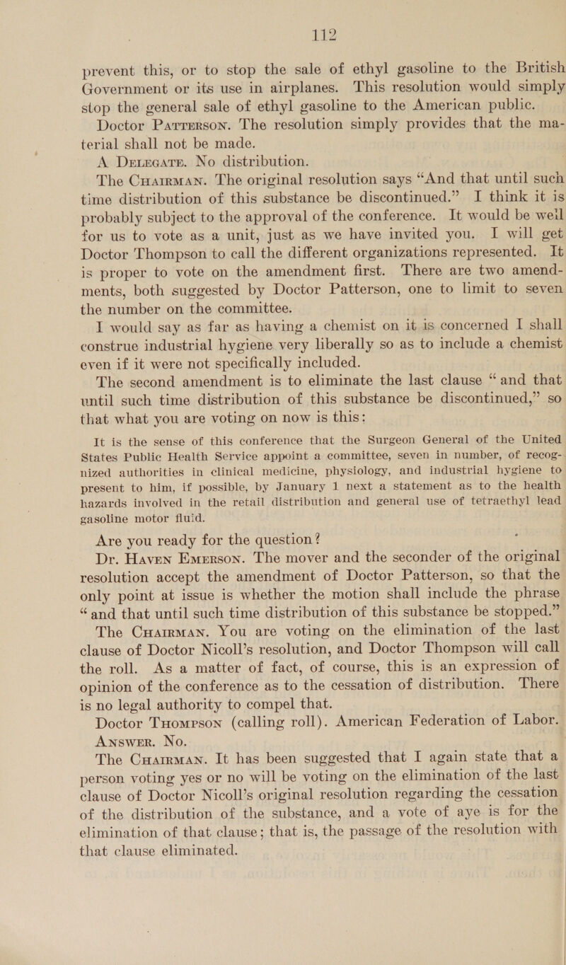 prevent this, or to stop the sale of ethyl gasoline to the British Government or its use in airplanes. This resolution would simply stop the general sale of ethyl gasoline to the American public. Doctor Parrerson. The resolution simply provides that the ma- terial shall not be made. A Derecatrr. No distribution. The Cuarrman. The original resolution says “And that until such time distribution of this substance be discontinued.” I think it is probably subject to the approval of the conference. It would be weil for us to vote as a unit, just as we have invited you. I will get Doctor Thompson to call the different organizations represented. It is proper to vote on the amendment first. There are two amend- ments, both suggested by Doctor Patterson, one to limit to seven the number on the committee. I would say as far as having a chemist on it is concerned I shall construe industrial hygiene very liberally so as to include a chemist even if it were not specifically included. The second amendment is to eliminate the last clause “and that wntil such time distribution of this substance be discontinued,” so that what you are voting on now is this: It is the sense of this conference that the Surgeon General of the United States Public Health Service appoint a committee, seven in number, of recog- nized authorities in clinical medicine, physiology, and industrial hygiene to present to him, if possible, by January 1 next a statement as to the health hazards involved in the retail distribution and general use of tetraethyl lead gasoline motor fluid. Are you ready for the question ? Dr. Haven Emerson. The mover and the seconder of the original resolution accept the amendment of Doctor Patterson, so that the only point at issue is whether the motion shall include the phrase “and that until such time distribution of this substance be stopped.” The Cuairman. You are voting on the elimination of the last clause of Doctor Nicoll’s resolution, and Doctor Thompson will call the roll. As a matter of fact, of course, this is an expression of opinion of the conference as to the cessation of distribution. There is no legal authority to compel that. Doctor Tuomrson (calling roll). American Federation of Labor. Answer. No. The Cuarrman. It has been suggested that I again state that a person voting yes or no will be voting on the elimination of the last clause of Doctor Nicoll’s original resolution regarding the cessation of the distribution of the substance, and a vote of aye is for the elimination of that clause; that is, the passage of the resolution with that clause eliminated.